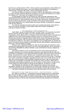 local em que, a 20 de janei ro de 1567, o Sant o apareceu aos portugueses e aj udou Estácio de
       Sá a v enc er a Batalha das Canoas, num a l uta desigual entref ranceses e s eus al iados os
       índios tamoios, ocupando 180 c anoas, contra os portugueses em cinc o.
                No chão da Ci dade que ajudara a conquistar e edi icar, São Sebastião f oi entroni zado,
                                                                      f
       no Largo do Russel, 398 anos depois de sua aparição nos mares da Guanabara, por oc asião
                             o
       dos f estejos do 4 . Centenário da F undação do Ri o de Janeiro.
                As solenidades ocorridas em 20 de j anei ro de 1965, estiv eram pres entes as mais
       repres entativas f iguras of iciais e soci ais: o Gov ernador do Estado, Carlos Lac erda; o Cardeal
       do Rio de Janeiro, D. Jaim e de Barros Câm ara; os Frades Capuchinhos, perpetuadores da
       primitiv a imagem daquele Santo, trazida por Estác io de Sá; grande massa popular,
       associ ações religios as e civis, repres entantes das Forças Arm adas, em baix adores c reditados
       junto ao noss o Governo.
                Foi, na terra, um af est a de civismo e def é, que no enlevo das preces , entre música e
       flores , f ez v ibrar de entusiasm o a alma c oletiva desta nobre Ci dade, empolgando a
       consci ênc ia histórica da Pátria.

                                     SÃO SEB ASTIÃO - D ADOS BIOGRÁFICOS
               Santo Mártir, nasceu na Gáli a Narbonesa, na atual França, a 20 de janei ro do ano 250
       da era C rist ã. Era def amília catól ica, c uj o culto, naqueles tempos, eqüivalia a uma
       condenaç ão à morte. Mesmo assim, f oi educado na f é crist ã, sabendo ocultar s uas práticas da
       vigilância romana. Aliás, tendo pendores mi li tares, alistou-se no exército rom ana, tendo
       servido s ob as ordens do Imperador Marco Aurél io Carino, sendo nomeado por s eu suc ess or,
       o ImperadorDi oc lec iano, chef e da prim ei ra coorte dos pretorianos. Nasc ido de f amíl ia c ristã,
       fora bati zado na inf ânci a, e não cessou de prodigalizar a seus correl igionários os princípios de
       sua f é, conv ertendo muitos soldados e até of ici ais. Recebeu São Sebastião, post eri orm ente do
       Papa Caio o título de D ef ensor da Igreja.
               Para seu azar, o Imperador Diocleciano, além de inim igo m ortal do cristianismo, t endo
       ordenadof eroz pers eguição contra esta f é, que durou dez anos(288-308), era um perv ertido, e
       quis introduzi r Sebastião em práticas nef andas, a que prontament e se recusou, al egando as
       virtudes cristãs.
               Descoberta, portanto, sua f é, f oi condenado à morte, s endo l ev ado para f ora das
       mural has, amarrado a um a árv ore e f lechado. Entretanto, seus algozes j á havi am antes sido
       conv ertidos ao cristi anism o, e lhe fi zeram f erim entos nãof atais. Uma v iúva, Irene, curou-lhe as
       feridas, recuperando-lhe a saúde. Sabendo que o Im perador dev eri a passar pelo Fórum de
       Rom a, postou-se cedo aí, para c ensurar-lhe a c rueldade e denunciars eus crimes . O res ultado
       foi ser preso nov amente ef ust igado a pauladas até expirar. Era o ano de 288. Morreu com 38
       anos. Seu corpo foi lançado na Cloaca Máx ima (esgotos de Roma), mas encontrado pelos
       cristãos que o s epultaram na catacumba que rec ebeu seu nome, em Rom a. Mais tarde, f oi
       transportado para a Basílic a erguida em sua honra, próx im o à Porta Capena, e parte de suas
       cinzas doadas pelo Papa Eugênio II à Abadia de São Medardo, de Soissons, em 288.
               São Sebastião f oi c anonizado em 388. É geralmente invocado c ontra doenç as
       contagiosas. Era patrono dos nicheiros(arc o e f lecha) e das c onf rarias de ti ro ao alvo, bem
       como aos praticantes da arte da f alcoaria (c aç a com f alcões). Protetor dos homens conv ictos.
               Sua f est a é c el ebrada a 20 de janeiro, sendo este dia f eri ado no R io de Janeiro.

             MONUMENTO A SÃO FRANCISCO DE ASSIS – LAR GO DO RUSSEL – GLÓRI A
                                           o
              Em 1926, por ocasi ão do 7 . centenário da morte do egrégio servi dor da humanidade,
       São Francisc o de Assis , um grupo de brasilei ros e pat riotas, à frente dos quais Am aro da
       Silveira, of erec eu à Cidade do Rio de Janeiro a estátua dess e santo, padrão das generosas
       aspirações soc iais e mereci do preito às grandes benemerênc ias prestadas pelo catol icism o.




PDF Creator - PDF4Free v2.0                                                       http://www.pdf4free.com
 