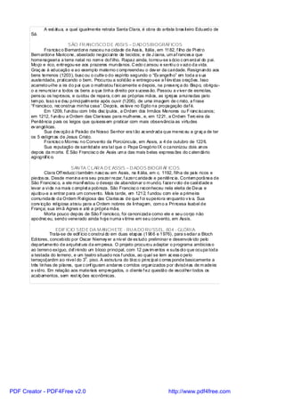 A est átua, a qual igualmente retrata Santa Clara, é obra do artista bras il eiro Eduardo de
       Sá.

                            SÃO FR ANCISCO D E ASSI S – D AD OSBIOGRÁFICOS
              Francisc o Bernardone nasceu na cidade de Ass is, Itália, em 1182, f ilho de Pi etro
       Bernardone Maricone, abastado negoci ante de tecidos; e de J oana, um af rances a que
       homenageari a a terra natal no nom e dof ilho. Rapaz ainda, tornou-se s ócio c om erci al do pai.
       Moço e rico, entregou-se aos prazeres mundanos. C edo c ansou e senti u o v azi o da vida.
       Graç as à educação e ao exemplo materno c ompreendeu o dev er da cari dade. Resignando aos
       bens terrenos (1203), busc ou o cultiv o do espírito segundo o “Ev angelho” em toda a s ua
       austeridade, praticando o bem. Procurou a sol idão e entregou-se a f érv idas orações. Isso
       acarretou-l he a ira do pai que o maltratou f isicamente e depois, na presenç a do Bispo, obrigou-
       o a renunciar a todos os bens a que tinha di reito por s ucess ão. Passou a v iver de esmolas,
       pens ou os l eprosos, e cuidou de repara, c om as próprias mãos, as igrej as arrui nadas pelo
       tem po. Isso s e deu princi palm ente após ouvir (1206), de uma imagem de c risto, a f rase
       “Francisco, rec onstrua minha casa”. Depois, es teve no Egito na propagação daf é.
              Em 1209, f undou com três disc ípulos , a Ordem dos Irmãos Menores ou F ranc iscanos;
       em 1212, f undou a Ordem das Clarissas para mulheres , e, em 1221, a Ordem Terc eira da
       Penitência para os leigos que quisess em praticar com mais observância as virtudes
       ev angélicas.
              Sua dev oção à Paixão de Nosso Senhor era t ão ac endrada que merec eu a graç a de ter
       os 5 estigm as de Jesus Cristo.
              Francisc o Morreu no Convento da Porciúncula, em Assis, a 4 de outubro de 1226.
              Sua reputação de santidade era tal que o Papa Gregório IX o canonizou dois anos
       depois da m orte. É São Francisc o de Assis um a das mais belas express ões do c alendário
       agi ográf ic o.

                             SAN TA C LAR A D E ASSIS – D ADOS BIOGR ÁF ICOS
              Clara Off reducc i também nasc eu em Assis, na It ália, em c. 1192, filha de pais ricos e
       piedos os. Desde menina era seu prazer rezar, f azerc aridade e penitênc ia. Contem porânea de
       São Francisc o, a ele manif estou o desejo de abandonar o m undo, f azerv oto de cast idade e
       levar a vi da na mais c ompl et a pobreza. São Francisc o reconheceu nela eleita de Deus e
       ajudou-a a entrar para um convento. Mais tarde, em 1212, f undou com ele a primeira
       comunidade da Ordem R el igiosa das Clariss as de que f oi superiora enquanto v iv a. Sua
       conv icção rel igiosa atraiu para a Ordem nobres de li nhagem, com o a Pri ncesa Isabel de
       França; sua irm ã Agnes e até a própri a mãe.
              Morta pouco depois de São F rancisco, foi canoni zada como ele e seu corpo não
       apodrec eu, sendo venerado ainda hoj e numa v itrine em seu convento, em Assis.

                     EDIF ÍCIO SED E DA M ANCH ETE - RU A DO RU SSEL, 804 - GLÓRI A
                  Trata-se de edif ício c onstruí do em duas etapas (1966 e 1976), para s ediar a Bloch
       Edi tores, concebido por Oscar Niemey er a nív el de es tudo preliminar e desenvolv ido pelo
       departamento de arquitet ura da em presa. O projeto procurou adaptar o programa ambicios o
       ao terreno exíguo, de i ni ndo um bloco princi pal, com 12 pav im entos e subs ol o que ocupa toda
                                f
       a testada do terreno, e um teatro situado nos f undos, ao qual se tem ac ess o pelo
                                      o
       terraço/j ardim ao nível do 3 . piso. A estrutura do bl oc o pri nc ipal c orres ponde basicamente a
       três l inhas de pi lares, que c onf iguram andares c orridos organizados por divisóri as de m adeira
       e v idro. Em relação aos materiais empregados, o cl iente f ez questão de escol her todos os
       acabamentos, sem rest riç ões econômicas.




PDF Creator - PDF4Free v2.0                                                     http://www.pdf4free.com
 