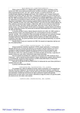 AD OL PHO BL OCH – D AD OSBIOGRÁFICOS
               Edi tor e dono de rádio e TV, Adolpho Bl oc h nasceu em Jitomi r, na Rúss ia, a 8 de
       outubro de 1908, numa tradicional f amíli a judia. Os Bloch, entretant o, passaram f ome na
       Rússi a bolc hevista de Lênin. Em 1921, saíram de Ki ev 17 m embros daf amí lia, via
       Constantinopla, Nápoles e chegaram ao R io em 1922. Adolpho, c om 13 anos, f oi procurar
       emprego com Horáci o Láf er em São Paulo. Precisava de um salário de 120 mil réis para s e
       manter e ajudar a f amília. Láf er tinha uma v aga de 60 m il . Adolpho agradeceu e v oltou para o
       Rio. Em 1965, encontraram -se de novo, num almoço que Adol pho Bloch of erec ia em s ua casa
       de Teres ópol is ao presidente do Banco Mundial, a v ários ministros bras il eiros , homens de
       negóci os e autoridades. Láf er se espantou quando Adolpho recordou-lhe o episódio dos 120
       mil réis. Naqueles 43 anos, ele c riara a Bloch Editores, que tinha uma das m aiores gráf icas do
       País, editava a revista de maior tiragem, a Manchete, além de um a dúzia de outras rev istas,
       como Fatos & Fotos , Ele & Ela, Am iga, f ot onov el as, f ascículos e livros, ale de c onstrui r um
       prédio l ux uos o, na Praia do R ussel. Continuando sua expansão, o grupo adquiriu um a f ábrica
       de tintas, emiss oras de rádio FM, em issoras de tel ev isão (Rede Manc hete) e a histórica c as a
       de Láf er em São Paul o.
               A empresa de Bloch nasceu depois daquele encontro com Láf er, em 1922, quando a
       famíl ia resolv eu m ontar uma pequena grá ica c om uma im pressora manual. O primeiro
                                                    f
       “grande” cont rato: 100 m il pequenas f olhas num eradas sem anais para um banquei ro de jogo
       do bicho. Am igo do ex -presidente J uscelino Kubitschek, de ministros, anf itrião da al ta
       soci edade naci onal e internaci onal, Adolpho sempre manteve um estil o muito pess oal de
       marketi ng. Fras e dele: “Os judeus perderam Jesus C risto por f al ta de Mark eting. Um hom em
       como ele não se perde. ”
               Adolpho Bl och morreu em nov em bro de 1995. Era casado em segundas núpc ias com
       Da. Anna Bentes Bloch.

                               CAFÉ GLÓRIA – RU A DO RUSSEL, 734 – GLÓRIA
              Ant iga res idênci a unif ami li ar ergui da em 1915/6, projeto aprovado a 11 def ev ereiro
       daquele prim ei ro ano. A autoria dos planos f oi do arquitet o e escultor Antôni o Virzi. Era a
       moradia do i ndustri al Gervási o Renault da Silveira, produtor do El ixir de N oguei ra, cujo
       laboratório, na Rua da Gl óri a, também f oi projetado por Virzi na mesma época, mas f oi
       demoli do em 1976. Vi rzi, nascido na Sicíl ia, era mestre do esti lo art-nouveau, o qual deu um
       senti do unitário em suas obras, inf el izmente quas e todas demolidas.
              Na sua propost a de tombam ento, dat ada de 15 de j anei ro de 1970, escrev eu Lúc io
       Cos ta que: “...salv o a perda da pintura externa ori gi nal, rec oberta por c ai aç ão c reme uniform e
       e, provavelmente, da pintura interior primitiv a, o prédio ainda está intacto, conservando
       inclusiv e os f erros bat idos do exímio Pagani.”
              Adqui rido na déc ada de 90 pelo Hotel Gl óri a, f oi rest aurado às suas linhas prim itivas e
       reaberto como um caf é.
              O prédio é tom bado pel o IPHAN.

                           EDIFÍCIO MIL TON – RU A DO RU SSEL, 710 – GLÓRI A
             Foi proj etado em 1929 por Adolpho D ourado Lopes e construído no ano seguinte por
       Gusmão, Dourado e Baldassini. Na f achada em estilo renascimento f rancês, a portada de
       mármore v erde dá acesso ao amplo e luxuoso hall s ocial. N o térreo há depós itos e vestiários
       para banhistas. A pl anta tipo (do t erc ei ro ao oitavo pav imento) reparte dois grandes
       apartam entos de duas sal as e dois quartos, dif erentes do segundo andar e do grande duplex
       da cobertura com oito s alas e seis quartos.

                             EDIFÍCIO LAGE – RUA DO RUSSEL, 300 – GLÓRIA




PDF Creator - PDF4Free v2.0                                                        http://www.pdf4free.com
 
