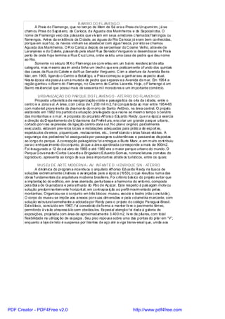B AIRRO DO FL AMENGO
               A Praia do Flamengo, que no tem po de Mem de Sá era a Praia de Uruçumirim, j á se
       cham ou Praia do Sapat eiro, da Carioca, da Aguada dos Marinheiros e da Sapocait oba. O
       nome de F lamengo veio dos pássaros que v iv iam em seus arredores c hamados f lam ingos ou
       flamengos. Ant es da ex istência da Ci dade, as águas do Rio Carioca j á eram bem conhecidas,
       porque em sua f oz, os navios vinham se abastec er com água f resca, por isto se c hamou
       Aguada dos Marinheiros. O R io Carioc a depois de serpentear do C osme Velho, através de
       Laranjei ras e do C atete, passando pela atual R ua Senador Verguei ro ia desem bocar na Praia
       perto de onde hoj e termina a Rua C ruz Lima, onde ex istiu uma casa de pedra que deu nome
       ao Rio.
               Somente no século XI X o Flam engo s e conv erteu em um bai rro residenc ial de alta
       categoria, m as m esmo ass im ainda tinha um trecho que era praticam ente of undo dos quintais
       das casas da Rua do Catete e da R ua Senador Vergueiro. C om a abertura da Avenida Beira
       Mar, em 1905, ligando o Centro a Botaf ogo, a Prai a começou a ganhar seu as pecto atual.
       Nes ta época el a poss uí a um a murada de pedra que s eparav a a Avenida do m ar. Em 1964 a
       região ganhou o Aterro do Flam engo, no Gov erno de Carlos Lacerda. Hoje, o F lamengo é um
       Bai rro res idencial que possui mais de sess enta m il moradores e um im portante comércio.

                URB AN IZAÇÃO D O PAR QUE DO FL AMENGO - ATERRO DO FLAMEN GO
              Proposta urbanístic a de reorganização v iária e pais agís tica da orla da c idade, entre o
       centro e a zona s ul. A área, c om c erca de 1.200 mil m 2, f oi conquis tada ao mar entre 1954-65
       com material proveni ente do desmonte do m orro de Santo Antônio, na área central. O proj eto
       elaborado em 1962 tira partido da situação priv ilegiada que reúne ao mesm o tempo o cenário
       das montanhas e o m ar. A proposta do arqui teto Aff ons o Eduardo Reidy, que na époc a exercia
       a direção do D epartamento de U rbanismo da Prefeit ura, era criar um grande parque urbano,
       cortado porv ias ex pressas de ligaç ão centro-zona s ul. N o plano ori ginal, parcialmente
       exec ut ado, estavam prev istos locais e instalações adequadas para prátic a de esport es,
       espetáculos div ersos, piqueniques , restaurantes, etc., benef ici ando v árias faixas etárias. A
       segurança dos pedestres f oi assegurada por passagens s ubterrâneas e passarel as dis post as
       ao longo do parque. A concepção paisagística f oi entregue a Burle Marx, e em m ui to cont ribuiu
       para o enri quec im ento do conj unto, já que a área ajardinada corresponde a mais de 900m2.
       Foi inaugurado a 12 de out ubro de 1965 e até 1980 era o m aior parque urbano do mundo. O
       Parque Governador Carlos Lacerda e Brigadeiro Eduardo Gom es, nomenc laturas corretas do
       logradouro, apresenta ao longo de sua área important es atrativ os turísticos, entre os quais:

                  MUSEU DE AR TE MODERN A - AV. INFANTE D. H ENRIQUE S/N - ATERRO
                 A dinâm ica do program a incentiv ou o arquiteto Aff onso Eduardo R eidy na busca de
       soluções extrem amente c ri ativas e av ançadas para a époc a (1953), o que resultou num a das
       obras f undamentais da arquitetura m oderna bras ileira. Foi c ritério bás ico do proj eto evitar que
       a implantaç ão do edif ício, em área aterrada, perturbass e a harmoni a do entorno, composta
       pel a Baí a de Guanabara e pel a silhueta do Pão de Aç úcar. Este respeito à pais agem motiv ou
       solução predomi nantem ente horizont al, em contrapos iç ão ao perf il mov im entado pel as
       montanhas. Organi zou-se o conjunto em três blocos: museu, escola e teatro (não c onc luído).
       O corpo do museu se impõe aos anexos pors uas dim ensões e pela v ol umetria m arcante, com
       solução es trutural semelhante a adotada por Rei dy para o proj eto do colégio Paraguai -Brasil.
       Est e bloco, conc luído em 1967, f oi concebi do de forma a mant er l iv re o pavimento térreo,
       permitindo à v is ão atravess á-lo sem obstáculos. Es peci al atenção f oi dada à gal eria de
       exposições, projetada com área de aproximadamente 3.400 m2, l iv re de pilares, com total
       flexi bilidade na util izaç ão de es paços . Seu piso repous a sobre uma das pontas do pi lar em “V”,
       enquanto a l aj e de teto é suspensa por tirantes de aço até a viga transv ersal que, uni da aos




PDF Creator - PDF4Free v2.0                                                     http://www.pdf4free.com
 