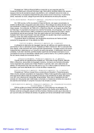 Projetado em 1924 por R icardo Buff a e construído no ano seguinte pela Cia.
       Construtora Brasi l para o armador Henrique Lage. Est e edif ício de gosto italiano tem amplos
       espaços internos de exc elente solução arquitetônic a, com v entilação natural em todos os
       compartim entos e ci rculações independentes para acesso social e de serviço. O pavimento
       térreo, escavado na rocha, abriga im ponente hall de elevadores env oltos pela escada.

       HOTEL NOVO MUNDO - PR AIA DO FLAMENGO - ESQUINA D E RUA SIL VEIRA M AR TINS
                                                   - FLAMEN GO
               Em 1950 ocorreu no Rio de Janeiro a Copa do Mundo, c om jogos c onc entrados no
       estádio do Marac anã ( i naugurado para este event o ). Para abrigar os turistas de todo m undo,
       que assisti riam a seleção do Uruguai s er cons agrada como a m elhor do mundo em cima de
       noss a equipe, foi construído, de 1948 a 50, o Hotel N ov o Mundo, às margens da então Praia
       do Flam engo. O propri etári o do imóvel era a f amília Fernandes, de portugueses, daí o nom e.
       No l oc al exist iu anteriormente (1865) a residência s enhorial da Barones a de Gesli n, depois
       conv ertido em esc ola para meni nas. Dois dos quat ro l eões em f erro f undido daf am osa
       fundição Val D `osne e que ficav am nas duas entradas do c as arão hoje ornam a portaria do
       hotel (os outros dois leões simplesmente sumi ram!).
               O aprazív el Aterro do flamengo, que atualmente encont ra-se em f rente ao hotel,
       somente f oi inaugurado em 12 de outubro de 1965.

                       EDIFÍCIO SEABR A – PR AI A DO FLAMEN GO, 88 – FLAMENGO
              A utilizaç ão de elem entos da li nguagem tosc ana em edif ícios com grande núm ero de
       pavimentos é rara no ambi ente cari oca. Projetado por Mári o Vodred em 1931 e c oncl uído três
       anos depois, cada pav imento tem quat ro grandes apartamentos , c irculação social e de s erv iço
       independentes e assis ti das por um conjunto de quat ro elev adores . A distribuição i nterna das
       uni dades, m uito bem resolv ida, permite amplas super íci es de f ac hada s ocial para a rua e
                                                               f
       circulações de serviço av arandadas v oltadas para o prisma interno. Foi o primeiro prédio do
       Rio de J aneiro dotado de incinerador de l ix o.

                      EDIFÍCIO GUAR ABIR A – PR AIA DO FLAMENGO, 92 – FL AMENGO
               Grande edif ício de apartament os proj etado em 1953 pelos Irm ãos Roberto (Marcelo,
       Mi lton e Maurício), esse prédio de linguagem moderna, incorpora um af achada articulada,
       marca registrada dos projetos dos I rmãos Roberto no período, bem com o elem entos de
       plástic o no f echamento dos v ãos que dão para a rua. Foi o último projeto do f amoso trio de
       arquitetos, que f icaria desf alc ado com a morte de Milton naquele ano.

              EIDFÍCIO PR AIA DO FLAMEN GO – PR AI A DO FL AMEN GO, 116 – FLAMENGO
              Projetado em 1923 por Jos eph Gi re e construído por Eduardo V. Pedernei ras para
       Otáv io Guinl e, também proprietário do Copac abana Pálac e H otel (igualm ente projeto de Gi re),
       este imponente edif ício adota da arquitetura f ranc es a suas ref erências de estilo: dec oração
       Luís XVI, com c obertura em mansardas renascentistas. Vale notar a repartiç ão dos dez
       andares em três porções bem delim it adas na fachada e o tratamento s im étrico do c onjunto e
       de cada fac e da f achada. O conjunto é luxuoso m as s im ples e c ontido.

         C ASTELINHO DO FL AMEN GO - PRAIA D O FLAMENGO, 158 – ESQUIN A DE RU A DOIS
                                           D E D EZEMBRO - FL AMEN GO
              Edif ício ecl ético de linhas m edievais italianas e f ort e presenç a na paisagem. Foi
       projetado em 1915 pelo engenhei ro e arquit eto F rancisco dos Santos para residênc ia do
       famoso const rutor português Joaquim da Si lv a Cardoso. Destac a-se pelo apuro decorat iv o e
       por sua torre alta, com telhado de ardósi a. As grades com tem as animalistas f oram f undidas




PDF Creator - PDF4Free v2.0                                                    http://www.pdf4free.com
 