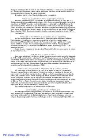 albergues para im igrantes no Vale do São Francisco. Projetou e c onstrui u muitas residênc ias
       na Cidade do Rio de Janeiro e em C orreias, Petrópol is. Prof essor da Fac uldade N acional, da
       Universi dade Sant a Úrsula e de outras instituições.
             Durante o regime m il itarf oi proibido de exercer o m agis tério.

                         AN ÍSIO DE ARAÚJO MEDEIROS – D ADOS BIOGR ÁFICOS
              Arquiteto, desenhista, pintor e cenógraf o, Anísio Medei ros nasceu no Piauí, em 1922.
       Realizou s ua prim eira expos iç ão de pinturas em 1944. F ormou-s e pela Faculdade Nac ional de
       Arquitetura em 1948. C onquistou o prêmi o de viagem ao estrangei ro no Salão Nac ional de
       Arte Moderna (1956). Prem iado na VIII Bienal de São Paulo com um trabalho de cenograf ia
       (1966). Autor dos três painéis (dois trabalhos em cerâm ica sobre as marinhas de guerra e civil,
       e um grande af resco s obre a guerra e a paz) no Monumento Naci onal aos Mortos da Segunda
       Guerra Mundial (1960). Exerceu o magistéri o de artes na Univ ersi dade Santa Úrsula (1977).
              Já éf alecido.

                      MONU MEN TO AO MAR ECH AL DEODORO - PR AÇA D EODORO
              Ent re o Monumento Nac ional aos Mortos da Segunda Guerra Mundial e o Pass eio
       Público existe a Praça Deodoro, desm embrada da Praç a Paris. N el a encont ra-s e o
       Monumento ao Marechal Manoel Deodoro da Fonseca, em bronze e grani to, c om m uitas
       figuras históricas na bas e. Foi mandada erigir pelo Governo Federal. Fez o proj eto do
       Monumento e ex ec ução da obra o escultor Modestino Kant o, sendo inaugurada a 15 de
       novembro de 1937.
              Fez o discurs o i naugural do Monumento o Marechal Il ha Moreira, ex -aj udante de ordens
       do Marechal D eodoro.

                                       PR AÇA PAR IS -C EN TRO/GLÓRI A
              Esta praça arborizada e f lorida com jardi ns em esti lo renascim ento f rancês f oi elaborada
       de 1928 a 1930 pelo arquiteto e urbanista Donnat Alf red Agache, que veio ao Brasil convidado
       pel o Pref ei to Antônio Prado J únior para elaborar um plano de remodelaç ão da cidade. Af onte
       central jorrava água por quatro repux os, originalmente colorizados por luzes com as cores da
       bandeira nacional f rances a. Pequenas est átuas decorativas f rancesas complementam o
       conjunto, que f oi restaurado e gradeado em 1992.

                  MONU MEN TO AO ALMIR ANTE B ARROSO – PR AÇA PAR IS - GLÓRIA
              Foi inaugurado a 19 de novembro de 1909. É de autoria do esc ul tor Correi a Lima.
       Sobre um pedestal de grani to branco de Petrópolis, encont ra-se a estátua de Barros o, em
       bronze, com 04m de alt ura, repres entando em at itude triunf al no pass adiço de comando. Na
       coluna, em cada f ace l ateral, vemos duas f iguras al adas, repres entando a Pátria e a Vi tória,
       ambas sobre duas proas em bronze. Na f rente do pedestal, um baix o relev o em bronze
       retratando a Batalha Nav al do Ri achuelo. Quatro medalhões nos ângul os perpetuam as ef ígies
       de Oliveira Piment el , Pedro Af onso, Andrade Maia e Lima Barros; enc adeando esses
       medalhões, os nomes dos navios e dos comandantes que tomaram parte na batalha. Dois
       medalhões abaixo: s ão de Greenhalgh e Marcílio Dias.
              No pedestal encontram -s e os restos m ortais do Alm irante.

                                MONU MEN TO A VARNHAGEN – PR AÇA PAR IS
               Francisc o Adolf o de Varnhagen nasceu em São Paulo, a 17 de f ev ereiro de 1816. Seu
       pai, F rederico Lui z Guilherme de Varnhagen, of ici al al emão, viera ao Brasil c ontratado para
       admi nistrar a fábric a de f erro de Santana de Ipanem a. Aqui Francisco f ez seus primeiros
       estudos. Depois seguiu c om af amília para Portugal, onde se matriculou no Col égio Mil itar de




PDF Creator - PDF4Free v2.0                                                     http://www.pdf4free.com
 