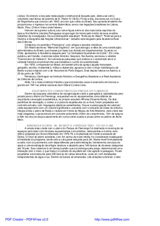 Lisboa. Oc orrendo a luta pela restauração c onstituci onal daquele país , alistou-se com o
       voluntário nas f i leiras do exército de D. Pedro IV (1833). Finda a luta, inscreveu-se no Curs o
       de Engenhari a que conclui u em 1840, ano em que v oltou ao Bras il . Seu apreciáv el talento lhe
       proporci onou o ingresso na carrei ra diplom ática; serviu nas legações brasilei ras de Lisboa,
       Madri, Peru, Chil e e Vi ena onde f aleceu.
                Hom em de superior cultura; s eu nom e f igura entre os dos mais bel os espíri tos da
       époc a. N a His tória Li terária Portuguesa ocupa lugar de honra pelo m érito de seus eruditos
       trabal hos de investigação. De sua bibli ograf ia ress al tam: “N otíc ias do Brasi l”; “N otíc ias para a
       His tóri a e Geograf ia das Nações Ultramarinas ”, trabalho este elogiado pela Ac adem ia Real
       das Ci ênc ias.
                Col aborou no periódic o “Panoram a”, com artigos e estudos históricos.
                Em Madri escrev eu “Memorial Orgânico”, em que advogou a i déia de uma constit uição
       admi nistrativa do Brasil, que tivesse por base sua divisão em departamentos . Quando no
       Chile, apresentou à Academ ia daquele país “La Verdadera Guanahani de Col ón”. Em Lima,
       publicou em f rancês , m emórias sobre Américo Vespúcio. Na Áustria, escreveu o célebre
       “Cancionei ro do Vaticano”. As num eros as pesquisas que realizou e o acendrado am or à
       verdade histórica im primi ram-lhe aos trabalhos o cunho de autenticidade.
                Em 1878, o Imperador do Brasil, em testem unho de apreç o àquele historiador,
       geógraf o, escri tor, m atemátic o, militar e di plom ata, agraci ou-o com o título nobi li árquico de
       Barão e pouc o depois com o de Visconde de Porto Seguro. Di as depois f alecia na Áustri a, a
       29 de junho de 1878.
                Pertenceu Varnhagen ao Instit uto Histórico e Geográf ico Brasileiro e à Real Academia
       de Ciênc ias de Lis boa.
                Ali ás, f oi o noss o Instituto H istóric o que encomendou esse m onum ento em bronze e
       granito em 1941 ao artis ta nacional Jos é Otáv io C orreia Lima.

                     EQUIPAMEN TOS COMUNITÁRIOS DO PAR QUE DO FLAMEN GO
              Dentro da proposta urbanística de reorgani zaç ão v iária e pais agístic a, estabelecida pel o
       projeto para o Aterro do Flamengo, enquadram -se os equipamentos comuni tári os de
       requintada c oncepção arquitet ônic a, do próprio arquiteto Aff onso Eduardo Reidy. Os dois
       pavilhões de recreação, o coreto, e a pista de es petáculos ao ar livre, f oram proj etados em
       conc reto arm ado, com l inguagens plástic as semelhantes. Houve a preocupaç ão de v alori zar
       cada equi pam ento com um volume s ignif icativ o, coerente com o conj unto de obras do entorno.
       Integra ainda o plano de Reidy o v iaduto em f rente ao Museu de Arte Moderna, obra v iária das
       mais elegantes, c uja es trutura em conc reto protendido (100m de c omprim ento, 10m de largura
       e 50m de vão) se lança s uavem ente em curva s obre a pista e pousa entre os j ardins de Burle
       Marx.

                  MARINA D A GLÓRIA - AV. INFANTE D. H ENRIQUE S/NO. - PQ. DO FLAM.
                A ampla área c riada com o aterro do Parque do Flam engo f oi desti nada à construç ão de
       espaços para lazer com div ersos equi pamentos c omunitários, restaurant es e m arina, esta
       últim a projetada por Amaro Machado em 1976-78, e im plantada em f rente à enseada da
       Gl óri a. O nível do aterro existente, c om 5m acima da m aré média, f oi c onsiderado inadequado
       à fi nalidade do programa, tendo sido a c ot a geral reduzida para 2m. Neste nível f oi im plantada
       a s ede, num s ó paviment o, com dependências para admi nistraç ão, trei namento, serv iços de
       apoio e com erciali zaç ão de arti gos náuticos e depósito para 144 barcos de div ersas categorias
       até 18 pés. Sua c obertura é um terraço-j ardim que s e prolonga pel a praça, determinando um a
       interação com o meio, o que traduz o cuidado do arquiteto em não agredi r a paisagem. Foram
       projetados ancoradouros para 200 barc os de vários tamanhos, cada um com instalações
       independentes de água e luz. Dentre os barcos ali amarrados, s ão at rações turís ticas: o Iat e




PDF Creator - PDF4Free v2.0                                                          http://www.pdf4free.com
 