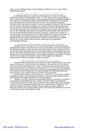 Lady Laura III, de Roberto Carlos; o I ate C asablanca, da Saveiro`s Tour, e outros. Poss ui
       estacionam ento próprio.

                    R ESTAUR AN TE PORC ÃO RIO`S - AV. INFAN TE D. H ENRIQUE, S/N.
               O restaurante integra-se ao proj et o de urbanização para o Parque do Flamengo,
       tom bado pel o IPH AN. N a el aboração do proj eto, em 1978, a falta de um programa def inido
       levou o arquiteto Marcos Konder Netto a uma c oncepç ão que admitisse grandef l exibil idade de
       uso. Assim, f oram previstos restaurante, s al ão de banquetes e rec epç ões e bar. O terreno
       plano, debruçado s obre a Baía de Guanabara, induzi u a um partido que f avorec esse o
       desf rute da vista. Para ref orçartal objetiv o, o piso do restaurante f oi elev ado 1,20m em relação
       ao nível do terreno, perm itindo a c riaç ão de um nível semi -enterrado onde se localizam os
       serviços de apoio. A cozinhaf oi est rategic amente locali zada no centro do prédi o, de m odo a
       servir a todos os s et ores, s em c ruzamento de ci rculações. Uma vez que o prazo de execuç ão
       era um f atorf undamental, optou-se por um a solução estrutural modulada, com vãos de 5m x
       5m, em concreto aparente. Elem ento marc ante no conjunto, a cobertura em “c ascas ” de
       conc reto arm ado, tipo abóbada de ares ta, fec hadas lateralm ente por plac as translúc idas em
       tom avermel hado, cria internamente uma atm osf era atraente, e com põe com as v igas
       perim etrais, em arco abatido, que delimitam as v arandas. O v olum e ci líndric o do castel o
       d`água, em c onc reto aparente, af lora do teto do restaurante em contrapos iç ão à
       horizontal idade dominant e.

                  MONU MEN TO A ESTÁC IO D E SÁ - MORRO D A VI ÚVA - FLAMEN GO
                                 o
              Inaugurado em 01 . de m arç o de 1973, todo em pedra do R io de Janeiro, tendo sido
       projetado pelo arquiteto Lúci o C osta. Possui dois níveis. N o inf erior, está um a cópi a do marco
       de f undação da c idade e a réplic a da c ampa mortuária de Estác io de Sá, f undador do R io de
       Janeiro (1542-1567). No andar superior, o m arco comemorativo em f orma de pirâmide, s endo
       que um dos vértices aponta para o morro Cara-de-Cão, loc al histórico da f undação. Era para
       tam bém servir de m aus oléu aof undador, m as os Padres C apuc hinhos, guardiães das relíquias
       do primeiro Governador, não cederam os restos mortais, al egando ser dispos iç ão
       testamentári a de Estáci o ser s epultado naquele s olo sagrado.

                          C ARLOS LAC ERDA – O GOVERN ADOR D A GU AN ABAR A
              Jornalista, polític o, literato e hom em de negóci os, Carlos Frederico Werneck de Lacerda
       nasc eu no sobrado no. 41 da Rua Alice, em Laranjeiras , a 30 de abril de 1914. Era f il ho do
       famoso jornalista e político Mauríc io de Lacerda, um dos líderes civ is da Rev oluç ão de 1930.
                                                                           o
       Não chegou af orm ar-se, abandonando o curs o de di reito no 4 . ano. Durante a adol escência,
       militou no Parti do Comunis ta, sendo pres o em 1935 por sua participação pass iv a na Intentona
       Com unis ta de nov embro daquel e ano. Na ocasião, ref ugiado em Vassouras, escreveu um
       ensaio virulento c ontra af igura do Duque de C axias, símbol o do exército.
               Posteriormente, depois de 1945, rom peu com o comunismo, ao qual passou a atacar e
       combater em artigos no jornal Observ ador Ec onôm ico, e assim proc edeu pel o resto de s ua
       vida. Trabalhou nos Di ári os Ass oc iados e no Correi o da Manhã.
               Elegeu-s e, em 1947, v ereador pelo anti go Distrito Federal, renunci ando ao m andato no
       ano s egui nt e por desentendim ento com o partido, o qual f izera aliança com agremi aç ão
       contrária às suas i déias. Em 1949, f undou o vespertino Tribuna da Imprensa, onde com andou
       a c ampanha c ontra o Presi dente Getúl io Vargas, em violentos arti gos. Em agosto de 1954,
       sof reu um atentado à bala na rua Tonel eros , no qual morreu seu amigo, o Major da
       Aeronáutic a R ubens Vaz. O epis ódio des encadeou a c ris e polít ica cujo desf echo f oi o suic ídio
       do Presi dente Vargas , a 24 de agos to de 1954.




PDF Creator - PDF4Free v2.0                                                      http://www.pdf4free.com
 