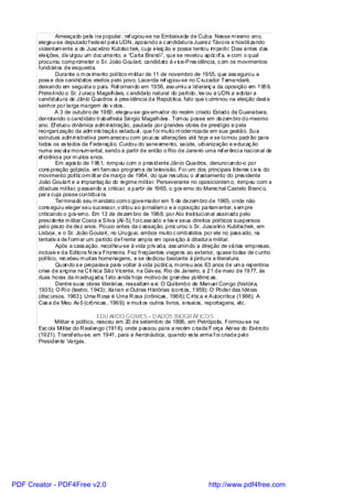 Ameaçado pela i ra popular, ref ugiou-se na Embaixada de Cuba. Nesse m esmo ano,
       elegeu-se deputado f ederal pel a UDN, apoiando a c andidatura Juarez Távora e hostili zando
       violentam ente a de Jusc elino Kubitsc hek, cuja eleiç ão e posse tentou im pedi r. Dias antes das
       eleições, div ul gou um doc umento, a “Carta Brandi”, que se revelou apóc rif a, e com o qual
       procurou comprometer o Sr. João Goulart, candidato à v ice-Pres idência, c om os movimentos
       fundi ári os de esquerda.
                Durante o m ov imento político-m ilitar de 11 de novembro de 1955, que ass egurou a
       poss e dos candidatos eleitos pelo povo, Lacerda ref ugiou-se no C ruzador Tamandaré,
       deixando em seguida o país. Ret ornando em 1956, ass umi u a l ideranç a da oposição em 1959.
       Preteri ndo o Sr. J uracy Magalhães, c andidato natural do parti do, lev ou a UDN a adotar a
       candidatura de Jânio Quadros à pres idência da República, fato que c ulmi nou na eleição dest e
       senhor por larga margem de v otos .
                A 3 de outubro de 1960, elegeu-se gov ernador do recém criado Estado da Guanabara,
       derrotando o candidato trabalhista Sérgio Magalhães . Tom ou posse em dezem bro do mesmo
       ano. Ef etuou dinâmica adm inistração, pautada por grandes obras de prestígio e pela
       reorgani zação da adm inis tração estadual , que f oi muito m odernizada em sua gestão. Sua
       estrutura adm inistrativa perm aneceu com pouc as alterações até hoje e se tornou padrão para
       todos os es tados da Federação. Cuidou do saneamento, saúde, urbanização e educaç ão
       numa esc al a monum ental, sendo a partir de então o Rio de Janeiro uma ref erênci a naci onal de
       ef ici ênci a por m ui tos anos.
                Em agos to de 1961, rompeu com o pres idente Jânio Quadros, denunci ando-o por
       cons pi ração gol pista, em fam oso program a de televisão. Foi um dos principais líderes c iv is do
       movimento polític o-m ilit ar de março de 1964, do que res ultou o af astamento do pres idente
       João Goulart e a implantaç ão do regime mil itar. Perseverante no oposicionism o, rompeu com a
       ditadura mil itar, passando a criticar, a partir de 1965, o gov erno do Marec hal Castelo Branc o,
       para cuja posse contribuí ra.
                Terminado seu m andato com o governador em 5 de dezem bro de 1965, onde não
       cons egui u eleger seu sucessor, v ol tou ao jornalism o e a oposição parlam entar, s em pre
       criticando o gov erno. Em 13 de dezem bro de 1968, por Ato Insti tuci onal assinado pelo
       presi dente m ilitar Costa e Silva (AI-5), f oi c ass ado e tev e seus direitos políticos suspensos
       pel o prazo de dez anos. Pouco antes da c assação, proc urou o Sr. Juscelino Kubitschek, em
       Lisboa, e o Sr. João Goulart, no Uruguai, ambos muito c ombatidos por ele no pass ado, na
       tentativ a de f orm ar um partido def rente ampla em opos ição à ditadura militar.
                Após a cass ação, recol heu-se à vida priv ada, ass umindo a direção de várias empresas,
       inclusiv e da Editora N ov a Fronteira. Fez freqüentes viagens ao exterior, quase todas de c unho
       político, rec ebeu m uitas homenagens, e se dedicou bastante à pintura e literatura.
                Quando s e preparava para voltar à vida públ ic a, m orreu aos 63 anos de um a repentina
       crise de angina na C lí nica São Vicente, na Gáv ea, Rio de Janeiro, a 21 de maio de 1977, às
       duas horas da m adrugada, f ato ai nda hoje motivo de grandes polêmic as.
                Dentre suas obras literári as, ressaltam -s e: O Qui lombo de Manuel Congo (históri a,
       1935); O Ri o (teatro, 1943); Xanan e Outras H istórias (cont os, 1959); O Poder das Idéias
       (disc ursos, 1963); Uma R osa é Uma R osa (crônicas , 1966); C rític a e Autocrítica (1966); A
       Cas a de Meu Av ô (crônicas , 1969); e muit os outros livros, ensai os, reportagens, etc.

                                    EDU ARDO GOMES – D ADOS BIOGR ÁFICOS
              Militar e político, nasceu em 20 de setembro de 1896, em Petrópolis. Formou-se na
       Esc ola Mi li tar do R eal engo (1918), onde passou para a recém c riada F orça Aérea do Exército
       (1921). Transf eriu-se, em 1941, para a Aeronáutica, quando es ta arma f oi criada pel o
       Presidente Vargas.




PDF Creator - PDF4Free v2.0                                                     http://www.pdf4free.com
 