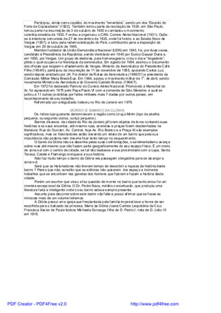 Participou, ainda com o capitão, do m ov imento “tenentista”, sendo um dos “Dezoito do
       Forte de Copacabana” (1922). Também tomou parte da revolução de 1924, em São Paulo,
       tom ou parte na insurreiç ão de 3 de out ubro de 1930 e c om bateu o m ovimento
       cons tituc ionalista de 1932. F undou e organi zou o CAN, Correio Aéreo Naci onal (1931). Opôs-
       se à intentona com unista de 27 de nov embro de 1935, onde f oi f erido; e ao Estado Novo de
       Vargas (1937); e lutou pel a redem ocratização do País, c ontribuindo para a deposição de
       Vargas em 29 de outubro de 1945.
               Membro f undador da União Democrátic a Nacional (UDN) em 1943, f oi, por duas v ezes,
       candidato à Presidência da República, s endo derrotado em 1945 por Eurico Gaspar Dutra e,
       em 1950, por Vargas. Um grupo de eleitoras, para hom enageá-l o, criou o doc e “bri gadeiro”,
       pôsto o qual ocupav a na hi erarquia da aeronáutica. Em agosto de 1954, assinou o documento
       dos of ici ais que exigiam o af astam ento de Vargas. Minis tro da Aeronáutica do Presidente C af é
       Filho (1954/5), partic ipou da insurreição de 11 de novembro de 1955, apoi ando C arlos Luz,
       sendo depois anistiado por JK. Foi di retor da R ot as da Aeronáutic a (1946/51) e pres idente da
                                                                                          o
       Com issão Militar Mista Brasil-Eua. Em 1964, apoiou o m ov imento m ilit ar de 1 . de abril, sendo
       novamente Mi nistro da Aeronáutic a do Governo Castelo Branco (1964/7).
               Em 1972 f oi decl arado Patrono do Correio Aéreo N aci onal . Promovido a Marechal do
       Ar, foi agraciado em 1975 pelo Papa Paulo VI com a comenda de São Silvestre, a qual se
       juntou a 11 outras j á obtidas por f ei tos mi litares mais 7 dadas por outros países , em
       reconhecim ento de s eu trabalho.
               Ref orm ado por antiguidade, f aleceu no Rio de J anei ro em 1979.

                                          MORRO (E BAIRRO) DA GLÓRIA
                Os índios tupi-guaranis denomi navam a região como Uruç ú-Mi rim (tipo de abelha
       pequena, ou segundo outros, ouriço pequeno).
                Bai rros div ersos da c idade do Rio de Janeiro jáf oram objetos de liv ros contando suas
       histórias e os s eus encantos , até m esmo ruas, av enidas e praças foram desdenhadas na
       literatura: R ua do Ouvi dor, Av. Central, hoje Av . Ri o Branc o e a Praça XI s ão exemplos
       signif icativos, mas os historiadores es tão dev endo um rel at o de um bai rro que pela sua
       importância não poderia nem dev eria f icar tanto tem po no esquecim ento.
                O bairro da Gl ória não s e desenha pelas suas c onf rontaç ões, o sentimentalism o av anç a
       sobre ruas até mesmo que não f azem parte geograf icamente do seu es paço f ísico. É um misto
       de zona s ul com o centro da c idade, se t al não bastasse a sua prox imidade com a Lapa, Santa
       Teresa, Catete e Flam engo enri quece a sua história.
                Não f az muito tem po o bairro da Glória era passagem obri gatória para se alc ançar a
       zona s ul.
                Será que os his toriadores não tiveram tempo de descobri r a riqueza da história deste
       bai rro ? Pens o que não, acredito que as editoras não quis eram dar espaç o a inúmeros
       trabal hos que se enc ontram nas gavetas dos homens que f izeram e f azem a his tória desta
       cidade.
                Porém um escritor que viveu ef ez questão de m orrer no bairro que tanto amou f oi um
       cronist a excepc ional da Glória. O Dr. Pedro Nava, médico c onceituado, que produziu uma
       literatura f arta e inteligente onde o s eu bai rro estava s empre presente.
                Ass unto para discorrer sobre este bairro não f alta e posso af irm ar que se f osse as
       minúcias mais de um volume t eríam os.
                A Glória possui um a igrej a que f reqüentada pela f amíl ia im peri al teve a honra de ser
       escolhida para o bati zado da pri ncesa, Mari a da Glória J oana C arlota Leopol dina da C ruz
       Francisca Xav ier de Paul a Isidora Mic hael a Gonzaga, f ilha de D. Pedro I, neta de D. J oão VI
       em 1819.




PDF Creator - PDF4Free v2.0                                                     http://www.pdf4free.com
 