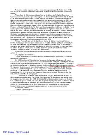 A devoção era tão especial que foi a irm andade agraciada por D. Pedro II, em 1849,
       com o título de “Imperial “ passando-s e a chamar Im perial Irm andade de N ossa Senhora do
       Outeiro.
                A Secretaria de Exterior que eqüiv al e hoje ao Ministério das R el aç ões Exteriores
                                                                  o
       funci onou no bai rro, a estátua que homenageia o 4 . Centenário do Descobrim ento do Bras il,
       o c haf ariz m andado construi r pel o Vice-Rei Marquês de Lavradio, a primei raf ei ra livre que
       tiv emos na ci dade ins tituída pelo m esm o Vice-Rei , o grande prédio construído em 1870 para
       abrigar um mercado e que nunc af unci onou c om o tal s endo demolido pelo pref eito Pereira
       Passos , os prédios da Benef icênci a Port uguesa, do Asi lo São C ornélio e dof amoso High-Li e     f
       que f icou conheci do pelos seus bailes, a f onte de márm ore doada a ci dade por Adri ano Ram os
       Pinto e a estátua do Visconde do R io Branc o, ambas inauguradas na Glória e “roubadas “ para
       out ros l ogradouros, a primeira est aç ão de tratam ento de esgot o no Brasi l, em o bai rro vi u
       nasc er , em 1868 a prim eira conc essão de linhas de bondes em direção a zona sul, sai ndo da
       rua do Ouvi dor, esquina da Rua U ruguai ana atrav essou a Glória até alc anç ar o Largo do
       Machado e s e f oi protagonista do m eio de trans porte que desbravou os pri ncipais bairros
       cariocas f oi tam bém pi onei ro no trans porte urbano de mass a mais moderno na noss a ci dade,
       pois, 110 (c ento e dez ) anos após os bondes puxados a burro atrav essarem o bairro a
       primeira estaç ão do metrô f oi i naugurada na Glóri a em 1978.
                A Praça Paris, a Praça Luiz de Cam ões, a Mari na da Glória, a tradicional f ei ra de
       brechó reali zada pel os m endi gos e miseráveis, as pens ões e hotéis que f oram uma tradiç ão
       do bairro, as pros titutas , trav estis e v iciados quef izeram no pass ado o seu loc al pref erido e
       que ainda hoje fazem. Na Gl óri a está a em issora de rádi o mais popul ar e de maior audiênc ia
       no Estado do Rio de Janeiro, a Rádio Globo, em contra partida a R ede Manchete de
       Tel ev is ão, tam bém l oc al izada no bairro, esta agonizando.
                E f inalm ente, onde está a estátua de São Sebastião, padroeiro da ci dade do Ri o de
       Janeiro ?
                Ora, só podia estar na Gl óri a...
                O Local onde se l oc al iza o bai rro da Glória está intim amente ligado com a história da
       cidade do R io de Janeiro.
                Em 1555 i nv adiram o Rio de Janeiro f ranc eses chefi ados por Villegaignon. O m apa
       “Goufre de la Ri vi ére de Guanabara ou Janaire”, levantado em 1558 pelo Frade André Thev et (
                                                                                                  1
       que f azia parte da expedição ) mos tra-nos a Vil le Henry, sede da França Antártic a , locali zada
       na antiga Ilha da Carioca — delta f orm ado pelo Rio C arioca e o Rio C atete, braço do primeiro.        Co mentário:
       Os franceses denominaram o Morro da Viúva c om o Mont’ Henri , e o Morro da Glória, M ont
       Corgui lleray ( em homenagem à Fil ipe de Corguill eray , construindo nele um f orte. Em c arta
       datada de 131 de março de 1557, enviada à Calv ino, o Almirante Vil legaignon diz t er
       transf eri do a Ville Henri de terra f i rme para uma i lhazinha, na verdade, Seri gi pe(ou ilha dos
       siris , em tupi), atual Ilha de Vil legaignon.
                        Em 1560 os f ranc eses f oram expulsos de Serigipe, refugiando-se até 1567 na
       Gl óri a e na Ilha do Governador. De 1560 à 1567 f oi o m orro da Glóri a uma das regiões onde
       se ref ugiaram os f ranc eses . Em 1565, Es táci o de Sá, f unda a cidade entre o morro Cara de
       Cão e o Pão de Açúcar, porém , em 1567, isto é, apenas 2 (dois) anos após a f undação ocorre
       o c el ebre com bate cont ra os f ranceses que já tinham invadido a baía de Guanabara ant es
       mesmo da c hegada de Estác io de Sá, e juntament e com seus aliados os índios tamoios
       trav aram f errenha luta contra os portugues es pel o mar, na altura do morro do Leri pe.
                E que morro é este ?
                O noss o Outeiro da Glória.


       1




PDF Creator - PDF4Free v2.0                                                      http://www.pdf4free.com
 