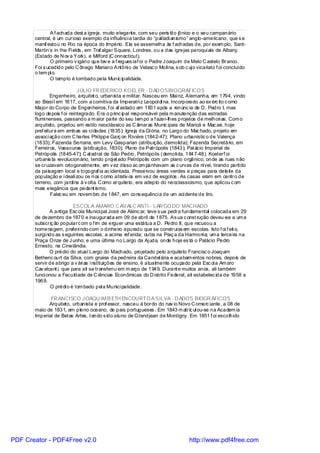 A f achada dest a igreja, muito elegante, com seu peris til o jônico e o seu campanário
       central, é um curioso exemplo da influênci a tardia do “pal ladi anismo” anglo-americano, que s e
       manif estou no Rio na época do Império. Ela se assemelha às f achadas de, por exem plo, Sant-
       Martin`s in the Fi elds , em Traf algar Square, Londres, ou a das igrejas paroqui ais de Albany
       (Estado de N ov a York), e Milford (C onnecticut).
               O primeiro v igári o que tev e a f regues iaf oi o Padre J oaquim de Melo C astelo Branco.
       Foi s ucedido pelo C ônego Mariano Antôni o de Velasc o Moli na, s ob c uj o vicariato f oi concluído
       o tem pl o.
               O templo é tombado pela Munic ipalidade.

                            JÚLIO FR EDERICO KOEL ER - D AD OSBIOGRÁFICOS
               Engenheiro, arquitet o, urbanista e militar. Nasceu em Mai nz, Alemanha, em 1794, vindo
       ao Brasi l em 1817, com a comitiva da Imperatri z Leopol di na. Incorporado ao ex érc ito c omo
       Major do Corpo de Engenheiros, f oi af astado em 1831 após a renúnc ia de D. Pedro I, mas
       logo depois f oi reintegrado. Era o princ ipal responsável pela m anutenção das estradas
       flumi nenses, passando a m aior parte do seu tem po a f azer-lhes projetos de melhori as. Com o
       arquiteto, projetou em estilo neoclássico as C âmaras Munic ipais de Maricá e Mac aé, hoje
       pref eitura em ambas as ci dades (1835); Igreja da Gl ória, no Largo do Mac hado, projeto em
       associ ação com C harles Phi lippe Garç on Riviére (1842-47); Plano urbanístic o de Valença
       (1833); Fazenda Serraria, em Levy Gasparian (atribuição, demolida); Fazenda Secretário, em
       Ferreiros, Vassouras (atribuição, 1830); Plano de Petrópolis (1843); Pal ácio Imperial de
       Petrópolis (1845-47); C at edral de São Pedro, Petrópolis (demoli da, 1847-48). Koel erf oi
       urbanis ta revolucionário, tendo proj et ado Petrópolis com um plano orgânico, onde as ruas não
       se cruzavam ortogonalmente, em v ez disso ac om panhavam as c urvas de nível, tirando parti do
       da paisagem local e topograf ia ac identada. Preservou áreas verdes e praças para deleite da
       população e i deali zou os ri os c omo atrativ os em vez de esgotos . As casas eram em centro de
       terreno, com jardi ns à v olta. C omo arquiteto, era adepto do neoclassicismo, que aplicou c om
       mais elegância que pedant ismo.
               Falec eu em novem bro de 1847, em cons equênci a de um aci dente de tiro.

                          ESCOLA AMARO C AVALC ANTI - LAR GO DO MACHADO
              A antiga Esc ola Munici pal José de Alenc ar, teve s ua pedra fundamental colocada em 29
       de dezembro de 1870 e inaugurada em 09 de abril de 1875. As ua c onst rução deveu-se a um a
       subscriç ão popularc om o f im de erguer uma estátua a D. Pedro II, que recusou a
       homenagem, preferi ndo com o dinheiro apurado que se construíss em escolas. Isto f oi f eit o,
       surgi ndo as s eguintes escolas: a acima ref erida; outra na Praç a da Harmoni a; um a terceira na
       Praça Onze de J unho; e uma última no Largo da Aj uda, onde hoje es tá o Palácio Pedro
       Ernesto, na Cinelândia.
              O prédio do atual Largo do Machado, projetado pelo arquiteto Francisc o Joaquim
       Bethenc ourt da Silva, com gnaiss da pedreira da Candel ária e acabam entos nobres, depois de
       servir de abrigo a v ári as i nstituições de ensino, é atualmente ocupado pela Esc ol a Am aro
       Cav alcant i, que para ali se transferi u em m arço de 1949. Durant e muitos anos, ali também
       funci onou a Faculdade de C iências Econômicas do D istrito Federal, ali estabelec ida de 1958 a
       1969.
               O prédi o é tom bado pel a Munici palidade.

              FR ANCISCO JOAQU IM B ETH ENCOURT D A SILVA - D ADOS BIOGR ÁFICOS
             Arquiteto, urbanista e prof essor, nasceu à bordo do nav io Novo C omerc iante, a 08 de
       maio de 1831, em pleno oceano, de pais portugueses . Em 1843 m atric ul ou-se na Academ ia
       Imperial de Bel as Artes, t endo s ido aluno de Grandjean de Montigny . Em 1851 f oi escolhido




PDF Creator - PDF4Free v2.0                                                     http://www.pdf4free.com
 