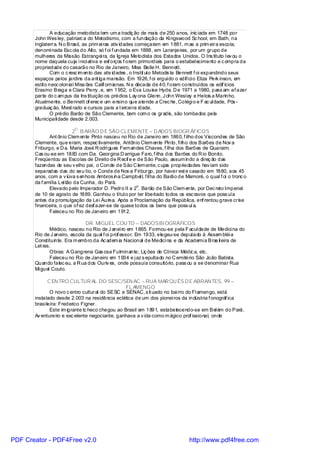 A educação metodista tem um a tradiç ão de mais de 250 anos, inic iada em 1748 por
       John Wes ley, patriarc a do Metodismo, com a fundação da Ki ngswood Sc hool, em Bath, na
       Inglaterra. N o Brasil, as prim ei ras ativ idades começaram em 1881, m as a prim eira escola,
       denomi nada Esc ola do Alto, só f oi f undada em 1888, em Laranjeiras, por um grupo de
       mulheres da Missão Estrangei ra, da Igreja Metodista dos Estados Unidos. O Ins tituto l ev ou o
       nome daquela cuja i nici ativa e esf orços f oram primordiais para o estabel ecimento e c ompra da
       propriedade do casarão no Rio de Janeiro, Miss Belle H. Bennett.
                Com o c resc im ento das ativ idades , o Instit uto Metodis ta Bennett f oi expandindo seus
       espaços pelos jardins da ant iga mansão. Em 1926, f oi ergui do o edifíci o Eliza Perk inson, em
       estil o neoc olonial Miss ões Calif ornianas. N a década de 40, f oram construídos os edif ícios
       Erasmo Braga e Clara Perry , e, em 1952, o Eva Louise Hyde. D e 1971 a 1980, pass am af azer
       parte do c am pus da Ins tituição os prédios Lay ona Glenn, J ohn Wesl ey e Helois a Marinho.
       Atualmente, o Bennett of erec e um ensino que atende a Crec he, Colégi o e F ac ul dade, Pós -
       graduaç ão, Mest rado e cursos para a t ercei ra idade.
                O prédio Barão de São Clemente, bem com o os gradis, são tombados pela
       Municipali dade desde 2.003.
                         O
                          2 . B ARÃO D E SÃO CLEMENTE – D ADOS BIOGR ÁFICOS
              Ant ônio Clem ente Pinto nasceu no Rio de Janeiro em 1860, f ilho dos Viscondes de São
       Clemente, que eram, respec tivamente, Antônio Clem ente Pinto, fi lho dos Barões de Nov a
       Friburgo, e D a. Maria José R odri gues Fernandes Chaves, f ilha dos Barões de Quaraim.
       Cas ou-se em 1883 com Da. Georgina D arrigue Faro, f ilha dos Barões do R io Bonito.
       Freqüentou as Escolas de Direito de R ecif e e de São Paulo, assum indo a di reç ão das
       fazendas de seu v elho pai, o Conde de São C lem ente, c ujas propriedades hav iam sido
       separadas das do seu tio, o Conde de Nov a Fri burgo, por haver est e casado em 1880, aos 45
       anos, com a v iúva s enhora Ambros ina Campbel l, f il ha do Barão de Mamoré, o qual f oi o tronc o
       da f amília Lei tão da Cunha, do Pará.
                                                      o
              Elevado pelo Imperador D. Pedro II a 2 . Barão de São Clem ente, por Dec reto Imperial
       de 10 de agosto de 1889. Ganhou o títul o por ter li bertado todos os esc ravos que poss uía
       antes da promulgação da Lei Áurea. Após a Proclamação da República, enf rentou grave crise
       financeira, o que of ez desf azer-se de quase todos os bens que poss uí a.
              Faleceu no Rio de Janeiro em 1912.

                               DR. MIGUEL COU TO – DADOSBI OGRÁFICOS
              Médico, nasceu no Rio de J anei ro em 1865. Formou-se pela F acul dade de Medici na do
       Rio de J aneiro, escola da qual f oi prof essor. Em 1933, elegeu-se deputado à Assem bléi a
       Constituinte. Era m embro da Ac adem ia Nacional de Medici na e da Academi a Bras il eira de
       Let ras.
              Obras: A Gangrena Gas osa Fulminante; Liç ões de Clínica Médic a, etc.
              Faleceu no Rio de Janeiro em 1934 e j az s epultado no C emitério São João Batista.
       Quando falec eu, a R ua dos Ouriv es, onde possuía consultório, pass ou a se denominar Rua
       Mi guel Couto.

              C EN TRO CULTUR AL DO SESC/SEN AC – RUA MAR QU ÊS D E ABRAN TES, 99 –
                                                  FL AMENGO
               O novo c entro cultural do SESC e SENAC, s it uado no bai rro do Fl amengo, está
       instalado desde 2.003 na residência eclética de um dos pionei ros da indústria f onográf ica
       brasi leira: Frederico Figner.
               Este im igrante tc heco chegou ao Brasil em 1891, estabelecendo-se em Bel ém do Pará.
       Av entureiro e exc elente negociante, ganhava a v ida como m ágico prof issional, onde




PDF Creator - PDF4Free v2.0                                                    http://www.pdf4free.com
 
