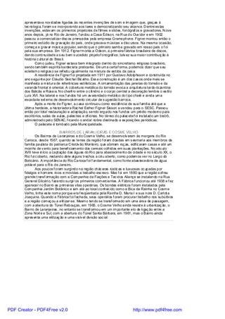 apres entava nov idades ligadas às rec entes invenç ões de s om e im agem que, graç as à
       tec nologi a, f oram s e incorporando aos l ares e democratizando seu alcance. D entre es tas
       invenções, estav am os primeiros projetores de f ilmes e slides, fonógraf os e gravadores. N ove
       anos depois, já no Rio de Janeiro, f undou a Casa Édison, na R ua do Ouv idor e em 1902
       pass ou a comerciali zar disc os prensados pela empresa Gramophone. Figner montou então o
       primeiro estúdio de grav ação do país , onde gravava m úsicas e disc ursos. Na mesma ocasi ão,
       começ a a grav ar mús ic a popular, sendo que o prim eiro samba gravado em nosso país o f oi
       pel a sua em presa. Em 1912, Fignerm onta a Odeon, a prim eira f ábrica bras il eira de discos,
       dando conti nuidade a s eu bem s ucedido projetof onográf ico, talv ez sua maior contribuiç ão à
       história c ul tural do Bras il.
               Com o judeu, Fi gner es tava bem integrado dentro do sincretismo rel igioso bras il ei ro,
       sendo tam bém espírita kardec ista praticante. De um a certaf orma, podemos dizer que s eu
       ecletism o reli gi os o se ref leti u i gualmente na m istura de esti los da cas a.
               A residência de Fignerf oi projetada em 1911 por Gustavo Adolphsson e construída no
       ano s egui nt e por Cláudio Seic hal Bic al ho. Ess a construção é um dos c as os onde mais se
       manif esta a m istura de referências esti lísticas. A ornamentação das janelas do torreão e da
       varanda f rontal é oriental. A cobertura metálica do torreão evoca a arquit etura tardo-bi zantina
       dos Bálcãs e Rússi a. N o chanf ro entre o c ili ndro e o corpo central a decoração lembra o es til o
       Luís XVI. Na lateral e nos f undos há um av arandado metálico do t ipo chalé e ai nda um a
       escadaria ext erna de desenvolv im ento circ ular de s ugestão barroca.
               Após a morte de Figner, a c asa continuou como resi dência de sua f amíl ia at é que a
       últim a herdeira, a his toriadora Rac hel Esther Figner Sisson a vendeu para o SESC. Passou
       então por total restauração e adaptação, sendo ergui do nos f undos um prédio moderno para
       escri tórios, salas de aul as, pales tras e of ici nas. No térreo do pal ac etef oi ins tal ado um bistrô,
       admi nistrado pel o SEN AC, f icando o andar nobre destinado a ex posiç ões periódicas.
               O palacete é tombado pela Munic ipal idade.

                                B AIRROS DE LAR AN JEIR AS E COSME VELHO
               Os Bai rros de Laranjeiras e do Cosm e Velho, se desenvolv eram às margens do Rio
       Carioca, desde 1567, quando as terras da região f oram doadas em s esmari a aos mem bros da
       famíl ia paul ista do patriarca C ristóv ão Monteiro, que abriram roç as, edif ic aram casas e até um
       moinho de v ento para benef iciam ento dos cereais colhidos em suas plantações. No séc ul o
       XVII teve início a capt ação das águas do Ri o para abasteciment o da ci dade e no s éculo XX, o
       Rio f oi c oberto, restando dele al guns trechos a céu aberto, como podem os ver no Largo do
       Boticário. A import ânci a do Rio Carioca f oi f undamental, como fonte abas tecedora de água
       potáv el para o R io de Janeiro.
               Aos poucos f oram surgi ndo na região chác aras rústic as e luxuosas oc upadas por
       fidalgos e hom ens ricos e movidas a trabalho esc ravo. Mas f oi em 1880 que a região s of reu
       grande t ransf ormação com a Com panhia de Fiações e Tec idos Aliança se instalando na Rua
       General Glicéri o, f azendo surgi r os primeiros com erciantes. A Fábrica f unci onou até 1938 e f ez
       aparecer no Bairro as prim ei ras vilas operárias. Os bondes elétricos f oram instalados pela
       Com panhia Jardim Botânico e iam até ao local conhec ido com o a Bica da Rainha no Cosm e
       Vel ho, ti nha es te nom e porque era f reqüentada pela Rainha D. Maria I e sua nora D. Carl ot a
       Joaqui na. Quando a Fábrica f oi f echada, seus operári os f oram procurar trabalho nos subúrbi os
       e a região com eç ou a elit izar-se. Mesm o tendo se transf ormado em uma área de passagem,
       com a abertura do Túnel Rebouças, em 1965, o Cosme Velho ainda resist e à urbani zaç ão, o
       Bai rro de Laranjeiras , no entanto se t ransf ormou em um im portante elo de li gaç ão entre a
       Zona Nort e e Sul, com a abertura do Túnel Santa Bárbara, em 1961, mas o Bai rro ainda
       apres enta uma elitizaç ão e uma v isív el divisão soc ial.




PDF Creator - PDF4Free v2.0                                                          http://www.pdf4free.com
 