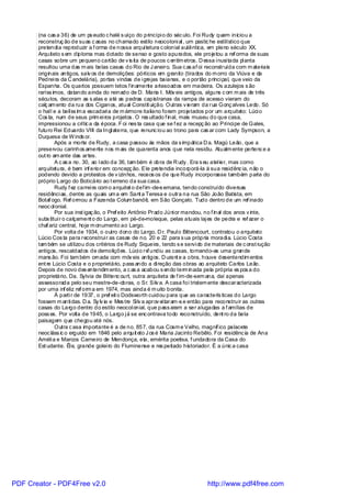 (na cas a 36) de um ps eudo c halé s uíço do princípi o do séc ulo. Foi Rudy quem iniciou a
       reconstruç ão de suas c asas no chamado estilo neocoloni al , um pastic he estilístico que
       pretendi a reproduzir a f orma de nossa arqui tetura c olonial autêntica, em pleno século XX.
       Arquiteto s em diploma mas dotado de senso e gosto apurados, ele projetou a ref orma de suas
       casas sobre um pequeno cartão de v is ita de poucos c entím etros. D essa i nusi tada pl anta
       resultou uma das m ais belas casas do Rio de J aneiro. Sua c as af oi reconstruída com m ateriais
       originais antigos, salv os de demolições: pórticos em granito (tirados do m orro da Viúva e da
       Pedrei ra da C andelária), portas vindas de i grejas baianas, e o portão princi pal, que veio da
       Espanha. Os quartos possuem tetos f inamente artesoados em madeira. Os azulejos s ão
       raríss imos, datando ainda do reinado de D. Maria I. Móv eis antigos, alguns c om m ais de três
       séculos, decoram as s alas e até as pedras capistranas da rampa de acesso vieram do
       calç am ento da rua dos Ciganos, atual Constit uição. Outras v ieram da rua Gonç alves Ledo. Só
       o hal l e a belíss im a escadari a de m ármore italiano foram projetados por um arquiteto: Lúci o
       Cos ta, num de seus prim ei ros projetos . O res ultado f inal, mais museu do que casa,
       impressionou a crític a da época. F oi nes ta casa que se f ez a recepç ão ao Prínci pe de Gales,
       futuro Rei Eduardo VIII da Ingl aterra, que renunc iou ao trono para cas ar com Lady Sympson, a
       Duquesa de W inds or.
               Após a morte de Rudy, a casa passou às mãos da s impática D a. Magú Leão, que a
       preservou carinhos amente nos m ais de quarenta anos que nela residiu. Atualm ente pertenc e a
       out ro am ante das artes.
               A c as a no. 30, ao l ado da 36, tam bém é obra de R udy . Era s eu atel ier, mas como
       arquitetura, é bem inf erior em concepç ão. Ele pretendia incorporá-la à sua residênc ia, não o
       podendo devido a protestos de v izinhos, receos os de que Rudy incorporasse também parte do
       próprio Largo do Boticário ao t erreno da sua casa.
               Rudy f ez carrei ra com o arquitet o def im -de-s emana, tendo construído diversas
       residênci as, dentre as quais um a em Sant a Teresa e outra na rua São João Batista, em
       Botaf ogo. Ref ormou a Fazenda Colum bandê, em São Gonçalo. Tudo dentro de um ref inado
       neoc ol onial.
               Por sua inst igaç ão, o Pref eito Antônio Prado Júni or mandou, no f inal dos anos v inte,
       subs titui r o calçament o do Largo, em pé-de-moleque, pelas atuais laj es de pedra e ref azer o
       chaf ariz central, hoje m onumento ao Largo.
               Por volta de 1934, o outro dono do Largo, D r. Paul o Bittencourt, contratou o arquiteto
       Lúcio Cos ta para reconstrui r as casas de no. 20 e 22 para s ua própria moradi a. Lúcio Costa
       tam bém se uti lizou dos critérios de Rudy Siqueira, tendo s e servi do de materiais de c onst rução
       antigos, rescaldados de demolições. Lúci o re undiu as casas, tornando-as uma grande
                                                           f
       mans ão. Foi tam bém ornada com móv eis antigos. D urant e a obra, houve desentendim entos
       ent re Lúcio Costa e o proprietário, pass ando a di reção das obras ao arquiteto Carlos Leão.
       Depois de novo des entendim ento, a c as a acabou s endo term inada pela própria es pos a do
       proprietário, Da. Sylvia de Bittenc ourt, outra arquiteta de f im-de-sem ana, daí apenas
       assessorada pelo seu mestre-de-obras, o Sr. Silv a. A casa foi tristem ente descaracterizada
       por uma inf eliz ref orm a em 1974, mas ainda é m uito bonita.
               À parti r de 1937, o pref eit o Dodsworth cuidou para que as caracterís ticas do Largo
       fossem m anti das. D a. Sy lv ia e Mes tre Si lv a aprov ei taram -s e então para reconstruir as outras
       casas do Largo dentro do estilo neocol onial, que pass aram a ser alugadas a f amílias de
       poss es. Por volta de 1945, o Largo j á se enc ontrava todo reconstruído, dent ro da bela
       paisagem que chegou até nós.
               Outra c asa importante é a de no. 857, da rua Cosm e Velho, magníf ico palacete
       neoc láss ic o erguido em 1846 pelo arquit eto J os é Maria Jacinto Rebêlo. Foi residênc ia de Ana
       Améli a e Marcos Carneiro de Mendonça, ela, emérita poetisa, f undadora da Casa do
       Est udante. Êl e, grande golei ro do Fluminense e res peitado historiador. É a únic a casa




PDF Creator - PDF4Free v2.0                                                       http://www.pdf4free.com
 