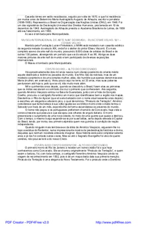 Cas arão térreo em estilo neoclássico, erguido porv ol ta de 1870, e que f oi res idência
       por muitos anos de Belarm ino Maria Austregés il o Augus to de At hayde, esc ritor e jornal ista
       (1898-1993). Representou o Brasil na Organização das N ações Unidas (ONU), em 1948. F oi
       um dos signatári os da Dec laração Univ ersal dos Direitos Hum anos, proc lamada em 10 de
       dezembro de 1948. Austregésilo de Athay de presidiu a Academia Bras ileira de Letras, de 1959
       até s eu f alecimento, em 1993.
              A c as a é tom bada pel a Municipali dade.

           MU SEU IN TERN ACION AL D E AR TE N AIF DO BR ASI L - RU AC OSME VELHO, 561 –
                                                COSME VELHO
               Mantido pel a Fundaç ão Luc ien Finkelstein, o MIAN es tá instalado num casarão ecl ét ic o
       da segunda metade do século XIX, ondef oi o ateli er do pintor Eliseu Visconti. É o m ais
       completo acervo de arte naif do mundo, possuindo 8.000 obras de artistas do Brasil e de
       out ros 130 países, abrangendo um período que v ai do século X ao XX. Abriga as duas
       maiores pinturas de arte naif do m undo e tem partici pado de div ersas ex pos iç ões
       internacionais.
               O Mus eu é tombado pela Munic ipalidade.

                                  CRISTO DO RIO – ALTO DO CORCOVADO
              Há aproxim adamente dois mi l anos nasci a num vilarej o poeirento do ori ente médio
       aquele dest inado a redimir os pecados do m undo. Era f il ho não da nobreza, m as de um
       modesto carpi nteiro e de um a simples mulher, aliás, tão humilde que apenas denom inav a-se
       Maria (m ulher, em aram aic o). Viveu pouco aqui na terra, só 33 anos, mas suas pal av ras
       perduraram até hoje e, pelo que se v ê, irão muito mais além.
              Mi l e quinhentos anos depois , quando se descobriu o Brasi l, f oram el as as prim eiras
       que os índios esc utaram e o sím bolo da cruz o primeiro que conheceram. Ano segui nt e,
       quando Am érico Ves púci o entrou na Baí a de Guanabara, junto c om a f rota de Gonçalo
       Coelho, procurou o c art ógraf o florentino um m arco que identificasse bem a região nos m apas.
       Des denhou o Pão de Açúcar (que só s eri a batizado com o nome atual sessenta anos depois )
       e escolheu um elegante e altaneiro pic o, o qual denominou “Pi náculo da Tentação”. Am érico
       cons iderava que tanta beleza à sua volta i gualav a-o ao bíblico m orro onde o diabo tentou o
       Salvador por mais de um mês, expondo-lhe def orm a escandalosa os prazeres do mundo.
              O nome não pegou e os portugueses pref eriram chamá-lo de Corc ov ado, haja v ista a
       corcov a tras ei ra que poss uía e que esc apou aos olhares do arguto itali ano. O m orro
       presenciaria o surgimento de uma nova cidade, no meio de uma guerra que quase a dest rui u.
       Com o tempo, o mesmo burgo ex pandir-se-ia por suas f aldas, seria depois elevada à C apital
       do Brasi l, tendo, por ironi a, seu primeiro alpinista quem nos guindou à condição de nação
       independente.
              Quando ninguém m ais lem brava-s e da idéia de Am érico Vespúcio, ergueram-l he no
       topo a estátua do Redentor, numa impress ionant e most ra de predestinaç ão histórica e div ina,
       daquelas que nenhum novelista atreveria imagi nar. Essa história está para c ompletar setenta
       anos e já nos f oi contada outras v ezes. Mas se até o Sagrado Evangelho f oi alvo de quatro
       versões, não pouc as terá a do nosso C risto.

                       ESTÁTU A DO CRISTO R EDENTOR - ALTO DO CORCOVAD O
              O prim ei ro morro do Rio de Janeiro a receber um nome c ristão f oi o que hoje
       conhecemos como Corc ov ado. El e se chamou originalm ente “Pináculo da Tentação”, e quem
       assim o batizou, f oi, c om toda certeza, o c artógrafo f lorentino Américo Vespúcio ainda na
       viagem de rec onhecimento em 1502, pois é de um mapa desta data sua primei ra menção.
       Pinác ul o da Tentação é um a al egori a do Novo Testam ento. Foi o pináculo onde o D emônio




PDF Creator - PDF4Free v2.0                                                    http://www.pdf4free.com
 