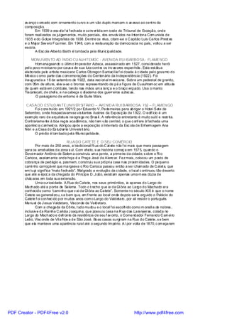 av anço c oroado com ornamento curvo e um vão duplo marcam o ac esso ao cent ro da
       composição.
             Em 1939 a esc ol a f oi f echada e conv ertida em s ede do Tri bunal de Exceção, onde
       foram reali zados os jul gam entos, muito parciais, dos envolv idos na Intentona Com unista de
       1935 e do Gol pe Integralista de 1938. Dentre os réus, citam -se o C apitão Luís Carlos Prest es
       e o Maj or Sev ero F ournier. Em 1946, com a restauração da democracia no país, voltou a ser
       escola.
             A Esc ola Alberto Barth é tombada pela Munic ipalidade.

            MONU MEN TO AO ÍNDIO CU AUHTEMOC - AVENIDA RUI BARBOSA - FLAMENGO
              Hom enageando o últim o Im perador Azteca, assassinado em 1527, consi derado herói
       pel o povo m exicano por caus a de sua luta cont ra os inv as ores espanhóis . Esta est átua
       elaborada pelo artista mexicano C arlos Obregon Santacíl ia f oi doada à c idade pel o governo do
       México c omo parte das c om emorações do Centenário da Independência (1922). Foi
       inaugurada a 16 de setembro de 1922, data naci onal m exicana. Sobre um pedestal de granito,
       com 05m de altura, el ev a-se o bronze representando de pé a f igura de Cuauhtem oc em atitude
       de quem está em c ombate, t endo nas mãos um a lanç a e o braço ergui do. Usa o manto
       Tiacatecati, de chef e, e na cabeça o di adema dos guerreiros aztec as.
               O paisagismo de entorno é de Burle Marx.

        C ASA DO ESTUD AN TEUNIVER SITÁRIO – AVENID A RUI B ARBOSA, 762 – FLAMEN GO
              Foi c ons truído em 1921/2 por Eduardo V. Pederneiras para abrigar o Hotel Sete de
       Setembro, onde hospedavam-se v is itantes i lustres da Expos iç ão de 1922. O edif ício é um
       exem plo raro de arquitetura neogrega no Bras il . A referência entretanto é muito sutil e restrita.
       Contrariamente à boa regra acadêmica, não t em v ão central, o que c onf ere à fachada uma
       aparênc ia c anhest ra. Abrigou após a exposição o Internato da Esc ola de Enf erm agem Ana
       Néri e a Casa do Es tudante Univers it ário.
              O prédio é tom bado pel a Munici palidade.

                                     RU A DO CATETE E O SEU COMÉRCIO
              Por mais de 250 anos, a tradicional R ua do C at ete não f oi mais que mera passagem
       para os arrabaldes da zona s ul. Com ef ei to, s ua história começ a em 1575, quando o
       Governador Antônio de Salem a construiu um a ponte, a primeira da cidade, s obre o Ri o
       Carioca, exatam ente onde hoj e é a Praça José de Alenc ar. Fez mais, colocou um posto de
       cobrança de pedágio e, pasmem, c onstrui u sua própri a casa nas proxim idades. O pequeno
       cami nho carroçável que margeava o R io Carioca passou então a ser cham ado de C atet e, que
       em tupi signif ica “mato f echado”. Mal grado a evolução da c idade, o l ocal c ontinuou tão deserto
       que até a époc a da chegada do Prínc ipe D. J oão, existi am apenas uma m eia dúzia de
       chác aras em toda sua extensão.
              Uma curiosi dade. A Rua do Catete, nos seus primórdios, ia apenas do Largo do
       Machado até a ponte de Salema. Todo o t recho que ia da Gl ória ao Largo do Machado era
       conhecido como “cami nho que v ai da Gl ória ao Catete”. Somente no século XIX é que o nome
       Catete se generali zou, s e bem que, em f rente ao local onde depois seria erguido o Palácio do
       Catete f oi conhec ido por m uitos anos com o Largo do Valdetaro, por ali residi r o português
       Manuel de J esus Val detaro, Visconde de Valdetaro.
              Com a chegada da Côrte, t udo mudou e o local f oi escolhido como m oradi a de nobres ,
       inclusiv e da Rai nha C arl ota J oaquina, que possuiu casa na R ua das Laranjeiras, colada no
       Largo do Machado e defronte da residência de seu f av ori to, o Comendador Fernando C arnei ro
       Leão, Visc onde de Vil a Nov a de São José. Boas casas surgi ram na Rua do Catete, s e bem
       que ela manteve uma aparência rural até o segundo Im pério. Aí por volta de 1870, c om eçaram




PDF Creator - PDF4Free v2.0                                                     http://www.pdf4free.com
 