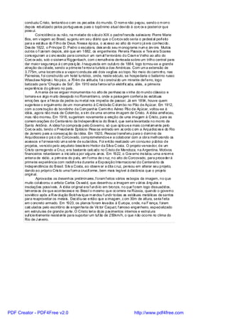 conduziu C risto, tentando-o c om os pec ados do mundo. O nom e não pegou, sendo o m orro
       depois rebatizado pelos portugues es para o topônimo atual devi do à corc ov a posteri or que
       poss ui.
               Coi ncidênci a ou não, na m etade do s écul o XIX o padref rancês sal esiano Pi erre Marie
       Bos, em v iagem ao Brasi l, sugeriu em seu di ário que o Corcov ado seria o pedest al per eito f
       para a est átua do Filho de Deus. N essa época, o ac esso ao alto do morro j á era conheci do.
       Des de 1822, o Príncipe D. Pedro o escalara, deix ando seu m onograma num a árv ore. Muitos
       out ros o f i zeram depois, até que em 1882, os engenheiros Pereira Passos e Teix ei ra Soares
       cons egui ram a c onc essão para construir um ram al f erroviário do Cosm e Velho ao alto do
       Corc ov ado, sob o sistem a Riggenbach, com c remalhei ra denteada sobre um trilho central para
       dar maior segurança à c om pos iç ão. I naugurada em outubro de 1884, logo tornou-se a grande
       atração da c idade, sendo a primeira f errovi a turístic a das Américas. Com um a extensão de
       3.775m, uma locom otiv a a vaporc onduzia até dois vagões ao topo. No meio do cami nho, nas
       Pai neiras, f oi construído um hotel turístico, onde, neste século, se hospedaria o bailari no russo
       Wlascl aw Nijinsk i. No pico, a 704m de al titude, f oi c onstruí do um mi rante def erro, logo
       batizado para “Chapéu de Sol”. Em 1910 esta f errov iaf oi eletrif ic ada, al iás, a primeira
       experiênc ia do gênero no país .
               A m ania de se erguer monumentos no alto de penhasc os v inha do m undo clássico e
       tornara-s e al go m ui to desejado no Romantism o, onde a paisagem conferi a às estátuas
       emoç ões que a f rieza da pedra ou m etal nos impedia de passar. Já em 1894, houve quem
       sugerisse o erguim ento de um monumento à C ristóvão C ol om bo no Pão de Açúcar. Em 1912,
       com a cons trução do bondinho da Com panhia Cami nho Aéreo Pão de Açúcar, voltou-se à
       idéia, agora não mais de Colom bo, e s im de uma enorme im agem de Cristo. A idéia arref eceu,
       mas não morreu. Em 1918, sugeriram novamente a ereção de uma imagem à Cristo, para as
       comem orações do Centenário da Independênc ia do Bras il, que seri a levantada no morro de
       Santo Antônio. A idéia f oi comprada pelo Governo, só que optou-s e mais corret am ente pelo
       Corc ov ado, tendo o Presidente Epitácio Pess oa entrado em ac ordo c om a Arqui dioc es e do Rio
       de Janeiro para a consecuç ão da i déia. Em 1920, Pessoa t ransf eri u para o domínio da
       Arquidiocese o pic o do Corcovado, comprometendo-s e a colaborar com a obra melhorando os
       acessos e f ornecendo um a série de subsídios. Foi ent ão reali zado um concurso público de
       projetos, vencido pelo arquiteto brasi leiro Heitor da Silva C osta. O projeto vencedor, de um
       Cris to carregando a Cruz, era bastante calc ado no C risto de Mendoza, na Argentina. Motivos
       financeiros retardaram a inic iativ a por alguns anos. Em 1922, o Gov erno ins tal ou uma enorm e
       antena de rádio, a prim ei ra do país, em f orma de c ruz, no alto do Corcovado, para proceder à
       primeira experi ência com radiof oni a durante a Exposição Internacional do Centenário da
       Independência do Brasil. Silv a Costa, ao observ ar a dita c ruz, pensou em alterar seu projeto,
       dando ao própri o Cris to uma f orm a crucif orme, bem mais legível à distância que o projeto
       original.
               Aprovados os desenhos prel iminares ,f oram f eitos vários es boços da imagem, no que
       muito col aborou o artista Carlos Os wal d, que desenhou a imagem em v ári os ângulos e
       insolações possíveis. A idéia ori gi nal era f undi-lo em bronze, no que f oram logo dissuadidos,
       tem eros os de que acontecess e no Brasi l o m esmo que oc orrera na Rússia, quando o governo
       soviético após a R ev ol ução Bolchev ique m andou f undi r todas as estátuas metálicas de santos
       para reaproveitar os metais. Dec idiu-se então que a imagem , c om 30m de altura, seria f eita
       em c oncreto armado. Em 1923, os planos foram levados à Europa, onde, na F rança, f oram
       calc ulados pelo escri tório de engenharia de Vic tor Caquot, f amoso engenheiro, especi alizado
       em estruturas de grande porte. O Cristo teri a doze pav imentos internos e estrut ura
       suf icient emente resist ente para suportar um tuf ão de 250km/h, o que não ocorre no clima do
       Rio de J aneiro.




PDF Creator - PDF4Free v2.0                                                     http://www.pdf4free.com
 