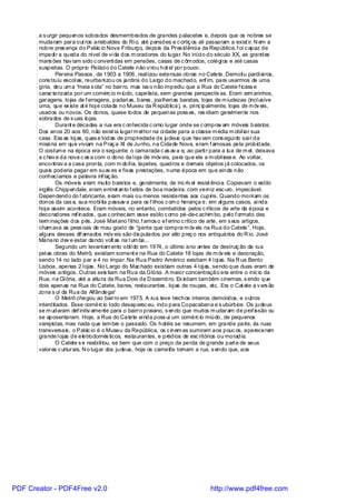 a s urgir pequenos sobrados desmembrados de grandes palacetes e, depois que os nobres se
       mudaram para out ros arrabaldes do Ri o, até pensões e c ortiç os ali passaram a exist ir. N em a
       nobre pres ença do Palác io Nova Friburgo, depois da Pres idênci a da República, f oi c apaz de
       impedi r a queda do nível de vi da dos m oradores do lugar. No iníci o do século XX, as grandes
       mans ões hav iam sido c onverti das em pensões, casas de c ôm odos, colégi os e até casas
       suspeitas. O próprio Paláci o do Catete não vi rou hot el por pouco.
               Pereira Passos , de 1903 a 1906, real izou extensas obras no Catete. Demoli u pardi ei ros,
       cons truiu escol as, reurbani zou os jardins do Largo do machado, enf im, para usarmos de uma
       gíria, deu um a “meia s ola” no bairro, mas iss o não impediu que a Rua do Catete f icass e
       carac terizada por um comérc io m iúdo, capelista, sem grandes perspectiv as. Eram arm arinhos,
       garagens, lojas de f erragens, padari as, bares , joalheri as baratas, lojas de m iudezas (incl usive
       uma, que ex iste at é hoj e colada no Museu da R epública), e, pri nc ipalmente, lojas de m óv eis,
       usados ou novos. Os donos, quase todos de pequenas poss es, res idiam geralmente nos
       sobrados de s uas lojas.
               Durant e décadas a rua era c onhecida c omo lugar onde se c omprav am móveis baratos.
       Dos anos 20 aos 60, não exist ia lugarm el hor na ci dade para a classe m édia m obil iar sua
       casa. Ess as loj as, quas e todas de propri edade de judeus que hav iam cons egui do sai r da
       miséria em que viviam na Praç a XI de Junho, na Cidade Nova, eram f amosas pela probidade.
       O costum e na época era o seguinte: o camarada c as av a e, ao parti r para a lua de m el , deixava
       a c hav e da nova c as a com o dono da l oja de móv eis, para que ele a m obil iass e. Ao voltar,
       encontrav a a casa pronta, com m obíl ia, tapetes, quadros e demais objetos j á colocados, os
       quais poderia pagar em suav es e fixas prestações, numa época em que ainda não
       conhecíamos a palavra inf laç ão.
               Os móveis eram muito baratos e, geralmente, de inc rív el resist ênci a. Copiavam o estilo
       inglês Chippendale, eram entret anto f eitos de boa madeira, com verniz esc uro, impecável.
       Dependendo do f abricante, eram mais ou menos resistentes aos cupins. Quando morri am os
       donos da cas a, sua mobí lia passav a para os f ilhos c om o herança e, em al guns casos, ai nda
       hoj e assim acontece. Eram móveis, no entanto, combatidos pelos c ríticos de arte da época e
       decoradores ref inados , que c onhec iam esse estilo c omo pé-de-c achim bo, pel o f ormato das
       term inações dos pés. José Mari ano f il ho, f amos o ef erino c rítico de arte, em s eus artigos,
       cham ava as pess oas de mau gosto de “gente que compra m óv eis na Rua do Catete”. Hoje,
       alguns desses dif amados móv eis são dis putados por alto preç o nos antiquários do R io. José
       Mariano dev e estar dando volt as na t um ba...
               Segundo um levantam ento obti do em 1974, o último ano antes da destruiç ão da rua
       pel as obras do Metrô, existiam soment e na Rua do Catete 18 lojas de m óv eis e decoração,
       sendo 14 no lado par e 4 no ímpar. Na Rua Pedro Américo existiam 4 l oj as. Na R ua Bento
       Lisboa, apenas 2 l ojas . No Largo do Mac hado existiam outras 4 l oj as, sendo que duas eram de
       móveis antigos. Outras exis tiam na Rua da Glória. A maior concentração era entre o iníc io da
       Rua, na Gl ória, até a altura da Rua Dois de D ezembro. Ex istiam tam bém cinemas, s endo que
       dois apenas na Rua do Catete, bares, restaurantes , loj as de roupas, etc. Era o Cat ete a v ers ão
       zona s ul da Rua da Alfândega!
               O Metrô chegou ao bairro em 1975. A rua teve trechos inteiros demol idos, e outros
       interditados. Esse comérc io todo desaparec eu, indo para Copacabana e s ubúrbios . Os judeus
       se m udaram def initiv amente para o bairro praiano, s endo que muitos m udaram de prof issão ou
       se aposentaram. Hoje, a Rua do Catete ai nda poss ui um comérc io miúdo, de pequenos
       varej istas, mas nada que lem bre o passado. Os hotéis se resumem, em grande parte, às ruas
       transversais, o Palác io é o Museu da República, os c inem as sumiram aos pouc os, apareceram
       grande l ojas de eletrodomés ticos, restaurantes, e prédios de esc ritórios ou moradia.
               O Catete s e reabi li tou, se bem que com o preço da perda de grande part e de seus
       valores c ul turais. N o lugar dos judeus, hoje os camelôs tomam a rua, s endo que, aos




PDF Creator - PDF4Free v2.0                                                     http://www.pdf4free.com
 