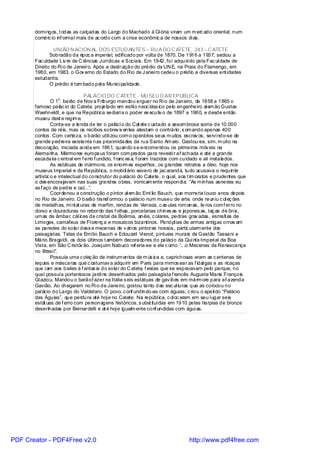 domi ngos, t odas as calçadas do Largo do Machado à Gl ória viram um m erc ado oriental, num
       comérc io inf ormal mais de ac ordo com a crise econômic a de nossos di as.

                UNIÃO N ACION AL DOS ESTUD AN TES – RU A DO C ATETE, 243 – C ATETE
              Sobradão da époc a imperial, edificado por volta de 1870. De 1916 a 1937, sediou a
       Fac uldade Liv re de C iências Jurídicas e Sociais. Em 1942, foi adquiri do pela Fac ul dade de
       Direito do Ri o de Janeiro. Após a destruição do prédio da UN E, na Praia do Flamengo, em
       1980, em 1983, o Gov erno do Estado do Rio de J anei ro cedeu o prédio a diversas ent idades
       estudantis.
              O prédio é tom bado pel a Munici palidade.

                                 PALÁCIO DO C ATETE - MU SEU D AR EPÚBLICA
                    o
                O 1 . barão de Nov a Friburgo mandou erguer no Ri o de Janeiro, de 1858 a 1865 o
       famoso palác io do Catete, projetado em estil o neoc láss ico pelo engenheiro al em ão Gustav
       Waehneldt, e que na Repúbl ica sediari a o poder ex ecutiv o de 1897 a 1960, e desde então
       museu dest e regim e.
                Conta-se a lenda de ter o paláci o do Cat ete c ustado a assom brosa soma de 10.000
       contos de réis, mas os recibos sobrev iv entes atestam o contrário, s om ando apenas 400
       contos . Com certeza, o barão utili zou com o operários seus m uitos escrav os, servi ndo-se de
       grande pedreira existente nas proximidades da rua Santo Am aro. Gastou-se, sim, m uito na
       decoração, iniciada ai nda em 1861, quando s e encomendou os primeiros móv eis na
       Alemanha. Mármores europeus foram com prados para revesti r af achada e até a grande
       escadaria c entral em f erro f undido, f ranc es a, f oram trazidos com cuidado e ali instalados.
                As estátuas de mármore, os enorm es espel hos , os grandes retratos a óleo, hoje nos
       museus Imperial e da Repúbl ica, o mobi li ário severo de jac arandá, tudo acusava o requinte
       artístic o e intelectual do construtor do palácio do Catete, o qual, aos t im oratos e prudentes que
       o des encorajavam nas suas grandes obras, ironicam ente respondi a: “As m inhas asneiras eu
       as f aço de pedra e cal...”.
                Coordenou a construção o pintor al em ão Emí lio Bauch, que morreria l ouco anos depois
       no Rio de Janeiro. O barão transf ormou o palácio num museu de arte, onde reuniu c ol eç ões
       de medalhas, mi ni at uras de marfim, rendas de Veneza, c as ulas rom anas, liv ros com f erro no
       dorso e douraduras no rebordo das f olhas , porcelanas chines as e japones as, taç as de ônix,
       urnas de âmbar, cál ices de cristal da Boêmia, anéis, c olares, pedras grav adas , esmalt es de
       Limoges, camafeus de Fl orenç a e mosaicos bizantinos. Panópl ias de armas antigas ornav am
       as paredes do solar dess e mecenas de v ári os pintores nossos , partic ularm ente dos
       paisagistas. Telas de Emílio Bauch e Edouard Vi enot; pinturas murais de Gastão Tassani e
       Mário Bragaldi, os dois últimos t ambém decoradores do paláci o da Qui nta Imperi al da Boa
       Vista, em São C ristóv ão. Joaquim Nabuco ref eria-se a ele c omo “.. .o Mecenas da Renascença
       no Brasi l”.
                Possuía uma c oleç ão de instrum entos de m ús ica e, caprichosas eram as c entenas de
       leques e máscaras que c ostumav a adquirir em Paris para mimos ear as f idal gas e as ricaças
       que i am aos bailes à f antas ia do solar do C atete, f estas que se espraiavam pelo parque, no
       qual possuía portentosos jardi ns desenhados pelo paisagista f rancês Auguste Marie François
       Gl aziou. Mandou o barãof azer na Itália s eis estátuas de gav iões em márm ore para af azenda
       Gavião. Ao chegarem no Ri o de Janeiro, gostou tanto das esc ul turas que as colocou no
       pal ácio do Largo do Valdetaro. O povo, c onf undindo-as com águias, c riou o apeli do “Palácio
       das Águias”, que perdura até hoj e no Catete. Na repúbl ica, c ol oc aram em seu l ugar seis
       estát uas de f erro com personagens históricos, s ubst ituídas em 1910 pelas harpias de bronze
       desenhadas por Bernardelli e at é hoj e igualm ente conf undidas com águi as.




PDF Creator - PDF4Free v2.0                                                     http://www.pdf4free.com
 