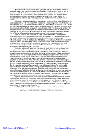 Muito se disc ut iu o porquê do palácio f icar c olado nas div is as do terreno, com tanto
       espaço liv re para f azê-l o solto no meio do am pl o j ardim. Inv entaram um a lenda de isso ter
       ocorri do por i nf luênci a da baronesa, que des ejav a ver a rua e o m ov imento da janel a, pois
       estav a cansada da v ida naf azenda. N ão é v erdade. Hoje sabem os que o barão i ntentou
       adquirir os terrenos do lado esquerdo do paláci o, f echando a rua Si lv ei ra Marti ns e
       incorporando ess as terras ao parque do pal ácio. Sua morte prematura f ez abortar ess e
       obj et iv o.
                 O barão e a barones a pouc o tempo res idiram em suas m agníf icas casas. El e faleceu no
       pal ácio do Catete, a 4 de outubro de 1869 e a barones a, logo a seguir, em Nov a Friburgo, a 9
       de janeiro de 1870. O sol ar do Gav ião e o Paláci o do Catete f icaram inc oncl us os. C om a m ort e
       dos pais, os dois f ilhos sobrev iv entes f icaram na poss e de todos os bens que nãof oram então
       divididos e s im adm inistrados em conjunto por ambos até 1880. Tais bens com preendiam não
       só o paláci o do Catete, como prédios em v ários pontos da cidade do R io de J anei ro, quinze
       fazendas na Prov íncia do Rio de Janei ro, entre as quais a do Gav ião, Arei as e C órrego, em
       Nov a F riburgo e C antagalo, que eram trabalhadas por 2.500 esc ravos e colonos.
                 Antes da abolição, em 21 de abril de 1888, Antônio e Bernardo C lem ente Pinto
       libert aram todos os 1.300 escrav os que possuíam. Por este ato, D. Pedro II deu j ustamente
       aos i rm ãos o título de c onde, res pectiv am ente de São C lem ente e Nov a Friburgo,
       ref erendados por decreto de 25 de abril de 1888. Falido pouc o depois, Antôni o C lement e Pinto
       vendeu o paláci o para a empresa “Grande Hotel Internacional” transf ormá-lo em hotel (Seu
       irmão Bernardo Cl em ente resi di a num casarão onde hoje está o C olégio Bennett, na rua
       Marquês de Abrantes ). Em 1891 essa em pres a f al iu dev ido à c rise ec onômica do
       ensilham ento sem terc omeçado a f unc ionar.
                 Vendido o palácio ao C ons elhei ro Francisc o de Paula Mayri nk, nele res idiu por cinc o
       anos, depois em penhando-o, por dívidas, ao Banc o do Brasi l. O presidente Prudente de
       Morais aproveitou a oportuni dade para pagar o empenho e tornar a união proprietári a do
       imóv el, o qual depois de ref orma que não o desf igurou, conv erteu-o em palác io pres idencial.
       Foi reaberto em sua nova f unção em f ev ereiro de 1897 pelo vice-presidente em exercício,
       Manoel Vi tori no Perei ra, s endo usado c omo tal até 1960. Os trabalhos de adaptação do
       pal ácio em sede gov ernamental f oram comandados pelo engenheiro civil Aarão Reis, o
       projetista de Belo Horizonte. A luz elétrica foi instalada pelo engenheiro eletricista Adolpho
       Asc hoff. Vários pi ntores retocaram as obras murais de v elhos mes tres, ress al tando os artis tas
       Antôni o Parreiras e Arm ando Vianna. O Presi dente do Banco do Bras il , F ernando Guerra
       Duv al, doou seis estátuas de f erro, as quais f oram col ocadas no ático. Por serem muit o
       pesadas, f oram s ubs tituídas em 1912 por águias de bronze (ou gaviões de penac ho. Os
       ornitólogos se div idem sobre o que sejam) obras de Rodolf o Bernardelli. Os jardins f oram
       todos ref eitos por Paul Vi llon, discípulo de Glaziou. Um velho cha ariz de pedra que hav ia sido
                                                                                  f
       colocado def ronte ao palácio, na rua do Cat ete, f oi dali ti rado e rec oloc ado no m eio da aléia
       das palmeiras do j ardim i nt erno, al i ficando até hoje. Somente o segundo andar do pal ác io,
       correspondente aos s alões nobres, sobreviveram com pouc as alterações.
                 O prédi o atravessou todas as vicissitudes do novo regime nas seis primeiras déc adas
       do s écul o XX, sendo a mais m arc ante o suicídio do presi dente Getúlio Vargas, após grave
       crise política, num quarto do terc ei ro andar, a 24 de agos to de 1954. Seis anos depois, o
       Presidente Jusceli no Kubitscheck of echav a no dia 21 de abri l de 1960, t ransf eri ndo o gov erno
       para a nov a capital no planalto central. D esde então nele foi instalado o Mus eu da R epública,
       subordi nado ao Museu H istóric o Nacional.
                 Em 1983, o Museu da República f oi desmembrado com o uni dade autônom a.

                       AN TÔNIO CLEMEN TE PIN TO - B AR ÃO DE NOVA FRIBURGO




PDF Creator - PDF4Free v2.0                                                      http://www.pdf4free.com
 