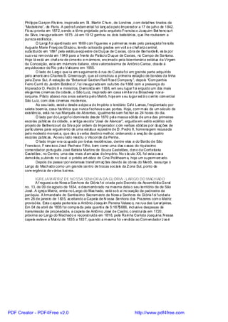 Phi lippe Garçon Riv iére, inspirada em St. Martin C hurc , de Londres , c om detal hes tirados da
       “Madeleine”, de Paris. A pedraf undam ental f oi lanç ada pel o Im perador a 17 de julho de 1842.
       Fic ou pronta em 1872, s endo a tôrre projetada pelo arquiteto Francisc o Joaquim Bet henc ourt
       da Silva, i naugurada em 1875. Já em 1912 ganhou os dois batistéri os, que l he roubaram a
       pureza estil ística.
               O Largo f oi ajardinado em 1869 c om f igueiras e palmeiras reais pelo paisagistaf rancês
       Auguste Marie Franç ois Gl aziou, tendo colocado grades em volt a e c haf ariz c entral,
       subs tituído em 1897 pela estátua eqüestre de Duque de C axias, obra de Bernardell i, es ta por
       sua v ez rem ovida em 1949 para a f rente do Paláci o D uque de Caxias, no Campo de Santana.
       Hoje lá es tá um chaf ariz de cimento e m ármore, enc imado pela bicentenári a estátua da Virgem
       da Conceição, esta em mármore italiano, obra v alorosíssima de Antôni o Canoa, doada à
       arquidioces e do Rio pel o Vaticano em 1955.
               O lado do Largo que i a em s eguimento à rua do C atetef oi em grande parte adquiri do
       pel o americ ano Charles B. Greenough, que ali construiu a primei ra estação de bondes da linha
       pel a Zona Sul. A estação da “Botanical Garden Rail R oad Company ”, depois “Com panhia
       Ferro Carril do Jardim Botânic o”, f oi i naugurada em outubro de 1868 com a presença do
       Imperador D. Pedro II e ministros. D emolida em 1938, em seu l ugar f oi erguido um dos mais
       elegantes c inem as da cidade, o São Luiz, i nspi rado em casa s im il ar na Broadway nov a-
       iorquina. Pôsto abaixo nos anos setenta pel o Metrô, hoj e em s eu lugar est á o c entro com ercial
       São Luiz, com dois cinemas modernos.
               Ao seu l ado, existi u desde a époc a do Im pério o lendário Ca é Lamas, f reqüentado por
                                                                               f
       seleta boem ia, casa his tórica que nunca f echava s uas portas. Hoje, com m ais de um século de
       exis tênc ia, está na rua Marquês de Abrantes, igualmente s em f ec har as 24 horas do dia.
               O lado par do Largof oi domi nado des de 1870 pel a massa sóli da de um a das primeiras
       escolas públic as da cidade, a anti ga escol a “José de Alencar”, erguida em esti lo eclético sob
       projeto de Bethencourt da Si lv a por ordem do Imperador, c om verbas obtidas por doaç ões de
       partic ulares para erguim ento de uma est átua eqüest re de D. Pedro II, homenagem recusada
       pel o modesto monarc a, que deu à v erba destino melhor, ordenando a ereç ão de quatro
       escolas públic as. Ao seu l ado res idiu o Visconde da Penha.
               O lado ím par era oc upado por bel as residências, dentre elas a do Barão de São
       Francisco, F ranc isco J osé Pacheco Fil ho, bem como uma das c asas do riquíss imo
       comendador português José Batista Martins de Souza Castelões, dono da Conf eitaria
       Cas tel ões , no Centro, uma das mais a am adas do Império. No s éc ulo XX, foi esta c as a
                                                  f
       demoli da, s ubindo no l ocal o prédio art-déco do Cine Pol itheam a, hoje um superm erc ado.
               Depois de passar por extensas transf orm aç ões devido às obras do Metrô, ressurge o
       Largo do Machado como um grande centro de trocas soc iais da Z ona Sul, ponto de
       conv ergênc ia de v ários bai rros.

             IGREJA M ATRIZ DE NOSSA SENHOR A DA GLÓRIA - LAR GO DO MACH AD O
             A f reguesi a de Noss a Senhora da Glória f oi cri ada pelo Decreto da Assembl éi a-Geral
       no. 13, de 09 de agosto de 1834, e desm embrado na m esma data o seu território da de São
       José. A igrej a Matriz, ereta no Largo do Mac hado, está sob a i nv ocação da padroeira da
       paróquia. A Irmandade do Santíss imo Sacram ento de Noss a Senhora da Gl ória f oi f undada
       em 26 de janei ro de 1835, ac eitando a Capela de N ossa Senhora dos Prazeres com o Matriz
       provisória. Esta c apela pertencia a Antônio J oaquim Pereira Velasc o, na rua das Laranjeiras.
       Em 04 de abril de 1835 f oi comprada pela quanti a de 5:187$686, incl usive despesas de
       transmissão de propri edade, a capela de Antôni o José de Castro, c onstruí da em 1720,
       próxima ao Largo do Machado e reconst ruída em 1818, pela Rainha Carlota Joaqui na. N essa
       capela esteve a Mat riz de 1835 a 1837, quando a m esma f oi v endi da ao Com endadorJ os é




PDF Creator - PDF4Free v2.0                                                    http://www.pdf4free.com
 