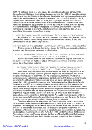 1971-72, após sua morte, por uma equipe de arquitetos encabeçada por seu irmão
          Davino Pontual. Dadas as dimensões exíguas do terreno, de 1.600m2, o partido adotado
          foi o de uma torre de 28 pavimentos afastada das divisas; sobre embasamento com sete
          pavimentos, onde estão serviços gerais e garagem, com ocupação integral do lote. A
          disposição do pavimento-tipo em “U”, abraçando a garagem vertical, possibilitou a
          liberação de três subsolos, construídos simultaneamente com a superestrutura, para
          instalação de todos os equipamentos e serviços de apoio. No térreo, a criação de uma
          rua interna facilita a circulação de hóspedes e visitantes. Externamente, o edifício
          harmoniza o emprego de elementos estruturais em concreto aparente com um jogo
          volumétrico de sacadas e superfícies brancas.

               RESIDÊNCIA UNIFAMILIAR – AVENIDA ATLÂNTICA, 3.804 – COPACABANA
                 Erguida em 1927 sob projeto em estilo art-déco do arquiteto Júlio de Abreu Júnior,
          foi uma obra pioneira dentro da arquitetura moderna no Rio de Janeiro. É uma das
          últimas residências da orla de Copacabana.

           EDIFÍCIO J USTUS WALLERSTEIN – AVENIDA ATLÂNTICA, 3.958 – COPACABANA
                 Projeto moderno de Sérgio Bernardes, datado de 1960. houve especial cuidado do
          arquiteto com desenho dos elementos pré-fabricados.

             EDIFÍCIO IMPERADOR – AVENIDA ATLÂNTICA – ESQUINA DE RUA JOAQUIM
                                  NABUCO – POSTO VI – COPACABANA
                Grande edifício multifamiliar com acentuada volumetria e ângulos abaulados ou
          em curva, construído em 1938 por Cápua & Cápua engenheiros e arquitetos. Um dos
          ícones do estilo art-déco no bairro.

                 MUSEU HISTÓRICO DO EXÉRCITO E FORTE DE COPACABANA – PRAÇA
                     CORONEL EUGÊNIO FRANCO, NO. 1 - POSTO VI - COPACABANA
                  O Vice-Rei Marquês de Lavradio mandou erguer em 1776 um pequeno forte em
          alvenaria onde era a antiga ponta da Igrejinha, na praia de Sacopenapan. Sua função
          era prevenir ataques dos espanhóis, que no ano seguinte, realmente, invadiram o
          território nacional e atingiram a Capitania de Santa Catarina. O forte nunca foi terminado
          e somente foi artilhado em 1823, quando se temia um ataque português às nossas
          costas. Em 1831, foi mandado desarmar pela Regência provisória. Quando da Revolta
          da Armada, em 1893, voltou a ser artilhado, mas sua ancianidade já estava patente:
          nada pôde fazer para impedir a saída dos navios revoltosos da Baía de Guanabara. Anos
          depois, uma ameaça de guerra contra a República Argentina fez com que o Estado Maior
          do Exército encomendasse em 1898 o projeto de uma nova fortificação ao major
          engenheiro Augusto Tasso Fragoso, que elaborou um anteprojeto da Fortaleza de
          Copacabana, com seis canhões de longo alcance. A solução de uma grave questão de
          fronteira com aquela República foi resolvida diplomaticamente pelo Barão do Rio Branco,
          fazendo com que o projeto da citada fortificação fosse engavetado.
                  Tendo as relações entre a Argentina e o Brasil novamente piorado na primeira
          década do século XX, decidiu-se pela construção da fortificação, tendo sido enviado o
          projeto de Tasso Fragoso à Casa Krupp, de Essen, na Alemanha, para ser atualizado e
          orçado. Foi a obra toda recalculada para ser executada em peças de concreto pré-
          moldadas na Alemanha, sendo os canhões adaptados aos novos calibres surgidos. Fez
          as alterações o major engenheiro Otto Kuhn. Em 1908, sendo Presidente da República
          Afonso Augusto Moreira Penna e Ministro da Guerra o Marechal Hermes Rodrigues da
          Fonseca, foi dado início à obra da fortificação, que veio quase toda desmontada da


                                                                                                10

PDF Creator - PDF4Free v2.0                                 http://www.pdf4free.com
 