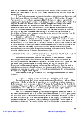 presídio ao presidente deposto, Dr. Washington Luís Pereira de Sousa, bem como ao
          Prefeito do Distrito Federal, Antônio Prado Júnior. Partiram ambos em exílio, direto dali
          para a Europa.
                 O Forte de Copacabana teve atuação discreta durante a Segunda Guerra Mundial,
          tendo dado seus últimos disparos efetivos em novembro de 1955, contra o Cruzador
          Tamandaré, que se rebelara e fugira para São Paulo, levando a bordo o presidente
          deposto, o Sr. Carlos Luz, bem como parte de seu ministério e aliados. Foram feitos doze
          disparos durante vinte minutos, sem, no entanto, atingir a embarcação, que estava
          desarmada e só com uma hélice funcionando. Em 1964, o Forte não aderiu ao
          movimento militar de 1o. de abril, tendo sido tomado pela força de terra enviada pelo
          Coronel Cézar Montagna, ocorrendo então o famoso “episódio da bofetada”, quando o
          dito Coronel derrubou a sentinela da entrada com um golpe de mão, invadindo e
          tomando a fortificação, sem o uso de armas. Durante o regime militar, serviu o Forte de
          Copacabana de presídio político.
                 Desativado totalmente em 1986, foi reaberto no ano seguinte como Museu
          Histórico do Exército e Forte de Copacabana, muito ampliado em meados da década de
          noventa por ordem do Ministro do Exército Zenildo de Lucena, sendo suas instalações
          equipadas com os mais modernos processos museológicos, tornando-se importante bem
          cultural da cidade e repositório de elevadas tradições militares. A área de entorno, cujos
          terrenos chegam ao Arpoador, igualmente tornou-se notável área de lazer para a
          população carioca, sendo palco de eventos marcantes, particularmente no Reveillon,
          onde há artística queima de fogos e disputada recepção.

           MONUMENTO AO POETA CARLOS DRUMMOND – AVENIDA ATLÂNTICA – POSTO
                                             VI – COPACABANA
                 Interessante monumento interativo inaugurado a 31 de outubro de 2.002 em
          homenagem ao centenário de nascimento do poeta mineiro Carlos Drummond de
          Andrade. Representa o homenageado em tamanho natural, sentado num banco de praia,
          de costas para o mar e mirando os prédios, atitude que era seu costume. Aliás,
          Drummond residia nas proximidades, na Avenida Rainha Elizabeth. Dois dias após a
          data de inauguração, a estátua foi pichada por vândalos. Vinte e três dias depois, outro
          desocupado a atacou com uma pedra, quebrando o aro dos óculos. Em ambos os casos,
          foi restaurada e agora é bem vigiada.
                  Estátua sedestre em liga de bronze, linda concepção naturalista do artista Léo
          Santana.

                      CARLOS DRUMMOND DE ANDRADE – DADOS BIOGRÁFICOS
                 Carlos Drummond de Andrade nasceu em Itabira do Mato Dentro - MG, em 31 de
          outubro de 1902. De uma família de fazendeiros em decadência, estudou na cidade de
          Belo Horizonte e com os jesuítas no Colégio Anchieta de Nova Friburgo RJ, de onde foi
          expulso por "insubordinação mental". De novo em Belo Horizonte, começou a carreira de
          escritor como colaborador do Diário de Minas, que aglutinava os adeptos locais do
          incipiente movimento modernista mineiro.
                 Ante a insistência familiar para que obtivesse um diploma, formou-se em farmácia
          na cidade de Ouro Preto em 1925. Fundou com outros escritores A Revista, que, apesar
          da vida breve, foi importante veículo de afirmação do modernismo em Minas. Ingressou
          no serviço público e, em 1934, transferiu-se para o Rio de Janeiro, onde foi chefe de
          gabinete de Gustavo Capanema, ministro da Educação, até 1945. Passou depois a
          trabalhar no Serviço do Patrimônio Histórico e Artístico Nacional e se aposentou em



                                                                                                 12

PDF Creator - PDF4Free v2.0                                 http://www.pdf4free.com
 