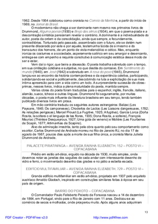 1962. Desde 1954 colaborou como cronista no Correio da Manhã e, a partir do início de
          1969, no Jornal do Brasil.
                 O modernismo não chega a ser dominante nem mesmo nos primeiros livros de
          Drummond, Alguma poesia (1930) e Brejo das almas (1934), em que o poema-piada e a
          descontração sintática pareceriam revelar o contrário. A dominante é a individualidade do
          autor, poeta da ordem e da consolidação, ainda que sempre, e fecundamente,
          contraditórias. Torturado pelo passado, assombrado com o futuro, ele se detém num
          presente dilacerado por este e por aquele, testemunha lúcida de si mesmo e do
          transcurso dos homens, de um ponto de vista melancólico e cético. Mas, enquanto
          ironiza os costumes e a sociedade, asperamente satírico em seu amargor e desencanto,
          entrega-se com empenho e requinte construtivo à comunicação estética desse modo de
          ser e estar.
                 Vem daí o rigor, que beira a obsessão. O poeta trabalha sobretudo com o tempo,
          em sua cintilação cotidiana e subjetiva, no que destila do corrosivo. Em Sentimento do
          mundo (1940), em José (1942) e sobretudo em A rosa do povo (1945), Drummond
          lançou-se ao encontro da história contemporânea e da experiência coletiva, participando,
          solidarizando-se social e politicamente, descobrindo na luta a explicitação de sua mais
          íntima apreensão para com a vida como um todo. A surpreendente sucessão de obras-
          primas, nesses livros, indica a plena maturidade do poeta, mantida sempre.
                 Várias obras do poeta foram traduzidas para o espanhol, inglês, francês, italiano,
          alemão, sueco, tcheco e outras línguas. Drummond foi seguramente, por muitas
          décadas, o poeta mais influente da literatura brasileira em seu tempo, tendo também
          publicado diversos livros em prosa.
                 Em mão contrária traduziu os seguintes autores estrangeiros: Balzac (Les
          Paysans, 1845; Os camponeses), Choderlos de Laclos (Les Liaisons dangereuses, 1782;
          As relações perigosas), Marcel Proust (La Fugitive, 1925; A fugitiva), García Lorca (Doña
          Rosita, la soltera o el lenguaje de las flores, 1935; Dona Rosita, a solteira), François
          Mauriac (Thérèse Desqueyroux, 1927; Uma gota de veneno) e Molière (Les Fourberies
          de Scapin, 1677; Artimanhas de Scapino).
                 Al vo de admiração irrestrita, tanto pela obra quanto pelo seu comportamento como
          escritor, Carlos Drummond de Andrade morreu no Rio de Janeiro RJ, no dia 17 de
          agosto de 1987, poucos dias após a morte de sua filha única, a cronista Maria Julieta
          Drummond de Andrade.

             PALACETE PIRATININGA – AVENIDA RAINHA ELIZABETH, 152 – POSTO VI –
                                      COPACABANA
                 Prédio em estilo art-déco, erguido na década de 1930, muito simples, onde
          devemos notar as janelas dos saguões de cada andar com interessante desenho de
          vidro e ferro, o movimentado desenho das grades e no pátio a esbelta escada.

            EDIFÍCIO MULTIFAMILIAR – AVENIDA RAINHA ELIZABETH, 729 – POSTO VI –
                                                COPACABANA
                 Grande edifício multifamiliar em estilo art-déco, projetado em 1937 pelo arquiteto
          austríaco Arnaldo Gladosh, inspirado em construções similares feitas à época em seu
          país de origem.

                                BAIRRO DO PEIXOTO – COPACABANA
                O Comendador Paulo Felisberto Peixoto da Fonseca nasceu a 14 de dezembro
          de 1864, em Portugal, vindo para o Rio de Janeiro com 11 anos. Dedicou-se ao
          comércio de secos e molhados, onde prosperou muito. Após alguns anos adquiriram


                                                                                                  13

PDF Creator - PDF4Free v2.0                                  http://www.pdf4free.com
 