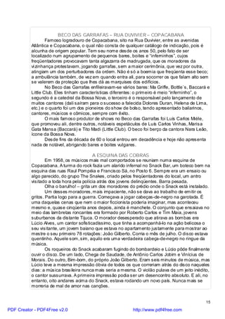 BECO DAS GARRAFAS – RUA DUVIVIER – COPACABANA
                  Famoso logradouro de Copacabana, sito na Rua Duvivier, entre as avenidas
          Atlântica e Copacabana, o qual não consta de qualquer catálogo de indicação, pois é
          alcunha de origem popular. Tem seu nome desde os anos 50, pelo fato de ser
          localizado num agrupamento de pequenos bares, boites e “inferninhos”, cujos
          freqüentadores provocavam tanta algazarra de madrugada, que os moradores da
          vi zinhança protestavam, jogando garrafas, sem a maior cerimônia, que vez por outra,
          atingiam um dos perturbadores da ordem. Não é só a boemia que freqüenta esse beco;
          a ambulância também, de vez em quando entra ali, para socorrer os que falam alto sem
          se valerem da proteção que lhes dá as marquises dos edifícios.
                  No Beco das Garrafas enfileiravam-se vários bares: Ma Griffe, Bottle`s, Baccará e
          Little Club. Eles tinham características diferentes: o primeiro é meio “inferninho”, o
          segundo é a catedral da Bossa Nova, o terceiro é o responsável pelo lançamento de
          muitos cantores (dali saíram para o sucesso a falecida Dolores Duran, Helena de Lima,
          etc.) e o quarto foi um dos pioneiros do show de bolso, tendo apresentado bailarinos,
          cantores, músicos e cômicos, sempre com êxito.
                  O mais famoso produtor de shows no Beco das Garrafas foi Luís Carlos Miéle,
          que promoveu ali, dentre outros, notáveis espetáculos de Luís Carlos Vinhas, Marisa
          Gata Mansa (Baccará) e Tito Madi (Little Club). O beco foi berço da cantora Nara Leão,
          ícone da Bossa Nova.
                  Desde fins da década de 60 o local entrou em decadência e hoje não apresenta
          nada de notável, abrigando bares e boites vulgares.

                                           A ESQUINA DAS COBRAS
                  Em 1958, os músicos mais mal comportados se reuniam numa esquina de
          Copacabana. A turma do rock fazia um alarido infernal no Snack Bar, um boteco bem na
          esquina das ruas Raul Pompéia e Francisco Sá, no Posto 6. Sempre era um ensaio ou
          algo parecido, do grupo The Snakes, criado pelos freqüentadores do local, um antro
          visitado a toda hora pela polícia atrás dos jovens delinqüentes. Barra pesada.
                  Olha o barulho! – grita um dos moradores do prédio onde o Snack está instalado.
                  Um desses moradores, mais impaciente, não se dava ao trabalho de emitir os
          gritos. Partia logo para a guerra. Começava a jogar cabeças-de-negro na garotada. É
          uma daquelas cenas que nem o maior ficcionista poderia imaginar, mas aconteceu
          mesmo e, quase cinqüenta anos depois, ainda é manchete. O conjunto que ensaiava no
          meio das lambretas roncantes era formado por Roberto Carlos e Tim Maia, jovens
          suburbanos da distante Tijuca. O morador desesperado que atirava as bombas era
          Lúcio Alves, um cantor sofisticadíssimo, que tinha a acompanhá-lo na ação belicosa o
          seu visitante, um jovem baiano que estava no apartamento justamente para mostrar ao
          mestre o seu primeiro 78 rotações: João Gilberto. Corria o mês de julho. O disco estava
          quentinho. Aquele som, sim, aquilo era uma verdadeira cabeça-de-negro no ringue da
          música.
                  Os roqueiros do Snack acabaram fugindo do bombardeio e Lúcio pôde finalmente
          ouvir o disco. De um lado, Chega de Saudade, de Antônio Carlos Jobim e Vinícius de
          Morais. Do outro, Bim-bom, do próprio João Gilberto. Eram seis minutos de música, mas
          Lúcio teve a mesma impressão óbvia de todos os que correriam atrás do disco naqueles
          dias: a música brasileira nunca mais seria a mesma. O violão pulava de um jeito inédito,
          o cantor sussurrava. A primeira impressão podia ser um desencontro absoluto. E ali, no
          entanto, oito andares acima do Snack, estava rodando um novo país. Nunca mais se
          morreria de mal de amor nas canções.


                                                                                                 15

PDF Creator - PDF4Free v2.0                                 http://www.pdf4free.com
 