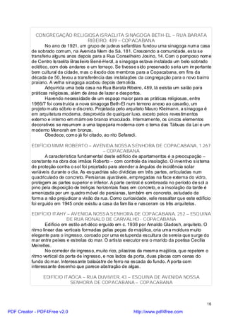 CONGREGAÇÃO RELIGIOSA ISRAELITA SINAGOGA BETH-EL – RUA BARATA
                                       RIBEIRO, 489 – COPACABANA
                 No ano de 1921, um grupo de judeus sefarditas fundou uma sinagoga numa casa
          de sobrado comum, na Avenida Mem de Sá, 181. Crescendo a comunidade, esta se
          transferiu alguns anos depois para a Rua Conselheiro Josino, 14. Com o pomposo nome
          de Centro Israelita Brasileiro Bené-Herzl, a sinagoga estava instalada um belo sobrado
          eclético, com dois andares e um terraço. Se tivesse sido preservado seria um importante
          bem cultural da cidade, mas o êxodo dos membros para a Copacabana, em fins da
          década de 50, levou a transferência das instalações da congregação para o novo bairro
          praiano. A velha sinagoga acabou depois demolida.
                 Adquirida uma bela casa na Rua Barata Ribeiro, 489, lá existia um salão para
          práticas religiosas, além de área de lazer e desportos.
                 Havendo necessidade de um espaço maior para as práticas religiosas, entre
          1966/7 foi construída a nova sinagoga Beth-El num terreno anexo ao casarão, um
          projeto muito sóbrio e discreto. Projetada pelo arquiteto Mauro Kleimann, a sinagoga é
          em arquitetura moderna, desprovida de qualquer luxo, exceto pelos revestimentos
          externo e interno em mármore branco imaculado. Internamente, os únicos elementos
          decorativos se resumem a uma tapeçaria moderna com o tema das Tábuas da Lei e um
          moderno Menorah em bronze.
                 Obedece, como já foi citado, ao rito Sefaradi.

          EDIFÍCIO MMM ROBERTO – AVENIDA NOSSA SENHORA DE COPACABANA, 1.267
                                              – COPACABANA
                 A característica fundamental deste edifício de apartamentos é a preocupação –
          constante na obra dos irmãos Roberto – com controle da insolação. O inventivo sistema
          de proteção contra o sol foi projetado para atender a ângulos de incidência solar
          variáveis durante o dia. As esquadrias são divididas em três partes, articuladas num
          quadriculado de concreto. Persianas ajustáveis, empregadas na face externa do vidro,
          protegem as partes superior e inferior. A parte central é sombreada no período de sol a
          pino pela disposição de treliças horizontais fixas em concreto, e a insolação da tarde é
          amenizada por um quadro móvel de persianas, também em concreto, estudado de
          forma a não prejudicar a visão da rua. Como curiosidade, vale ressaltar que este edifício
          foi erguido em 1945 onde existiu a casa da família e nasceram os três arquitetos.

          EDIFÍCIO ITAHY – AVENIDA NOSSA SENHORA DE COPACABANA, 252 – ESQUINA
                             DE RUA RONALD DE CARVALHO - COPACABANA
                  Edifício em estilo art-déco erguido em c. 1938 por Arnaldo Gladosh, arquiteto. O
          ritmo linear das verticais formadas pelas peças de majólica, cria uma moldura muito
          elegante para o ingresso, coroado por uma estupenda escultura de sereia que surge do
          mar entre peixes e estrelas do mar. O artista executor era o marido da poetisa Cecília
          Meirelles.
                  No corredor de ingresso, muito rico, pilastras da mesma majólica, que repetem o
          ritmo vertical da porta de ingresso, e nos lados da porta, duas placas com cenas do
          fundo do mar. Interessante balaústre de ferro na escada do fundo. A porta com
          interessante desenho que parece abstração de algas.

               EDIFÍCIO ITAÓCA – RUA DUVIVIER, 43 – ESQUINA DE AVENIDA NOSSA
                           SENHORA DE COPACABANA – COPACABANA



                                                                                                 16

PDF Creator - PDF4Free v2.0                                 http://www.pdf4free.com
 