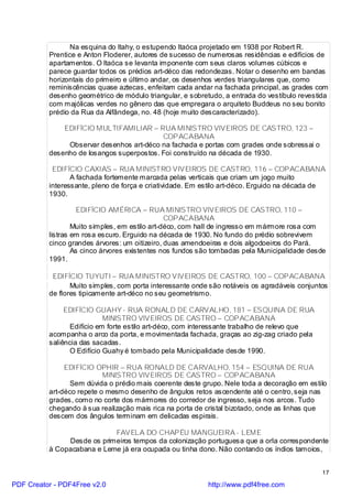 Na esquina do Itahy, o estupendo Itaóca projetado em 1938 por Robert R.
          Prentice e Anton Floderer, autores de sucesso de numerosas residências e edifícios de
          apartamentos. O Itaóca se levanta imponente com seus claros volumes cúbicos e
          parece guardar todos os prédios art-déco das redondezas. Notar o desenho em bandas
          horizontais do primeiro e último andar, os desenhos verdes triangulares que, como
          reminiscências quase aztecas, enfeitam cada andar na fachada principal, as grades com
          desenho geométrico de módulo triangular, e sobretudo, a entrada do vestíbulo revestida
          com majólicas verdes no gênero das que empregara o arquiteto Buddeus no seu bonito
          prédio da Rua da Alfândega, no. 48 (hoje muito descaracterizado).

              EDIFÍCIO MULTIFAMILIAR – RUA MINISTRO VIVEIROS DE CASTRO, 123 –
                                           COPACABANA
               Observar desenhos art-déco na fachada e portas com grades onde sobressai o
          desenho de losangos superpostos. Foi construído na década de 1930.

           EDIFÍCIO CAXIAS – RUA MINISTRO VIVEIROS DE CASTRO, 116 – COPACABANA
                 A fachada fortemente marcada pelas verticais que criam um jogo muito
          interessante, pleno de força e criatividade. Em estilo art-déco. Erguido na década de
          1930.

                    EDIFÍCIO AMÉRICA – RUA MINISTRO VIVEIROS DE CASTRO, 110 –
                                                COPACABANA
                  Muito simples, em estilo art-déco, com hall de ingresso em mármore rosa com
          listras em rosa escuro. Erguido na década de 1930. No fundo do prédio sobrevivem
          cinco grandes árvores: um oitizeiro, duas amendoeiras e dois algodoeiros do Pará.
                  As cinco árvores existentes nos fundos são tombadas pela Municipalidade desde
          1991.

           EDIFÍCIO TUYUTI – RUA MINISTRO VIVEIROS DE CASTRO, 100 – COPACABANA
                 Muito simples, com porta interessante onde são notáveis os agradáveis conjuntos
          de flores tipicamente art-déco no seu geometrismo.

               EDIFÍCIO GUAHY - RUA RONALD DE CARVALHO, 181 – ESQUINA DE RUA
                            MINISTRO VIVEIROS DE CASTRO – COPACABANA
                 Edifício em forte estilo art-déco, com interessante trabalho de relevo que
          acompanha o arco da porta, e movimentada fachada, graças ao zig-zag criado pela
          saliência das sacadas.
                 O Edifício Guahy é tombado pela Municipalidade desde 1990.

               EDIFÍCIO OPHIR – RUA RONALD DE CARVALHO, 154 – ESQUINA DE RUA
                           MINISTRO VIVEIROS DE CASTRO – COPACABANA
                 Sem dúvida o prédio mais coerente deste grupo. Nele toda a decoração em estilo
          art-déco repete o mesmo desenho de ângulos retos ascendente até o centro, seja nas
          grades, como no corte dos mármores do corredor de ingresso, seja nos arcos. Tudo
          chegando à sua realização mais rica na porta de cristal bizotado, onde as linhas que
          descem dos ângulos terminam em delicadas espirais.

                            FAVELA DO CHAPÉU MANGUEIRA - LEME
               Desde os primeiros tempos da colonização portuguesa que a orla correspondente
          à Copacabana e Leme já era ocupada ou tinha dono. Não contando os índios tamoios,


                                                                                              17

PDF Creator - PDF4Free v2.0                                http://www.pdf4free.com
 