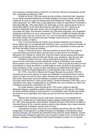 que ocupavam as praias desde o século VI, os primeiros sesmeiros portugueses vieram
          com a fundação da cidade em 1565.
                 Estácio de Sá em 1565 doou parte da orla marítima a André de Leão. Seguiram-
          se em rápida sucessão Bartolomeu de Seixas Rabelo e Francisco Caldas, ambos com
          engenhos de cana na Lagoa de Sacopenapã (hoje Rodrigo de Freitas). Suas indústrias
          não prosperaram. Em 1606, toda a praia passava às mãos do casal Afonso Fernandes e
          Domingas Mendes. Três anos depois, Da. Domingas, já viúva, repassa essas terras ao
          Governador Martim de Sá. Êste não esquenta com elas e, em 1611, passa-as ao
          sesmeiro Sebastião Fagundes Varela, dono do Engenho de Nossa Senhora da
          Conceição da Lagoa. Sua bisneta e herdeira, Da. Petronilha Fagundes, uma respeitável
          balzaquiana de trinta e um anos, casou-se em 1702 com o Capitão de Cavalos Rodrigo
          de Freitas Castro, êle com 16 anos. Em 1717, com a morte de Da. Petronilha, Rodrigo
          de Freitas herdou tudo e bandeou-se para Portugal, onde morreu em 1748 na sua
          Quinta de Suariba, no Minho.
                 Com a morte de Rodrigo de Freitas, seus herdeiros desfazem-se de algumas
          terras, dentre elas, as correspondentes à Praia do Leme, que foi vendida em meados do
          século XVIII a Manuel Antunes Suzano, que assim ficou proprietário de terras que iam
          da Praia Vermelha à Pedra do Inhangá.
                 Surgiu a “Fazenda do Leme”, que durou até fins do século XIX. Sua sede era
          uma casa térrea que ainda existia nos anos trinta, na base do morro do Chapéu
          Mangueira. Em meados do século XIX, a família Suzano vendeu grande parte desses
          chãos ao Comendador João Cornélio dos Santos, que, entretanto, nada fez com eles.
                 Entretanto, Suzano não era o único ocupante de suas terras. Desde 1714 o
          governo havia construído um posto semafórico no Morro da Babilônia, que naquele
          trecho passou a ser conhecido como “Vigia do Leme”. Tinha a função de avisar por meio
          de bandeiras ou fogos de artifício a aproximação de navios da Baía de Guanabara, e se
          eram amistosos ou não. A casa do posto semafórico era exatamente onde hoje se
          encontra a favela do Chapéu Mangueira, e ainda existiam suas ruínas em 1920.
                 Em 1776, o Vice Rei D. Manuel de Portugal, Marquês de Lavradio (1769-79),
          achando que era pouco apenas um posto de sinalização na entrada da barra, mandou
          erguer um forte no morro do Leme, assim chamado por sua semelhança com os lemes
          dos navios. Êsse fortim nunca foi artilhado no período colonial e foi abandonado
          inconcluso pelo Vice Rei D. José Luiz de Castro, Conde de Rezende (1790-1801), que o
          considerou inútil. Após a Independência, foi artilhado com cinco canhões em 1823, mas
          a Regência novamente o desartilhou em 1831.
                 As coisas estavam nesse pé quando em 1873 surgiu a figura do alemão
          Alexandre Wagner, capitalista e grileiro. Wagner comprou a 07 de maio de 1873 todas
          as terras da família Suzano e de seu vizinho, o Comendador João Cornélio dos Santos,
          tornando-se único proprietário dos chãos que iam do morro do Leme até a Pedra do
          Inhangá.
                 Wagner abriu diversas ruas em suas terras, doando-as à municipalidade em
          1874, mas o isolamento de Copacabana impediu qualquer loteamento sério na região.
          Em 1881, seus dois genros e procuradores Theodoro Duvivier e Otto Simon fundaram a
          empresa Duvivier & Cia. Levando avante a abertura das referidas ruas e desenvolveram
          o seu loteamento. Entretanto, poucos foram lá morar.
                 Copacabana começou a tornar-se uma realidade quando em julho de 1892 foi
          inaugurado o túnel ligando a rua Real Grandeza, em Botafogo, à Rua Barroso (atual
          Siqueira Campos), por iniciativa da Companhia Ferro Carril do Jardim Botânico, quando
          gerenciada pelo inteligente engenheiro José Cupertino Coelho Cintra. O bonde ia até a
          estação, localizada na Praça Malvino Reis (atual Serzedelo Correia) e foi um grande


                                                                                             18

PDF Creator - PDF4Free v2.0                               http://www.pdf4free.com
 