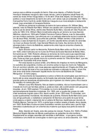 avanço para a efetiva ocupação do bairro. Dois anos depois, o Prefeito Coronel
          Henrique Valadares inaugurou dois novos ramais, Leme e Igrejinha (atual Posto VI),
          sendo as novas linhas inauguradas a 15 de abril. Onze dias depois, era lançado ao
          público o novo loteamento do bairro do Leme, com várias ruas já cordeadas. Em 1904 a
          Companhia Ferro Carril do Jardim Botânico inaugurou sua nova estação e restaurante
          anexo, logo arrendado à Cervejaria Brahma.
                  Dentre os primeiros moradores do bairro do Leme estava o Sr. William Marx,
          alemão, neto do filósofo Karl Marx. William era casado com a pernambucana Da. Cecília
          Burle e pai de vários filhos, dentre eles Roberto Burle Marx, nascido em São Paulo em
          julho de 1909. O Sr. William Marx inicialmente adquiriu um terreno na nova Avenida
          Atlântica, aberta em 1904 pelo Prefeito Francisco Pereira Passos, mas foi dissuadido
          por seu médico particular, que afirmava ser o ar salitrado altamente nocivo à saúde de
          um de seus filhos, Haroldo, que sofria dos pulmões. William vendeu o lote praiano e
          adquiriu a casa da fazenda do Suzano, um bonito casarão térreo cercado de varandas
          na nova rua Araújo Gondim, hoje General Ribeiro da Costa. Seu terreno de fundo
          abrangia todo o morro da Babilônia, exatamente onde hoje se encontra a favela do
          Chapéu Mangueira.
                  Após estudar canto na Alemanha, Roberto Burle Marx voltou ao Rio de Janeiro
          em 1926, onde matriculou-se no Curso de Pintura da Escola Nacional de Belas Artes,
          formando-se em 1930. Roberto utilizava os terrenos do morro para suas experiências
          com plantas exóticas e vegetais, sua verdadeira paixão e que o perseguiu por toda a
          vida. Pode-se dizer que aquele morro foi a primeira versão do “Sítio Burle Marx”, que ele
          fundaria em Guaratiba vinte anos depois.
                  Por essa época ou pouco antes, uma fábrica de chapéus no morro da Mangueira,
          no subúrbio da Leopoldina, montou um enorme cartaz no topo do morro do Telégrafo.
          Era um out-door colorido, com duas pessoas experimentando um Chapéu-do-Chile, que
          era de um tecido tão leve e fino que podia ser dobrado e colocado no bolso. Já em fins
          dos anos vinte todos chamavam aquele trecho do morro da Babilônia de “Chapéu
          Mangueira”. O nome pegou.
                   O crescimento de Copacabana e Leme e a febre de construções que dominou o
          bairro até os anos sessenta ajudou na formação das primeiras favelas, formadas em
          grande parte por lavradores empobrecidos que migravam do interior para o Rio à busca
          de trabalho na construção civil.
                  William e seu filho Roberto, fiéis ao ideário socialista, não se incomodaram com a
          invasão do morro por famílias pobres e, pode-se dizer, até a estimularam com pequenas
          doações. Já em 1920 existiam 73 moradias no morro da Babilônia, com
          aproximadamente trezentos moradores. Em 1929, com a queda dos preços do café,
          mais lavradores migram para o Rio. Assim sendo, já em 1933 eram 73 moradias, com
          quase quatrocentos moradores. Na década de quarenta, Roberto Burle Marx doou para
          seu amigo particular, o radialista e compositor Ari Barroso uma parte de suas terras
          onde passou a residir, originando daí a Ladeira Ari Barroso, legitimada por decreto do
          Prefeito Marcos Tamoyo em 1975, e ainda hoje o melhor acesso à favela. Anos depois,
          em 1949, Burle Marx mudou-se para Guaratiba e vendeu sua velha casa, que foi logo
          demolida e substituída por um arranha-céu moderno que tapou boa parte da vista da
          favela.
                  Aliás, falando em favela, esta não parava de crescer. Pudera. Em 1948 o Prefeito
          Marechal Ângelo Mendes de Morais quadruplicou os gabaritos da orla marítima.
          Rapidamente os antigos casarões são vendidos e demolidos, o que gerou corrida
          imobiliária e uma febre de construções no bairro que varou os anos sessenta. Em 1950



                                                                                                 19

PDF Creator - PDF4Free v2.0                                  http://www.pdf4free.com
 