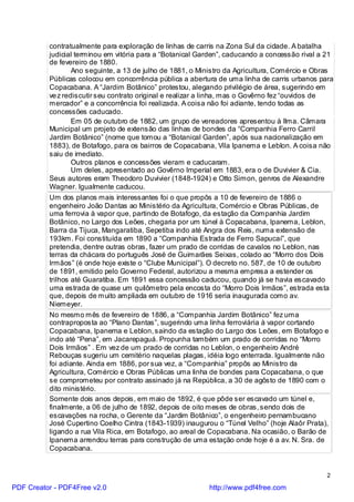contratualmente para exploração de linhas de carris na Zona Sul da cidade. A batalha
          judicial terminou em vitória para a “Botanical Garden”, caducando a concessão rival a 21
          de fevereiro de 1880.
                  Ano seguinte, a 13 de julho de 1881, o Ministro da Agricultura, Comércio e Obras
          Públicas colocou em concorrência pública a abertura de uma linha de carris urbanos para
          Copacabana. A “Jardim Botânico” protestou, alegando privilégio de área, sugerindo em
          ve z rediscutir seu contrato original e realizar a linha, mas o Govêrno fez “ouvidos de
          mercador” e a concorrência foi realizada. A coisa não foi adiante, tendo todas as
          concessões caducado.
                  Em 05 de outubro de 1882, um grupo de vereadores apresentou à Ilma. Câmara
          Municipal um projeto de extensão das linhas de bondes da “Companhia Ferro Carril
          Jardim Botânico” (nome que tomou a “Botanical Garden”, após sua nacionalização em
          1883), de Botafogo, para os bairros de Copacabana, Vila Ipanema e Leblon. A coisa não
          saiu de imediato.
                  Outros planos e concessões vieram e caducaram.
                  Um deles, apresentado ao Govêrno Imperial em 1883, era o de Duvivier & Cia.
          Seus autores eram Theodoro Duvivier (1848-1924) e Otto Simon, genros de Alexandre
          Wagner. Igualmente caducou.
          Um dos planos mais interessantes foi o que propôs a 10 de fevereiro de 1886 o
          engenheiro João Dantas ao Ministério da Agricultura, Comércio e Obras Públicas, de
          uma ferrovia à vapor que, partindo de Botafogo, da estação da Companhia Jardim
          Botânico, no Largo dos Leões, chegaria por um túnel à Copacabana, Ipanema, Leblon,
          Barra da Tijuca, Mangaratiba, Sepetiba indo até Angra dos Reis, numa extensão de
          193km. Foi constituída em 1890 a “Companhia Estrada de Ferro Sapucaí”, que
          pretendia, dentre outras obras, fazer um prado de corridas de cavalos no Leblon, nas
          terras da chácara do português José de Guimarães Seixas, colado ao “Morro dos Dois
          Irmãos” (é onde hoje existe o “Clube Municipal”). O decreto no. 587, de 10 de outubro
          de 1891, emitido pelo Governo Federal, autorizou a mesma empresa a estender os
          trilhos até Guaratiba. Em 1891 essa concessão caducou, quando já se havia escavado
          uma estrada de quase um quilômetro pela encosta do “Morro Dois Irmãos”, estrada esta
          que, depois de muito ampliada em outubro de 1916 seria inaugurada como av.
          Niemeyer.
          No mesmo mês de fevereiro de 1886, a “Companhia Jardim Botânico” fez uma
          contraproposta ao “Plano Dantas”, sugerindo uma linha ferroviária à vapor cortando
          Copacabana, Ipanema e Leblon, saindo da estação do Largo dos Leões, em Botafogo e
          indo até “Pena”, em Jacarepaguá. Propunha também um prado de corridas no “Morro
          Dois Irmãos” . Em vez de um prado de corridas no Leblon, o engenheiro André
          Rebouças sugeriu um cemitério naquelas plagas, idéia logo enterrada. Igualmente não
          foi adiante. Ainda em 1886, por sua vez, a “Companhia” propôs ao Ministro da
          Agricultura, Comércio e Obras Públicas uma linha de bondes para Copacabana, o que
          se comprometeu por contrato assinado já na República, a 30 de agôsto de 1890 com o
          dito ministério.
          Somente dois anos depois, em maio de 1892, é que pôde ser escavado um túnel e,
          finalmente, a 06 de julho de 1892, depois de oito meses de obras, sendo dois de
          escavações na rocha, o Gerente da “Jardim Botânico”, o engenheiro pernambucano
          José Cupertino Coelho Cintra (1843-1939) inaugurou o “Túnel Velho” (hoje Alaôr Prata),
          ligando a rua Vila Rica, em Botafogo, ao areal de Copacabana. Na ocasião, o Barão de
          Ipanema arrendou terras para construção de uma estação onde hoje é a av. N. Sra. de
          Copacabana.


                                                                                                2

PDF Creator - PDF4Free v2.0                                http://www.pdf4free.com
 