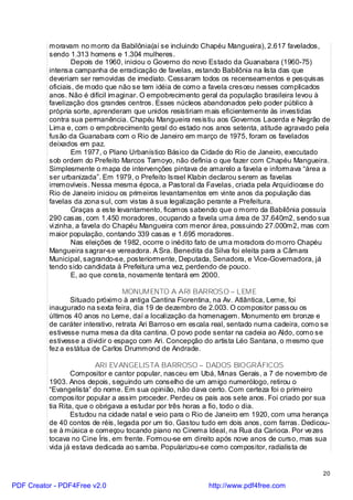 moravam no morro da Babilônia(aí se incluindo Chapéu Mangueira), 2.617 favelados,
          sendo 1.313 homens e 1.304 mulheres.
                  Depois de 1960, iniciou o Governo do novo Estado da Guanabara (1960-75)
          intensa campanha de erradicação de favelas, estando Babilônia na lista das que
          deveriam ser removidas de imediato. Cessaram todos os recenseamentos e pesquisas
          oficiais, de modo que não se tem idéia de como a favela cresceu nesses complicados
          anos. Não é difícil imaginar. O empobrecimento geral da população brasileira levou à
          favelização dos grandes centros. Esses núcleos abandonados pelo poder público à
          própria sorte, aprenderam que unidos resistiriam mais eficientemente às investidas
          contra sua permanência. Chapéu Mangueira resistiu aos Governos Lacerda e Negrão de
          Lima e, com o empobrecimento geral do estado nos anos setenta, atitude agravado pela
          fusão da Guanabara com o Rio de Janeiro em março de 1975, foram os favelados
          deixados em paz.
                  Em 1977, o Plano Urbanístico Básico da Cidade do Rio de Janeiro, executado
          sob ordem do Prefeito Marcos Tamoyo, não definia o que fazer com Chapéu Mangueira.
          Simplesmente o mapa de intervenções pintava de amarelo a favela e informava “área a
          ser urbanizada”. Em 1979, o Prefeito Israel Klabin declarou serem as favelas
          irremovíveis. Nessa mesma época, a Pastoral da Favelas, criada pela Arquidiocese do
          Rio de Janeiro iniciou os primeiros levantamentos em vinte anos da população das
          favelas da zona sul, com vistas à sua legalização perante a Prefeitura.
                  Graças a este levantamento, ficamos sabendo que o morro da Babilônia possuía
          290 casas, com 1.450 moradores, ocupando a favela uma área de 37.640m2, sendo sua
          vi zinha, a favela do Chapéu Mangueira com menor área, possuindo 27.000m2, mas com
          maior população, contando 339 casas e 1.695 moradores.
                  Nas eleições de 1982, ocorre o inédito fato de uma moradora do morro Chapéu
          Mangueira sagrar-se vereadora. A Sra. Benedita da Silva foi eleita para a Câmara
          Municipal, sagrando-se, posteriormente, Deputada, Senadora, e Vice-Governadora, já
          tendo sido candidata à Prefeitura uma vez, perdendo de pouco.
                  E, ao que consta, novamente tentará em 2000.

                                   MONUMENTO A ARI BARROSO – LEME
                 Situado próximo à antiga Cantina Fiorentina, na Av. Atlântica, Leme, foi
          inaugurado na sexta feira, dia 19 de dezembro de 2.003. O compositor passou os
          últimos 40 anos no Leme, daí a localização da homenagem. Monumento em bronze e
          de caráter interativo, retrata Ari Barroso em escala real, sentado numa cadeira, como se
          estivesse numa mesa da dita cantina. O povo pode sentar na cadeia ao Aldo, como se
          estivesse a dividir o espaço com Ari. Concepção do artista Léo Santana, o mesmo que
          fez a estátua de Carlos Drummond de Andrade.

                          ARI EVANGELISTA BARROSO – DADOS BIOGRÁFICOS
                  Compositor e cantor popular, nasceu em Ubá, Minas Gerais, a 7 de novembro de
          1903. Anos depois, seguindo um conselho de um amigo numerólogo, retirou o
          “Evangelista” do nome. Em sua opinião, não dava certo. Com certeza foi o primeiro
          compositor popular a assim proceder. Perdeu os pais aos sete anos. Foi criado por sua
          tia Rita, que o obrigava a estudar por três horas a fio, todo o dia.
                  Estudou na cidade natal e veio para o Rio de Janeiro em 1920, com uma herança
          de 40 contos de réis, legada por um tio. Gastou tudo em dois anos, com farras. Dedicou-
          se à música e começou tocando piano no Cinema Ideal, na Rua da Carioca. Por ve zes
          tocava no Cine Íris, em frente. Formou-se em direito após nove anos de curso, mas sua
          vida já estava dedicada ao samba. Popularizou-se como compositor, radialista de


                                                                                                20

PDF Creator - PDF4Free v2.0                                 http://www.pdf4free.com
 