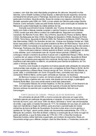 sucesso, com dois dos mais disputados programas de calouros, lançando muitos
          talentos, como Elizeth Cardoso e Elza Soares; e afamado locutor esportivo, torcendo
          acintosamente sempre para o Flamengo. Quando seu time fazia gol, ele tocava uma
          gaita pelo microfone. Quando perdia, ficava de costas e se negava a transmitir. Foi
          também vereador pela UDN, em 1946, o mais votado da Câmara pelo antigo Distrito
          Federal. Como vereador, bateu-se pelo Direito Autoral, pela construção do estádio do
          Maracanã e pela implantação da coleta seletiva de lixo.
                 Compôs sua primeira música, Cateretê, aos 15 anos de idade. Escreveu para o
          teatro com êxito e dessas revistas surgiram o samba Faceira e a marcha Dá Nela
          (1930), sendo que esta última o salvou da inadimplência. Seguiram-se sucessos
          nacionais: No Rancho Fundo, Mimi, Vou à Penha, Quando Eu Penso na Bahia, Maria
          (1832), Na Batucada da Vida (1934), Na Baixa do Sapateiro (1938), Boneca de Piche
          (1938), Terra Seca, Aquarela do Brasil (1930), No Tabuleiro da Baiana (1937), Rancho
          das Namoradas (1962), Os Quindins de Iaiá, etc.. Esteve nos Estados Unidos em 1944,
          tendo executado a trilha sonora da parte brasileira do filme de Walt Disney: Você Já Foi
          à Bahia? (1944). Convidado a lá permanecer, recusou-se, afirmando que lá não existia o
          Flamengo. Participou dos filmes nacionais: Alô, Alô Brasil e Favela dos Meus Amores.
                 Lutou muito para ordenar o direito autoral no Brasil, contra a politicagem do rádio
          e dos editores, que o boicotaram sem dó. A partir desse período (1946/52), só
          conseguiu romper a barreira da política musical com o esplêndido Risque (1952). Ari fe z
          o samba dar um passo à frente, dando-lhe toque cívico grandioso. Aquarela do Brasil
          chegou a ser proposta para segundo hino nacional. Ainda hoje é a segunda música
          brasileira mais executada no exterior, só perdendo para Garota de Ipanema, de Ton
          Jobim e Vinícius de Morais.
                 Imprimiu novo impulso à orquestra na música popular pela utilização de conjuntos
          instrumentais mais amplos, em contraste com a singeleza de Noel Rosa e Sinhô. Ao fim
          da vida apadrinhou a Bossa Nova, ficando amigo de Tom, Vinícius e João Gilberto, os
          quais, aliás, o consideravam um ícone. Enquanto viveu, combateu seu arqui-rival, o
          compositor Antônio Maria, contra quem combatia as músicas, na imprensa.
                 Ari Barroso morava no Leme, em terreno situado no morro do Chapéu Mangueira,
          onde hoje se abre a ladeira com seu nome, lote doado por seu amigo, o paisagista
          Roberto Burle Marx. Sua casa ainda existe e está bem preservada.
                 O compositor faleceu de cirrose hepática, no Rio de Janeiro, a 9 de fevereiro de
          1964, num domingo de carnaval, exatamente quando a Escola de Samba Império
          Serrano entrava na avenida com o samba Aquarela Brasileira, feito em sua
          homenagem.

                   FORTE DUQUE DE CAXIAS - PRAÇA JÚLIO DE NORONHA - LEME
                 Em princípios do século XVIII, o morro e praia do Leme era um lugar ermo,
          habitado apenas por palhoças de pescadores e caiçaras. O nome Leme era devido ao
          formato do morro, que, com seus 124m de altura, lembrava o “leme” das embarcações
          de então. Logo após a invasão francesa de 1711, foi instalado em seu topo um posto de
          vigia com bandeiras e fogos de artifício, para anunciar a aproximação de navios
          estranhos da barra da Baía de Guanabara. Durante muitos anos o morro ganhou o
          apelido de “do Vigia”, assim sendo citado nos documentos setecentistas. Em 1776, o
          Marquês de Lavradio, Vice-Rei do Brasil, ordenou a construção de um forte no lugar do
          posto semafórico, o que foi feito antes de 1779. Em 1791, o Vice-Rei Conde de
          Resende mandou retirar dali toda a guarnição, por motivos de economia. Reza um
          documento antigo que o Alferes Joaquim José da Silva Xa vier, o Tiradentes, serviu em



                                                                                                 21

PDF Creator - PDF4Free v2.0                                  http://www.pdf4free.com
 