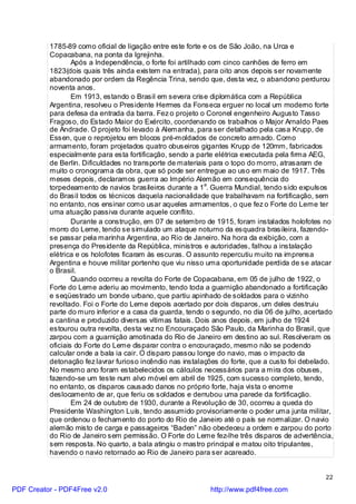 1785-89 como oficial de ligação entre este forte e os de São João, na Urca e
          Copacabana, na ponta da Igrejinha.
                  Após a Independência, o forte foi artilhado com cinco canhões de ferro em
          1823(dois quais três ainda existem na entrada), para oito anos depois ser novamente
          abandonado por ordem da Regência Trina, sendo que, desta vez, o abandono perdurou
          noventa anos.
                  Em 1913, estando o Brasil em severa crise diplomática com a República
          Argentina, resolveu o Presidente Hermes da Fonseca erguer no local um moderno forte
          para defesa da entrada da barra. Fez o projeto o Coronel engenheiro Augusto Tasso
          Fragoso, do Estado Maior do Exército, coordenando os trabalhos o Major Arnaldo Paes
          de Andrade. O projeto foi levado à Alemanha, para ser detalhado pela casa Krupp, de
          Essen, que o reprojetou em blocos pré-moldados de concreto armado. Como
          armamento, foram projetados quatro obuseiros gigantes Krupp de 120mm, fabricados
          especialmente para esta fortificação, sendo a parte elétrica executada pela firma AEG,
          de Berlin. Dificuldades no transporte de materiais para o topo do morro, atrasaram de
          muito o cronograma da obra, que só pode ser entregue ao uso em maio de 1917. Três
          meses depois, declaramos guerra ao Império Alemão em consequência do
          torpedeamento de navios brasileiros durante a 1a. Guerra Mundial, tendo sido expulsos
          do Brasil todos os técnicos daquela nacionalidade que trabalhavam na fortificação, sem
          no entanto, nos ensinar como usar aqueles armamentos, o que fez o Forte do Leme ter
          uma atuação passiva durante aquele conflito.
                  Durante a construção, em 07 de setembro de 1915, foram instalados holofotes no
          morro do Leme, tendo se simulado um ataque noturno da esquadra brasileira, fazendo-
          se passar pela marinha Argentina, ao Rio de Janeiro. Na hora da exibição, com a
          presença do Presidente da República, ministros e autoridades, falhou a instalação
          elétrica e os holofotes ficaram às escuras. O assunto repercutiu muito na imprensa
          Argentina e houve militar portenho que viu nisso uma oportunidade perdida de se atacar
          o Brasil.
                  Quando ocorreu a revolta do Forte de Copacabana, em 05 de julho de 1922, o
          Forte do Leme aderiu ao movimento, tendo toda a guarnição abandonado a fortificação
          e seqüestrado um bonde urbano, que partiu apinhado de soldados para o vizinho
          revoltado. Foi o Forte do Leme depois acertado por dois disparos, um deles destruiu
          parte do muro inferior e a casa da guarda, tendo o segundo, no dia 06 de julho, acertado
          a cantina e produzido diversas vítimas fatais. Dois anos depois, em julho de 1924
          estourou outra revolta, desta vez no Encouraçado São Paulo, da Marinha do Brasil, que
          zarpou com a guarnição amotinada do Rio de Janeiro em destino ao sul. Resolveram os
          oficiais do Forte do Leme disparar contra o encouraçado, mesmo não se podendo
          calcular onde a bala ia cair. O disparo passou longe do navio, mas o impacto da
          detonação fez lavrar furioso incêndio nas instalações do forte, que a custo foi debelado.
          No mesmo ano foram estabelecidos os cálculos necessários para a mira dos obuses,
          fazendo-se um teste num alvo móvel em abril de 1925, com sucesso completo, tendo,
          no entanto, os disparos causado danos no próprio forte, haja vista o enorme
          deslocamento de ar, que feriu os soldados e derrubou uma parede da fortificação.
                  Em 24 de outubro de 1930, durante a Revolução de 30, ocorreu a queda do
          Presidente Washington Luís, tendo assumido provisoriamente o poder uma junta militar,
          que ordenou o fechamento do porto do Rio de Janeiro até o país se normalizar. O navio
          alemão misto de carga e passageiros “Baden” não obedeceu a ordem e zarpou do porto
          do Rio de Janeiro sem permissão. O Forte do Leme fez-lhe três disparos de advertência,
          sem resposta. No quarto, a bala atingiu o mastro principal e matou oito tripulantes,
          havendo o navio retornado ao Rio de Janeiro para ser acareado.


                                                                                                22

PDF Creator - PDF4Free v2.0                                 http://www.pdf4free.com
 