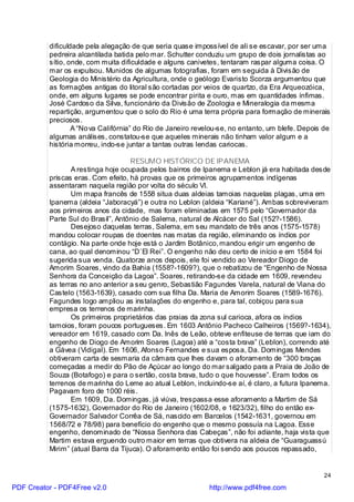 dificuldade pela alegação de que seria quase impossível de ali se escavar, por ser uma
          pedreira alcantilada batida pelo mar. Schutter conduziu um grupo de dois jornalistas ao
          sítio, onde, com muita dificuldade e alguns canivetes, tentaram raspar alguma coisa. O
          mar os expulsou. Munidos de algumas fotografias, foram em seguida à Divisão de
          Geologia do Ministério da Agricultura, onde o geólogo Evaristo Scorza argumentou que
          as formações antigas do litoral são cortadas por veios de quartzo, da Era Arqueozóica,
          onde, em alguns lugares se pode encontrar pirita e ouro, mas em quantidades ínfimas.
          José Cardoso da Silva, funcionário da Divisão de Zoologia e Mineralogia da mesma
          repartição, argumentou que o solo do Rio é uma terra própria para formação de minerais
          preciosos.
                  A “No va Califórnia” do Rio de Janeiro revelou-se, no entanto, um blefe. Depois de
          algumas análises, constatou-se que aqueles minerais não tinham valor algum e a
          história morreu, indo-se juntar a tantas outras lendas cariocas.

                                    RESUMO HISTÓRICO DE IPANEMA
                 A restinga hoje ocupada pelos bairros de Ipanema e Leblon já era habitada desde
          priscas eras. Com efeito, há provas que os primeiros agrupamentos indígenas
          assentaram naquela região por volta do século VI.
                 Um mapa francês de 1558 situa duas aldeias tamoias naquelas plagas, uma em
          Ipanema (aldeia “Jaboracyá”) e outra no Leblon (aldeia “Kariané”). Ambas sobreviveram
          aos primeiros anos da cidade, mas foram eliminadas em 1575 pelo “Governador da
          Parte Sul do Brasil”, Antônio de Salema, natural de Alcácer do Sal (152?-1586).
                 Desejoso daquelas terras, Salema, em seu mandato de três anos (1575-1578)
          mandou colocar roupas de doentes nas matas da região, eliminando os índios por
          contágio. Na parte onde hoje está o Jardim Botânico, mandou erigir um engenho de
          cana, ao qual denominou “D`El Rei”. O engenho não deu certo de início e em 1584 foi
          sugerida sua venda. Quatorze anos depois, ele foi vendido ao Vereador Diogo de
          Amorim Soares, vindo da Bahia (1558?-1609?), que o rebatizou de “Engenho de Nossa
          Senhora da Conceição da Lagoa”. Soares, retirando-se da cidade em 1609, revendeu
          as terras no ano anterior a seu genro, Sebastião Fagundes Varela, natural de Viana do
          Castelo (1563-1639), casado com sua filha Da. Maria de Amorim Soares (1589-1676).
          Fagundes logo ampliou as instalações do engenho e, para tal, cobiçou para sua
          empresa os terrenos de marinha.
                 Os primeiros proprietários das praias da zona sul carioca, afora os índios
          tamoios, foram poucos portugueses. Em 1603 Antônio Pacheco Calheiros (1569?-1634),
          vereador em 1619, casado com Da. Inês de Leão, obteve enfiteuse de terras que iam do
          engenho de Diogo de Amorim Soares (Lagoa) até a “costa brava” (Leblon), correndo até
          a Gávea (Vidigal). Em 1606, Afonso Fernandes e sua esposa, Da. Domingas Mendes
          obtiveram carta de sesmaria da câmara que lhes davam o aforamento de “300 braças
          começadas a medir do Pão de Açúcar ao longo do mar salgado para a Praia de João de
          Souza (Botafogo) e para o sertão, costa brava, tudo o que houvesse”. Eram todos os
          terrenos de marinha do Leme ao atual Leblon, incluindo-se aí, é claro, a futura Ipanema.
          Pagavam foro de 1000 réis.
                 Em 1609, Da. Domingas, já viúva, trespassa esse aforamento a Martim de Sá
          (1575-1632), Governador do Rio de Janeiro (1602/08, e 1623/32), filho do então ex-
          Governador Salvador Corrêa de Sá, nascido em Barcelos (1542-1631, governou em
          1568/72 e 78/98) para benefício do engenho que o mesmo possuía na Lagoa. Esse
          engenho, denominado de “Nossa Senhora das Cabeças”, não foi adiante, haja vista que
          Martim estava erguendo outro maior em terras que obtivera na aldeia de “Guaraguassú
          Mirim” (atual Barra da Tijuca). O aforamento então foi sendo aos poucos repassado,


                                                                                                  24

PDF Creator - PDF4Free v2.0                                  http://www.pdf4free.com
 