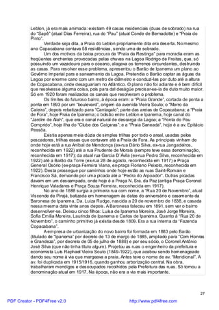 Leblon, já era mais animada: existiam 49 casas residenciais (duas de sobrado) na rua
          do “Sapê” (atual Dias Ferreira), rua do “Pau” (atual Conde de Bernadotte) e “Praia do
          Pinto”.
                  Verdade seja dita, a Praia do Leblon propriamente dita era deserta. No mesmo
          ano Copacabana contava 58 residências, sendo uma de sobrado.
                  Um dos motivos da baixa procura da “Praia da Restinga” para moradia eram as
          freqüentes enchentes provocadas pelas chuvas na Lagoa Rodrigo de Freitas, que, só
          possuindo um vazadouro para o oceano, alagava os terrenos circundantes, destruindo
          as casas. Para resolver esse problema, apresentou o Barão de Ipanema um plano ao
          Govêrno Imperial para o saneamento da Lagoa. Pretendia o Barão captar as águas da
          Lagoa por enorme cano com um metro de diâmetro e conduzi-las por duto até a altura
          de Copacabana, onde desaguariam no Atlântico. O plano não foi adiante e é bem difícil
          que resolvesse alguma coisa, pois para dal deságüe precisar-se-ía de duto muito maior.
          Só em 1920 foram realizados os canais que resolveram o problema.
                  Os limites do futuroso bairro, à época eram: a “Praia Grande”, cortada de ponta a
          ponta em 1893 por um “boulevard”, origem da avenida Vieira Souto; o “Morro da
          Caieira”, depois rebatizado para “Cantagalo”; parte das areias de Copacabana; a “Praia
          de Fora”, hoje Praia de Ipanema; o bolsão entre Leblon e Ipanema, hoje canal do
          “Jardim de Alah”, que era o canal natural de descarga da Lagoa; a “Ponta do Pau
          Comprido”, hoje ilha do “Clube dos Caiçaras”; e a “Praia Saneada”, hoje é a av. Epitácio
          Pessôa.
                  Existia apenas meia dúzia de simples trilhas por todo o areal, usadas pelos
          pescadores, trilhas essas que cortavam até a Praia de Fora. As principais vinham de
          onde hoje está a rua Aníbal de Mendonça (ex-rua Dário Silva, ex-rua Jangadeiros,
          reconhecida em 1922) até a rua Prudente de Morais (sempre teve essa denominação,
          reconhecida em 1917); da atual rua Garcia D`Ávila (ex-rua Pedro Silva, reconhecida em
          1922) até a Barão da Torre (ex-rua 28 de agosto, reconhecida em 1917) e Praça
          General Osório (ex-praça Ferreira Viana, ex-praça Floriano Peixoto, reconhecida em
          1922). Desta prossegue por caminhos onde hoje estão as ruas Saint-Romain e
          Francisco Sá, derivando por uma picada até a “Pedra do Arpoador”. Outras picadas
          davam em um descampado, onde hoje é a Praça N. Sra. da Paz (antiga Praça Coronel
          Henrique Valadares e Praça Souza Ferreira, reconhecida em 1917).
                  No ano de 1888 surgia a primeira rua com nome, a “Rua 20 de Novembro”, atual
          Visconde de Pirajá, batizada em homenagem às datas do aniversário e casamento da
          Baronesa de Ipanema, Da. Luiza Rudge, nascida a 20 de novembro de 1838, e casada
          nessa mesma data vinte anos depois. A Baronesa faleceu em 1891, sem ver o bairro
          desenvolver-se. Deixou cinco filhos: Luísa de Ipanema Moreira, José Jorge Moreira,
          Sofia Emília Moreira, Laurinda de Ipanema e Carlos de Ipanema. Quanto à “Rua 20 de
          Novembro”, o caminho primitivo já existia desde 1809. Era a rua interna da “Fazenda
          Copacabana”.
                  A empresa de urbanização do novo bairro foi formada em 1883 pelo Barão
          (titulado de “Ipanema” por decreto de 13 de março de 1885, ampliado para “Com Honras
          e Grandeza”, por decreto de 05 de julho de 1888) e por seu sócio, o Coronel Antônio
          José Silva (que não tinha título algum). Projetou as ruas o engenheiro da prefeitura e
          economista Luís Raphael Vieira Souto (1849-1922), que acabou sendo homenageado
          dando seu nome à via que margeava a praia. Antes teve o nome de av. “Meridional”. A
          av. foi duplicada em 1915/1916, quando ganhou arborização central. Na obra,
          trabalharam mendigos e desocupados recolhidos pela Prefeitura das ruas. Só tomou a
          denominação atual em 1917. Na época, não era a via mais importante.



                                                                                                 27

PDF Creator - PDF4Free v2.0                                 http://www.pdf4free.com
 
