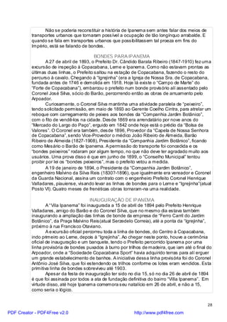 Não se poderia reconstituir a história de Ipanema sem antes falar dos meios de
          transportes urbanos que tornaram possível a ocupação de tão longínquo arrabalde. E
          quando se fala em transportes urbanos que possibilitassem tal proeza em fins do
          Império, está se falando de bondes.

                                          BONDES PARA IPANEMA
                  A 27 de abril de 1893, o Prefeito Dr. Cândido Barata Ribeiro (1847-1910) fez uma
          excursão de inspeção à Copacabana, Leme e Ipanema. Como não estavam prontas as
          últimas duas linhas, o Prefeito saltou na estação de Copacabana, fazendo o resto do
          percurso à cavalo. Chegando à “Igrejinha” (era a Igreja de Nossa Sra. de Copacabana,
          fundada antes de 1746 e demolida em 1918. Hoje lá existe o “Campo de Marte” do
          “Forte de Copacabana”), embarcou o prefeito num bonde provisório alí assentado pelo
          Coronel José Silva, sócio do Barão, percorrendo então as obras de arruamento pelo
          Arpoador.
                  Curiosamente, o Coronel Silva mantinha uma atividade paralela de “peixeiro”,
          tendo solicitado permissão, em maio de 1893 ao Gerente Coelho Cintra, para atrelar um
          reboque com carregamento de peixes aos bondes da “Companhia Jardim Botânico”,
          com o fito de vendê-los na cidade. Desde 1869 era arrendatário por nove anos do
          “Mercado do Largo do Paço”, erguido em 1842 onde hoje está o prédio da “Bolsa de
          Valores”. O Coronel era também, desde 1896, Provedor da “Capela de Nossa Senhora
          de Copacabana”, sendo Vice-Provedor o médico João Ribeiro de Almeida, Barão
          Ribeiro de Almeida (1827-1908), Presidente da “Companhia Jardim Botânico”, ficando
          como Mesário o Barão de Ipanema. A permissão do transporte foi concedida e os
          “bondes peixeiros” rodaram por algum tempo, no que não deve ter agradado muito aos
          usuários. Uma prova disso é que em junho de 1899, o “Conselho Municipal” tentou
          proibir por lei os “bondes peixeiros”, mas o prefeito vetou a medida.
                  A 19 de janeiro de 1894, o Presidente da “Companhia Jardim Botânico”,
          engenheiro Malvino da Silva Reis (1830?-1896), que igualmente era vereador e Coronel
          da Guarda Nacional, assina um contrato com o engenheiro Prefeito Coronel Henrique
          Valladares, piauiense, visando levar as linhas de bondes para o Leme e “Igrejinha”(atual
          Posto VI). Quatro meses de frenéticas obras tornaram-na uma realidade.

                                         INAUGURAÇÃO DE IPANEMA
                  A “Vila Ipanema” foi inaugurada a 15 de abril de 1894 pelo Prefeito Henrique
          Valladares, amigo do Barão e do Coronel Silva, que no mesmo dia estava também
          inaugurando a ampliação das linhas de bonde da empresa de “Ferro Carril do Jardim
          Botânico”, da Praça Malvino Reis(atual Serzedelo Correia), até a ponta da “Igrejinha”,
          próximo à rua Francisco Otaviano.
                  A e xcursão oficial percorreu toda a linha de bondes, do Centro à Copacabana,
          indo primeiro ao Leme, depois à “Igrejinha”. Ao chegar neste ponto, houve a cerimônia
          oficial de inauguração e um banquete, tendo o Prefeito percorrido Ipanema por uma
          linha provisória de bondes puxados à burro por trilhos de madeira, que iam até o final do
          Arpoador, onde a “Sociedade Copacabana Sport” havia adquirido terras para alí erguer
          um grande estabelecimento de banhos. A iniciativa dessa linha provisória foi do Coronel
          Antônio José Silva, que foi estendendo os trilhos conforme os lotes eram vendidos. Esta
          primitiva linha de bondes sobreviveu até 1903.
                  Apesar da festa de inauguração ter sido no dia 15, só no dia 26 de abril de 1894
          é que foi assinada por todos a ata de fundação definitiva do bairro “Villa Ipanema”. Em
          virtude disso, até hoje Ipanema comemora seu natalício em 26 de abril, e não a 15,
          como seria o lógico.


                                                                                                 28

PDF Creator - PDF4Free v2.0                                 http://www.pdf4free.com
 
