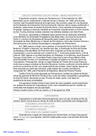 JOSÉ DE CUPERTINO COELHO CINTRA - DADOS BIOGRÁFICOS
                  Engenheiro inovador, nasceu em Pernambuco a 18 de setembro de 1843.
          Bacharelou-se em matemáticas e ciências físicas e naturais, em 1865, pela Escola
          Central, hoje Faculdade Nacional de Engenharia. Seu primeiro cargo foi o de Ajudante
          da Fiscalização da Companhia City Improvements. Exerceu vários cargos pertinentes à
          profissão, quase todos no estado do Espírito Santo. Como ajudante da Inspetoria de
          Imigração, apaziguou diversas rebeliões de imigrantes naquele estado e no Rio Grande
          do Sul. Fundou diversos núcleos coloniais nos referidos estados e em São Paulo.
                  Sua lisura, capacidade e inteligente ação valeram-lhe as distinções recebidas:
          sócio Benfeitor da Sociedade Propagadora das Belas Artes; da Caixa de Socorros D.
          Pedro V; membro da Sociedade de Geografia desta Capital; sócio honorário da
          Sociedade de Artes Mecânicas e Liberais de Pernambuco; sócio dos Centros Carioca e
          Pernambucano e do Instituto Arqueológico e Geográfico de Pernambuco.
                  Em 1889, passou a dirigir, como gerente, a Companhia Ferro Carril do Jardim
          Botânico. Projetou e executou, em apenas seis dias, a duplicação da linha de bondes
          de Botafogo à Escola Militar da Praia Vermelha. Estendeu as linhas de bonde até
          Copacabana, o que foi possível com a abertura do 1o. túnel para aquele bairro, a 06 de
          julho de 1892, ligando a rua Real Grandeza, em Botafogo, à rua Barroso, atual Siqueira
          Campos (Túnel Velho, ou Túnel Alaôr Prata). Esta linha ia até a Praça Malvino Reis,
          atual Serzedêlo Correia, e é considerada a certidão de batismo do futuroso bairro de
          Copacabana. Prosseguindo, atingiu a Lagoa Rodrigo de Freitas até a praça Piassava,
          onde hoje se ergue a estátua de Quintino Bocaiúva. Instalou a primeira corrente elétrica
          contínua na América do Sul, com tração elétrica dos bondes, nesta Capital. Apesar da
          forte oposição por parte dos rotineiros, pôde realizar tão ousado cometimento,
          inaugurado em 1892, pelo Presidente da República, Marechal Floriano Peixoto.
                  Coelho Cintra foi ainda deputado por Pernambuco, prefeito da cidade do Recife,
          oficial de gabinete do Ministro Francisco Sá e autor de cartas corográficas e geográficas
          do Espírito Santo. Aposentou-se aos 78 anos de idade, pobre, mas digno do
          acatamento de seus concidadãos.
                  O engenheiro Coelho Cintra é hoje credor de nossa gratidão; sendo perpetuado
          em estátua de bronze em Copacabana, onde, como bandeirante que foi, recebeu as
          merecidas homenagens de sua população.
          Faleceu Coelho Cintra no Rio de Janeiro, a 12 de agosto de 1939.

                                              COPACABANA
                Copacabana é conhecida internacionalmente como um dos símbolos do Rio de
          Janeiro. Quem nunca ouviu os versos de João de Barro (conhecido como Braguinha)?
                        “Copacab ana, princesinha do mar
                        Pelas manhãs tu és a vida a cantar
                        E à tardinha o sol poente
                        Deixa sempre uma saudade na gente”.
                Originalmente a região de Copacabana era denominada, na língua tupi-guarani,
          como Sacopenapã, que significa “caminho batido pelas socós ( ave pernalta da família
          das garças ).



                                                                                                  3

PDF Creator - PDF4Free v2.0                                 http://www.pdf4free.com
 