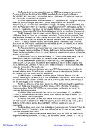 Na Prudente de Morais, assim batizada em 1917,homenageando ao primeiro
          Presidente Civil da República(1894-1898), o paulista Prudente José de Morais e
          Barro(1841/1902); existiam 51 edificações, sendo 15 térreas e 33 sobrados, mais três
          em construção. Todas eram residenciais.
                 Na Vinte de Novembro, reconhecida em 1917, rebatizada em 1922 para Visconde
          de Pirajá, em homenagem ao baiano, Coronel Joaquim Pires de Carvalho e
          Albuquerque, 1o. Visconde com Grandeza de Pirajá(1788-1848), o qual, de quebra, era
          irmão do Visconde da Tôrre e do Barão de Jaguaripe; existiam 94 edificações, sendo 43
          térreas e 46 sobrados, mais cinco em construção. Todos eram residenciais exceto sete,
          eram casas de negócios (Bar Vinte, Padaria Ipanema, etc.) e uma agência dos correios.
                 Na 28 de Agôsto, data do aniversário do Barão de Ipanema, mudou de nome em
          1922 para Barão da Tôrre, em homenagem ao baiano, Coronel Antônio Joaquim Pires
          de Carvalho e Albuquerque, último senhor e administrador da Casa da Tôrre de Garcia
          D`Ávila, na Bahia, e que, em verdade, foi Barão e Visconde com Grandeza de Garcia
          D`Ávila(1774-1852); existiam noventa edificações, sendo 72 térreas e seis sobrados,
          mais duas em construção. Todas residenciais menos quatro. Uma escola, duas casas
          de negócios e um “centro espírita”, no 85.
                 Na Nascimento Silva, em homenagem ao engenheiro da antiga Prefeitura, Dr.
          Carlos Augusto Nascimento Silva, 1o. Diretor da Diretoria de Engenharia na República e
          Diretor da Companhia Ferro Carril do Jardim Botânico; só existiam dezenove edificações
          térreas residenciais.
                 Na Alberto de Campos, reconhecida em 1917, sempre teve esse nome, que foi
          de um genro do Barão de Ipanema; só três edificações térreas residenciais.
                 Na 16 de Novembro, que mudou de nome em 1922 para Jangadeiros, em
          homenagem a um grupo de pescadores do nordeste que fez um raid de jangada pela
          costa brasileira, do Ceará ao Rio de Janeiro; cinco edificações, sendo uma térrea, três
          sobrados e um prédio não residencial.
                 Na Farme de Amoedo, batizada assim em 1917, homenageando o médico da
          antiga Prefeitura; eram 51 edificações, sendo 49 térreas e dois sobrados. Destes, um
          era casa de negócios e outro era não residencial.
                 Na Montenegro, homenagem a um dos genros do Barão, Manuel Pinto de
          Miranda Montenegro, casado com sua filha Sofia Moreira. Desde 1983 rebatizaram-na a
          rua para Vinícius de Moraes; eram só seis casas, sendo quatro térreas, um sobrado e
          um em construção, todos residenciais.
                 Na Oscar Silva, que era o nome de um dos filhos do Coronel Antônio José Silva,
          mudou em 1922 para Joana Angélica, freira baiana, mártir e heroína na luta pela
          Independência na Bahia(1761/1822); eram cinco casas, sendo duas térreas e três
          sobrados, todos residenciais.
                 Na Otávio Silva, outro filho do Coronel, mudou de nome em 1922 para Maria
          Quitéria, a “mulher soldado do Brasil” baiana, outra heroína nas lutas na Bahia(1792-
          1835); não existia construção alguma.
                 Na Pedro Silva, mais um filho do Coronel, mudou em 1922 para Garcia D`Ávila,
          em homenagem ao desbravador da Bahia Colonial, Senhor da Casa da Tôrre, D. Luís
          de Brito de Almeida de Garcia de Ávila(1520?-1609); só existia uma casa em
          construção.
                 Na Dário Silva, idem, idem, hoje batizada em homenagem ao Almirante Aníbal de
          Mendonça, herói do Tenentismo; eram sete edificações, sendo duas térreas, quatro
          sobrados e uma em construção.
                 Na Henrique Dumont, sempre teve esse nome, dado em 1919, em memória do
          engenheiro Henrique Dumont(1832-1892), pai de Alberto Santos Dumont (1871-1932),


                                                                                              30

PDF Creator - PDF4Free v2.0                                http://www.pdf4free.com
 