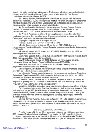 inventor do avião; nada havia sido erguido. Pudera, era o limite do bairro, dando direto
          para o canal da Lagoa Rodrigo de Freitas, ainda sujeito a inundações. As ruas
          posteriores só surgiriam depois de 1938.
                 Na Teixeira de Melo, homenageando o escritor e educador José Alexandre
          Teixeira de Melo (1833-1907), Presidente do Instituto Histórico e Geográfico Brasileiro e
          Membro da Academia Brasileira de Letras; eram 28 edificações residenciais, sendo
          quinze térreas e doze sobrados, e uma em construção.
                 Na Gomes Carneiro, batizada em homenagem ao General Antônio Ernesto
          Gomes Carneiro (1846-1894), herói do “Cerco da Lapa”; eram 13 edificações
          residenciais, sendo cinco térreas, sete sobrados e uma em construção.
                 Na Praia do Arpoador, existiam 18 construções residenciais. Essa também
          mudou de nome em 1921 para Francisco Bhering, engenheiro e professor da “Escola
          Politécnica”, e pioneiro da radiotelegrafia no Brasil.
                 As praças não possuíam numeração própria.
                 Todas as outras ruas surgiram entre 1922 e 1948.
                 A Barão de Jaguaripe, antiga rua 31, surgiu em 1921/1922. Era uma
          homenagem a Francisco Elesbão Pires de Carvalho e Albuquerque, Barão de Jaguaripe
          (1787-1856).
                 A Redentor, antiga rua 30, aberta em 1921/1922, foi rebatizada em 1928 em
          homenagem ao Cristo Redentor.
                 A Almirante Sadock de Sá, antiga rua 32, aberta em 1921/1922, foi rebatizada em
          1933 homenageando ao herói do Tenentismo.
                 A Antônio Parreiras, aberta em 1948, batizada em homenagem ao pintor
          paisagista niteroiense Antônio Diogo da Silva Parreiras (1860-1937).
                 A Gorceix, aberta em 1933, batizada em homenagem a Henry Gorceix,
          engenheiro fundador da Escola de Minas.
                 A Paul Redfern, aberta em 1928, homenageando o aviador americano falecido
          em 1927 de acidente aéreo na costa do Brasil.
                 A a v. Epitácio Pessoa, assim batizada em homenagem ao paraibano, Presidente
          Epitácio da Silva Pessôa (1865-1942); no trecho de Ipanema, teve de 1919 a 1922 o
          nome de av. Ipanema. Os morros não eram habitados.
                 Quanto ao Leblon, existiam em 1920 apenas 195 prédios, sendo uma casa de
          negócios e quatro pensões. As casas se subdividiam pela Dias Ferreira (108), rua do
          “Pau”(29), “Praia do Pinto”(54) e “Pedra do Baiano”(4).
                 A restinga do Leblon, sua orla e praia, estavam desertas como no século anterior.
                 Tudo isso totalizavam mais de 433 edificações em todo o bairro de Ipanema, (não
          incluindo aqui as tais 195 do Leblon) sendo onze casas de negócio, um clube, uma
          repartição federal (correio), uma municipal, uma escola particular e duas construções
          diversas não residenciais (uma era a estação dos bondes). A população beirava os
          4.000 moradores.
                 A Firma Kennedy/Miranda fechou as portas em 1927. Não existiam mais terrenos
          disponíveis. Em princípio, a via mais procurada era a “Rua 20” e suas vizinhas, no
          trecho mais próximo ao Arpoador, haja vista que a água potável só chegava por canos
          vindos do “Posto VI”.

                                  BONDES ELÉTRICOS EM IPANEMA
                Prefeito Joaquim Xavier da Silveira mandou instalar a luz elétrica no bairro em
          1901, sendo oficialmente inaugurada em 20 de janeiro de 1902, quando ainda se
          contavam suas casas nos dedos das mãos. A lu z ainda era fornecida pela “Societé
          Anonimé du Gaz”, cuja concessão era privilegiada. A “Light” só começaria a funcionar


                                                                                                  31

PDF Creator - PDF4Free v2.0                                 http://www.pdf4free.com
 