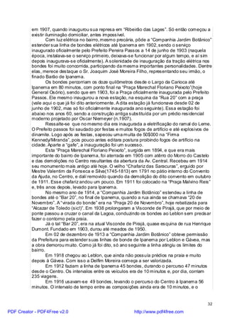 em 1907, quando inaugurou sua represa em “Ribeirão das Lages”. Só então começou a
          existir iluminação domiciliar, antes impossível.
                  Com luz elétrica no bairro, mesmo precária, pôde a “Companhia Jardim Botânico”
          estender sua linha de bondes elétricos até Ipanema em 1902, sendo o serviço
          inaugurado oficialmente pelo Prefeito Pereira Passos a 14 de junho de 1903 (naquela
          época, instalava-se o serviço primeiro, deixava-se funcionar por algum tempo, e aí sim
          depois inaugurava-se oficialmente). A solenidade de inauguração da tração elétrica nos
          bondes foi muito concorrida, participando da mesma importantes personalidades. Dentre
          elas, merece destaque o Sr. Joaquim José Moreira Filho, representando seu irmão, o
          finado Barão de Ipanema.
                  Os bondes percorriam os doze quilômetros desde o Largo da Carioca até
          Ipanema em 80 minutos, com ponto final na “Praça Marechal Floriano Peixoto”(hoje
          General Osório), sendo que em 1903, foi a Praça oficialmente inaugurada pelo Prefeito
          Passos. Ele mesmo inaugurou a nova estação, na esquina da “Rua 20” com a praça
          (vale aqui o que já foi dito anteriormente. A dita estação já funcionava desde 02 de
          junho de 1902, mas só foi oficialmente inaugurada ano seguinte). Essa estação foi
          abaixo nos anos 60, sendo a construção antiga substituída por um prédio residencial
          moderno projetado por Oscar Niemeyer (n.1907).
                  Ressalte-se que no mesmo dia era inaugurada a eletrificação do ramal do Leme.
          O Prefeito passos foi saudado por festas e muitos fogos de artifício e até explosivos de
          dinamite. Logo após as festas, sapecou uma multa de 50$000 na “Firma
          Kennedy/Miranda”, pois pouco antes editara postura proibindo fogos de artifício na
          cidade. Aparte a “gafe”, a inauguração foi um sucesso.
                  Esta “Praça Marechal Floriano Peixoto”, surgida em 1894, e que era mais
          importante do bairro de Ipanema, foi aterrada em 1905 com atêrro do Morro do Castelo
          e das demolições no Centro resultantes da abertura da Av. Central. Recebeu em 1914
          seu monumento mais antigo até hoje. O velho “Chafariz das Saracuras”, erguido por
          Mestre Valentim da Fonseca e Silva(1745-1813) em 1791 no pátio interno do Convento
          da Ajuda, no Centro, e dalí removido quando da demolição do dito convento em outubro
          de 1911. Esse chafariz andou um pouco. Em 1911 foi colocado na “Praça Malvino Reis”
          e, três anos depois, levado para Ipanema.
                  No mesmo ano de 1914, a “Companhia Jardim Botânico” estendeu a linha de
          bondes até o “Bar 20”, no final de Ipanema, quando a rua ainda se chamava “20 de
          Novembro”. A “virada do bonde” era na “Praça 20 de Novembro”, hoje rebatizada para
          “Alcazar de Toledo (sic!)”. Em 1938 prolongaram a Visconde de Pirajá, que por meio de
          ponte passou a cruzar o canal da Lagoa, conduzindo os bondes ao Leblon sem precisar
          fazer o contorno pela praia.
                  Já o tal “Bar 20”, era na atual Visconde de Pirajá, quase esquina de rua Henrique
          Dumont. Fundado em 1903, durou até meados de 1950.
                  Em 02 de dezembro de 1913 a “Companhia Jardim Botânico” obteve permissão
          da Prefeitura para estender suas linhas de bonde de Ipanema por Leblon e Gávea, mas
          a obra demorou muito. Como já foi dito, só ano seguinte a linha atingiu os limites do
          bairro.
                  Em 1918 chegou ao Leblon, que ainda não possuía prédios na praia e muito
          depois à Gávea. Com isso a Delfim Moreira começa a ser valorizada.
                  Em 1912 faziam a linha de Ipanema 45 bondes, durando o percurso 47 minutos
          desde o Centro. Os intervalos entre os veículos era de 10 minutos e, por dia, corriam
          235 viagens.
                  Em 1916 usavam-se 49 bondes, levando o percurso do Centro à Ipanema 56
          minutos. O intervalo de tempo entre as composições ainda era de 10 minutos, e o


                                                                                                32

PDF Creator - PDF4Free v2.0                                 http://www.pdf4free.com
 