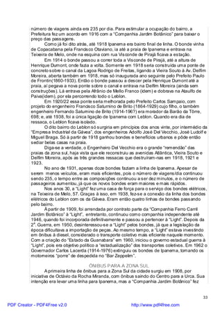 número de viagens ainda era 235 por dia. Para estimular a ocupação do bairro, a
          Prefeitura fez um acordo em 1916 com a “Companhia Jardim Botânico” para baixar o
          preço das passagens.
                  Como já foi dito atrás, até 1918 Ipanema era bairro final de linha. O bonde vinha
          de Copacabana pela Francisco Otaviano, ia até a praia de Ipanema e entrava na
          Teixeira de Melo, onde na esquina com rua Visconde de Pirajá ficava a estação.
                  Em 1914 o bonde passou a correr toda a Visconde de Pirajá, até a altura de
          Henrique Dumont, onde fazia a volta. Somente em 1918 seria construída uma ponte de
          concreto sobre o canal da Lagoa Rodrigo de Freitas, ligando a Vieira Souto à Av. Delfim
          Moreira, aberta também em 1918, mas só inaugurada ano seguinte pelo Prefeito Paulo
          de Frontin(1860-1933). Então o bonde passou a descer pela Henrique Dumont até a
          praia, aí pegava a nova ponte sobre o canal e entrava na Delfim Moreira (ainda sem
          construções). Lá entrava pela Afrânio de Mello Franco (idem) e dobrava na Ataulfo de
          Paiva(idem), por ela percorrendo todo o Leblon.
                  Em 1920/22 essa ponte seria melhorada pelo Prefeito Carlos Sampaio, com
          projeto do engenheiro Francisco Saturnino de Brito (1864-1929) cujo filho, o também
          engenheiro Fernando Saturnino de Brito (1914-196?) era morador da Barão da Tôrre,
          698; e, até 1938, foi a única ligação de Ipanema com Leblon. Quando era dia de
          ressaca, o Leblon ficava isolado.
                  O dito bairro do Leblon só surgiria em princípios dos anos vinte, por intermédio da
          “Empresa Industrial da Gávea”, dos engenheiros Adolfo José Del Vecchio, José Ludolf e
          Miguel Braga. Só à partir de 1918 ganhou bondes e benefícios urbanos e pôde então
          sediar belas casas na praia.
                  Diga-se a verdade, o Engenheiro Del Vecchio era o grande “remendão” das
          praias da zona sul, haja vista que ele reconstruiu as avenidas Atlântica, Vieira Souto e
          Delfim Moreira, após as três grandes ressacas que destruíram-nas em 1918, 1921 e
          1923.
                  No ano de 1931, apenas doze bondes faziam a linha de Ipanema. Apesar de
          serem menos veículos, eram mais eficientes, pois o número de viagens/dia continuou
          sendo 235, o tempo entre as composições continuou a ser dez minutos, e o número de
          passageiros aumentou, já que os novos bondes eram maiores e mais rápidos.
                  Nos anos 30, a “Light” fez uma casa de força para o serviço dos bondes elétricos,
          na Teixeira de Melo, 57. Graças à isso, em 1938, fez-se a conexão da linha dos bondes
          elétricos do Leblon com os da Gávea. Eram então quatro linhas de bondes passando
          pelo bairro.
                  À partir de 1909, foi arrendada por contrato parte da “Companhia Ferro Carril
          Jardim Botânico” à “Light”, entretanto, continuou como companhia independente até
          1946, quando foi incorporada definitivamente e passou a pertencer à “Light”. Depois da
          2a. Guerra, em 1950, desinteressou-se a “Light” pelos bondes, já que a legislação da
          época dificultava a importação de peças. Ao mesmo tempo, a “Light” estava investindo
          em ônibus à diesel, considerado o transporte coletivo mais eficiente naquele momento.
          Com a criação do “Estado da Guanabara” em 1960, iniciou o governo estadual guerra à
          “Light”, pois era objetivo político a “estadualização” dos transportes coletivos. Em 1962 o
          Governador Carlos Lacerda (1914-1976) extinguiu os bondes de Ipanema, tomando os
          motorneiros “porre” de despedida no “Bar Zeppelim”.

                                         ÔNIBUS PARA A ZONA SUL
                  A primeira linha de ônibus para a Zona Sul da cidade surgiu em 1908, por
          iniciativa de Octávio da Rocha Miranda, com ônibus saindo do Centro para a Urca. Sua
          intenção era levar uma linha para Ipanema, mas a “Companhia Jardim Botânico” fez


                                                                                                  33

PDF Creator - PDF4Free v2.0                                  http://www.pdf4free.com
 