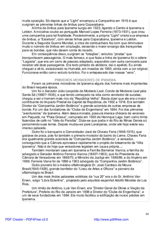 muita oposição. Só depois que a “Light” encampou a Companhia em 1916 é que
          surgiram as primeiras linhas de ônibus para Copacabana.
                 A linha de ônibus para Ipanema surgiu em 1923, ligando o Centro à Ipanema e
          Leblon. A iniciativa coube ao português Manoel Lopes Ferreira (1873-1931), que criou
          uma companhia para tal finalidade. Posteriormente, a própria “Light” criaria sua empresa
          de ônibus, a “Excelsior”, com várias linhas para Copacabana, Ipanema e Leblon.
          Durante a Segunda Guerra Mundial, a crise de combustíveis fez com que diminuísse
          muito o número de ônibus em circulação, deixando o maior encargo dos transportes
          para os bondes, que não davam conta do recado.
                 Em conseqüência disso, surgiram os “lotações”, veículos “piratas” que
          transportavam passageiros. O mais famoso, e que fazia a linha de Ipanema foi o célere
          “Lagosta”, que era um carro de passeio adaptado, expandido com outra carroceria para
          receber até doze passageiros. Era todo pintado de abóbora, daí o apelido. Eu ainda
          cheguei a vê-lo, estacionado no Humaitá, em meados de 1960, ainda com a cor original.
          Funcionava então como veículo turístico. Foi o antepassado das nossas “vans”.

                                  PRIMEIROS MORADORES DE IPANEMA
                 Foram os primeiros moradores de Ipanema alguns dos homens mais importantes
          do Brasil naquela época.
                 Um foi o Senador João Leopoldo de Modesto Leal, Conde de Modesto Leal pela
          Santa Sé (1860?-1936), e que tendo começado na vida como vendedor de sucatas,
          chegou a ser o homem mais rico da “República Velha”. Basta dizer que ele era o maior
          contribuinte do Imposto Predial da Capital da República, de 1902 a 1918. Era também
          Diretor da “Companhia Jardim Botânico” e grande acionista de outras empresas de
          bonde. Foi um dos fundadores do “Clube de Engenharia” em 1884. Foi dos primeiros
          “aventureiros” de Ipanema. Além dessa morada, possuía imensa chácara de veraneio
          em Paquetá, na “Praia Grossa”, comprada em 1930 de Henrique Lage, bem como trinta
          fazendas de café no “Vale do Paraíba”. Dizia-se que podia ir do Rio às Minas Gerais só
          percorrendo suas terras. Depois mudou-se para Laranjeiras, onde até hoje existe seu
          imenso palacete.
                 Outro foi o banqueiro e Comendador José de Chaves Faria (1848-1915), que
          gostava de praia, pois foi também o primeiro morador do bairro do Leme. Chaves Faria
          era igualmente grande acionista da “Companhia Jardim Botânico”, e vereador,
          conseguindo que a Câmara aprovasse rapidamente o projeto de loteamento da “Villa
          Ipanema”. Não é de hoje que vereadores legislam em causa própria...;
                 Também montaram casa em Ipanema a Família Barreiros Vianna; a família do
          advogado e Senador Antônio Ferreira Vianna (1840?-1903), que foi Presidente da
          Câmara de Vereadores em 1869/73, e Ministro da Justiça em 1888/89, e do Império em
          1889. Ferreira Viana foi de 1896 a 1903 advogado da “Companhia Jardim Botânico”.
                 Outro pioneiro foi o médico oftalmologista Dr. José Cardoso de Moura
          Brasil(1845-1928), grande benfeitor do “Liceu de Artes e Ofícios” e pioneiro da
          oftalmologia no Brasil.
                 Um dos mais lindos palacetes ecléticos da “rua 20” era o do Sr. Antônio Van
          Erven, vulgo “Libra Esterlina”, projetado pelo arquiteto espanhol Adolfo Morales de Los
          Rios.
                 Um irmão de Antônio, Luís Van Erven, era “Diretor Geral de Obras e Viação da
          Prefeitura”, Prefeito do Rio de Janeiro em 1898 e Diretor do “Clube de Engenharia”, e
          um de seus fundadores em 1884. Ele muito facilitou a edificação de novos prédios em
          Ipanema.



                                                                                                34

PDF Creator - PDF4Free v2.0                                 http://www.pdf4free.com
 