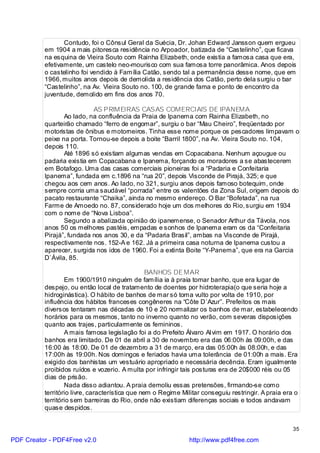 Contudo, foi o Cônsul Geral da Suécia, Dr. Johan Edward Jansson quem ergueu
          em 1904 a mais pitoresca residência no Arpoador, batizada de “Castelinho”, que ficava
          na esquina de Vieira Souto com Rainha Elizabeth, onde existia a famosa casa que era,
          efetivamente, um castelo neo-mourisco com sua famosa torre panorâmica. Anos depois
          o castelinho foi vendido à Família Catão, sendo tal a permanência desse nome, que em
          1966, muitos anos depois de demolida a residência dos Catão, perto dela surgiu o bar
          “Castelinho”, na Av. Vieira Souto no. 100, de grande fama e ponto de encontro da
          juventude, demolido em fins dos anos 70.

                           AS PRIMEIRAS CASAS COMERCIAIS DE IPANEMA
                 Ao lado, na confluência da Praia de Ipanema com Rainha Elizabeth, no
          quarteirão chamado “ferro de engomar”, surgiu o bar “Mau Cheiro”, freqüentado por
          motoristas de ônibus e motorneiros. Tinha esse nome porque os pescadores limpavam o
          peixe na porta. Tornou-se depois a boite “Barril 1800”, na Av. Vieira Souto no. 104,
          depois 110.
                 Até 1896 só existiam algumas vendas em Copacabana. Nenhum açougue ou
          padaria existia em Copacabana e Ipanema, forçando os moradores a se abastecerem
          em Botafogo. Uma das casas comerciais pioneiras foi a “Padaria e Confeitaria
          Ipanema”, fundada em c.1896 na “rua 20”, depois Visconde de Pirajá, 325; e que
          chegou aos cem anos. Ao lado, no 321, surgiu anos depois famoso botequim, onde
          sempre corria uma saudável “porrada” entre os valentões da Zona Sul, origem depois do
          pacato restaurante “Chaika”, ainda no mesmo endereço. O Bar “Bofetada”, na rua
          Farme de Amoedo no. 87, considerado hoje um dos melhores do Rio, surgiu em 1934
          com o nome de “Nova Lisboa”.
                 Segundo a abalizada opinião do ipanemense, o Senador Arthur da Távola, nos
          anos 50 os melhores pastéis, empadas e sonhos de Ipanema eram os da “Confeitaria
          Pirajá”, fundada nos anos 30, e da “Padaria Brasil”, ambas na Visconde de Pirajá,
          respectivamente nos. 152-A e 162. Já a primeira casa noturna de Ipanema custou a
          aparecer, surgida nos idos de 1960. Foi a extinta Boite “Y-Panema”, que era na Garcia
          D`Ávila, 85.

                                                 BANHOS DE MAR
                  Em 1900/1910 ninguém de família ia à praia tomar banho, que era lugar de
          despejo, ou então local de tratamento de doentes por hidroterapia(o que seria hoje a
          hidroginástica). O hábito de banhos de mar só toma vulto por volta de 1910, por
          influência dos hábitos franceses congêneres na “Côte D`Azur”. Prefeitos os mais
          diversos tentaram nas décadas de 10 e 20 normalizar os banhos de mar, estabelecendo
          horários para os mesmos, tanto no inverno quanto no verão, com severas disposições
          quanto aos trajes, particularmente os femininos.
                  A mais famosa legislação foi a do Prefeito Álvaro Al vim em 1917. O horário dos
          banhos era limitado. De 01 de abril a 30 de novembro era das 06:00h às 09:00h, e das
          16:00 às 18:00. De 01 de dezembro a 31 de março, era das 05:00h às 08:00h, e das
          17:00h às 19:00h. Nos domingos e feriados havia uma tolerância de 01:00h a mais. Era
          exigido dos banhistas um vestuário apropriado e necessária decência. Eram igualmente
          proibidos ruídos e vozerio. A multa por infringir tais posturas era de 20$000 réis ou 05
          dias de prisão.
                  Nada disso adiantou. A praia demoliu essas pretensões, firmando-se como
          território livre, característica que nem o Regime Militar conseguiu restringir. A praia era o
          território sem barreiras do Rio, onde não existiam diferenças sociais e todos andavam
          quase despidos.


                                                                                                     35

PDF Creator - PDF4Free v2.0                                    http://www.pdf4free.com
 