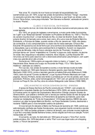 Nos anos 70, o banho de mar havia se tornado tal especialidade dos
          ipanemenses que, em 1970, surge nas praias de Ipanema a famosa “Tanga”, inspirada
          no vestuário sumário das índias brasileiras. As primeiras a usar foram as atrizes Leila
          Diniz e Tânia Scher, numa peça intitulada “Tem Banana na Banda”, estreada em janeiro
          no teatro “Poeira”.

                                   CLUBES E VIDA SOCIAL EM IPANEMA
                  Se o banho de mar, de início não teve muita fama, Ipanema sempre possuiu vida
          social agitada.
                  Em 1916, um grupo de ingleses e americanos, a maior parte deles funcionários
          da “Light” e da “Botanical Garden” fundaram na Prudente de Morais no. 1597 o “The Rio
          de Janeiro Country Club”, o mais fechado do Rio, no dizer de Ibrahim Sued. Aliás, o
          próprio Ibrahim foi barrado como sócio, bem como JK e uma nora de Roberto Marinho.
          Entretanto, o Príncipe de Gales, quando visitou o Rio de Janeiro em 1929, não deixou
          de conhecê-lo. E seu comportamento no clube não foi nada exemplar. O futuro Rei
          Eduardo VIII apaixonou-se de tal forma por uma senhora da sociedade brasileira, jovem
          e desquitada, que a convidou para acompanhá-lo à Inglaterra. A jovem se negou(era
          Da. Leda de Almeida, mãe do futuro colunista Jacinto de Thormes). Chateado, o
          príncipe tomou um “porre” majestático no “Country” e jogou-se, todo vestido, na piscina
          do clube. Seu segurança o rescaldou incólume. Anos depois, o já Rei Eduardo VIII
          renunciou ao trono para casar-se com a divorciada americana Lady Simpson, com quem
          vi veu seu grande amor até a morte.
                  Somente em 1938 surgiria um segundo clube no bairro, o “Lagoa”, na
          Nascimento Silva. Nesse ano surgiu na Visconde de Pirajá, 172 o “Velo Sportivo
          Helênico”, dedicado ao ciclismo.
                  Por sua vez, nas areias de Ipanema ocorreu o mais famoso duelo da belle
          époque, travado em 1903 pelo General e Senador gaúcho José Gomes Pinheiro
          Machado (1852-1915), contra o também gaúcho jornalista Edmundo Bittencourt (1866-
          1943), dono do jornal “Correio da Manhã”, e que injuriara Pinheiro Machado em suas
          páginas. Venceu Pinheiro, tendo sido ferido o jornalista por um tiro de pistola, sem maior
          gravidade. Pinheiro, aliás, seria homenageado em 1931 com um grande monumento em
          bronze na Praça N. Sra. da Paz, obra do artista Hildegardo Leão Veloso (1899-1966).

                        IGREJ A MATRIZ DE NOSSA SENHORA DA PAZ - IPANEMA
                  A Igreja de Nossa Senhora da Paz foi construída em 1918/21, com projeto do
          engenheiro e arquiteto Gastão da Cunha Bahiana (1874-1959), em estilo neo-bizantino.
          A iniciativa partiu do vigário de Copacabana, Monsenhor Cônego Joaquim Soares de
          Oliveira Al vim, que obteve o dinheiro com a venda por oitenta contos de réis da Igreja de
          Nossa Senhora de Copacabana, no Promontório da Igrejinha ao Exército, para nele
          ampliar as instalações do “Forte de Copacabana”. O Cônego destinou 5$000 réis para
          construir um altar na Igreja Matriz do Bonfim, na Praça Serzedelo Correia, destinando o
          restante 75$000 para o novo templete católico de Ipanema.
                  O novo templo foi elevado à Matriz da Paróquia de Ipanema em 1920, sendo sua
          administração confiada aos frades franciscanos, que ergueram bonito convento e escola
          ao lado. Em 1930 os frades pintaram o interior do templo, com pinturas murais ingênuas,
          o que fez o arquiteto Gastão Bahiana furioso, tendo exigido da mitra sua caiação. Foram
          restauradas em 1999.
                  O convento, ao lado, foi demolido em 1953 para alí surgir o “Cine Pax”, bonito
          prédio art-déco. Em 1979 demoliram o velho “Pax” e em seu lugar subiu um shopping
          center, o “Fórum de Ipanema”.


                                                                                                 36

PDF Creator - PDF4Free v2.0                                  http://www.pdf4free.com
 