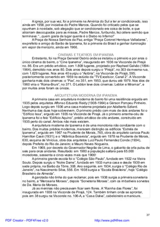 A igreja, por sua vez, foi a primeira na América do Sul a ter ar condicionado, isso
          ainda em 1958, por iniciativa do Padre Marcos. Quando foi criticado pelos que se
          opunham à novidade, sob alegação que ar condicionado era coisa de boite, e que
          atrairiam desocupados para as missas, Padre Marcos, furibundo, fez célere sermão que
          terminava: “...quem gosta de lugar quente é o Diabo no Inferno!”
                  A Praça de Nossa Senhora da Paz, antiga “Praça Coronel Henrique Valladares”,
          ex-prefeito e amigo do Barão de Ipanema, foi a primeira do Brasil a ganhar iluminação
          em vapor de mercúrio, ainda em 1966.

                                    CINEMAS E TEATROS EM IPANEMA
                 Entretanto, foi na Praça General Osório onde se instalou o primeiro e por anos o
          único cinema do bairro, o “Cine Ipanema”, inaugurado em 1936 na Visconde de Pirajá
          no. 86. Era um prédio art-déco, com 1.808 lugares, projetado por Raphael Galvão (1894-
          1964), demolido nos anos 80. Dois anos depois surgiu o “Pirajá”, no 303 da mesma rua,
          com 1.629 lugares. Nos anos 40 surgiu o “Astória”, na Visconde de Pirajá, 595;
          posteriormente convertido em 1959 no estúdio da “TV Excelsior, Canal 2”. A Visconde
          ganharia mais dois cinemas: o “Pax”, no 351, em 1953, que durou até 1979. Nos idos de
          1960 viria o “Roma-Bruni”, no 371. O Leblon teve dois cinemas: Leblon e Miramar”, e
          por muitos anos foram os únicos.

                                  ARQUITETURA MODERNA EM IPANEMA
                  A primeira casa em arquitetura moderna do bairro foi uma residência erguida em
          1935 pelos arquitetos Affonso Eduardo Reidy (1908-1964) e Gérson Pompeu Pinheiro.
          Logo depois surgiu em 1936 uma casa moderna projetada por Adalberto Szilard.
          Nenhuma das duas hoje sobrevivem. O primeiro prédio com mais de dois andares foi o
          “Edifício Issa”, erguido em 1935 na Visconde de Pirajá. Já o primeiro arranha-céu de
          Ipanema foi o feio “Edifício Aquino”, prédio art-déco de oito andares, construído em
          1935 perto do canal. Ambos não mais existem.
                  A arquitetura moderna de Ipanema é de uma monotonia não condizente com o
          bairro. Dos muitos prédios modernos, merecem distinção os edifícios “Estrela de
          Ipanema”, erguido em 1967 na Prudente de Morais, 765, obra do arquiteto carioca Paulo
          Hamilton Casé (1931); e o “Atlântica Boavista”, erguido em 1978 na Prudente de Morais,
          630, esquina de Vinícius, obra dos arquitetos Luiz Paulo Fernandez Conde (1934),
          depois Prefeito do Rio de Janeiro; e Mauro Neves Nogueira.
                  Em 1969, por decreto do Governador Negrão de Lima, o gabarito da orla pulou de
          seis para onze andares. Resultado: em 1980 a população saltara para 65.000
          moradores, sessenta e cinco vezes mais que 1906!
                  A primeira grande escola foi o “Colégio São Paulo”, fundado em 1922 na Vieira
          Souto. Depois surgiu o “Notre Dame”, fundado em 1933 numa casa e desde 1939 em
          sede própria, na Barão da Tôrre, 308. Ano seguinte, em 1934, surgia o “Colégio Rio de
          Janeiro”, na Nascimento Silva, 556. Em 1938 surgia a “Escola Brasileira”, hoje “Colégio
          Brasileiro de Almeida”.
                  A garotada não tinha do que reclamar, pois em 1938 surgia a primeira sorveteria
          no bairro, a “Mercearia Moraes”, depois “Sorveteria Moraes”, com os imbatíveis sorvetes
          de Da. Maria de Moraes.
                  Já as meninas não precisavam ficar sem flores. A “Rainha das Flores”, foi
          inaugurada em 1938 na Visconde de Pirajá, 124. Também tinham onde se aprontar,
          pois em 38 surgiu na Visconde no. 106-A, a “Casa Dalva”, cabeleireiro e manicure.




                                                                                                   37

PDF Creator - PDF4Free v2.0                                   http://www.pdf4free.com
 