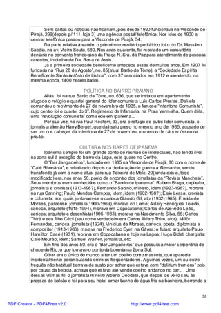 Sem cartas ou notícias não ficariam, pois desde 1920 funcionava na Visconde de
          Pirajá, 296(depois p/ 111, loja 3) uma agência postal/ telefônica. Nos idos de 1930 a
          central telefônica passou para a Visconde de Pirajá, 54.
                 Da parte relativa à saúde, o primeiro consultório pediátrico foi o do Dr. Massilon
          Sabóia, na av. Vieira Souto, 680. Nos anos quarenta, foi montado um consultório
          dentário no convento franciscano da Praça N. Sra. da Paz para atendimento de pessoas
          carentes, iniciativa de Da. Rosa de Assis.
                 Já a primeira sociedade beneficente antecede essas de muitos anos. Em 1907 foi
          fundada na “Rua 28 de Agosto”, no. 85(atual Barão da Tôrre), a “Sociedade Espírita
          Beneficente Santo Antônio de Lisboa”, com 37 associados em 1912 e atendendo, na
          mesma época, 1400 necessitados.

                                       POLÍTICA NO BAIRRO PRAIANO
                  Aliás, foi na rua Barão da Tôrre, no. 636, que se instalou em apartamento
          alugado o refúgio e quartel general do líder comunista Luís Carlos Prestes. Dali ele
          comandou o movimento de 27 de novembro de 1935, a famosa “Intentona Comunista”,
          cujo centro foi o quartel do 3o. Regimento de Infantaria, na Praia Vermelha. Quem diria,
          uma “revolução comunista” com sede em Ipanema...
                  Por sua vez, na rua Paul Redfern, 33, era o refúgio de outro líder comunista, o
          jornalista alemão Harry Berger, que dali saiu preso no mesmo ano de 1935, acusado de
          ser um dos cabeças da Intentona de 27 de novembro, morrendo de câncer ósseo na
          prisão.

                                    CULTURA NOS BARES DE IPANEMA
                  Ipanema sempre foi um grande ponto de reunião de intelectuais, não tendo rival
          na zona sul à exceção do bairro da Lapa, este quase no Centro.
                  O “Bar Jangadeiros”, fundado em 1935 na Visconde de Pirajá, 80 com o nome de
          “Café Rhenânia”, e rebatizado depois da declaração de guerra à Alemanha, sendo
          transferido já com o nome atual para rua Teixeira de Melo, 20(ainda existe, todo
          modificado) era, nos anos 50, ponto de encontro dos jornalistas da “Revista Manchete”.
          Seus membros eram conhecidos como o “Bando de Ipanema”: Rubem Braga, capixaba,
          jornalista e cronista (1913-198?), Fernando Sabino, mineiro, idem (1923-198?), morava
          na rua Canning; Paulo Mendes Campos, idem, idem (1902-198?); Elsie Lessa, cronista
          e colunista; aos quais juntavam-se o carioca Gláucio Gil, ator(1932-1965); Eneida de
          Moraes, paraense, jornalista(1900-1969), morava no Leme; Aldary Henriques Toledo,
          carioca, arquiteto (1915-1994), morava em Copacabana; Carlos de Aze vedo Leão,
          carioca, arquiteto e desenhista(1906-1983), morava na Nascimento Silva, 66; Carlos
          Thiré e seu filho Cécil (seu nome verdadeiro era Carlos Aldary Thiré, ator), Millôr
          Fernandes, carioca, jornalista (1924), Vinícius de Moraes, carioca, poeta, diplomata e
          compositor (1913-1983), morava na Frederico Eyer, na Gávea; o futuro arquiteto Paulo
          Hamilton Casé (1931), morava em Copacabana e hoje na Lagoa; Hugo Bidet, chargista;
          Caio Mourão, idem; Samuel Wainer, jornalista, etc.
                  Em fins dos anos 50, era o “Bar Jangadeiros” que possuía a maior serpentina de
          chope do Rio, o que tornava-o ponto da boemia na Zona Sul.
                  O bar era o único do mundo a ter um coelho como mascote, que aparecia
          incidentalmente perambulando entre os freqüentadores. Algumas vezes, um ou outro
          freguês não habitual berrava de susto por achar que estava com “delirium tremens” pois,
          por causa da bebida, achava que estava até vendo coelho andando no bar... . Uma
          dessas vítimas foi o jornalista mineiro Alberto Deodato, que depois de vê-lo saiu às
          pressas do balcão e foi para seu hotel tomar banho de água fria na banheira, berrando a


                                                                                                38

PDF Creator - PDF4Free v2.0                                 http://www.pdf4free.com
 