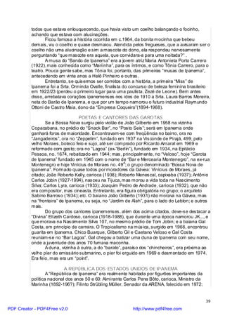 todos que estava enlouquecendo, que havia visto um coelho balançando o focinho,
          achando que estava com alucinações.
                  Ficou famosa a história ocorrida em c.1964, da bonita mocinha que bebeu
          demais, viu o coelho e quase desmaiou. Atendida pelos fregueses, que a avisaram ser o
          coelho não uma alucinação e sim a mascote do dono, ela respondeu nervosamente
          perguntando “que mascote era aquela, que convidara-a para uma noitada?” .
                  A musa do “Bando de Ipanema” era a jovem atriz Maria Antonieta Porto Carrero
          (1922), mais conhecida como “Mariinha”, para os íntimos, e como Tônia Carrero, para o
          teatro. Pouca gente sabe, mas Tônia foi, portanto, das primeiras “musas de Ipanema”,
          antecedendo em vinte anos a Helô Pinheiro e outras.
                  Entretanto, se quisermos ser corretos com a história, a primeira “Miss” de
          Ipanema foi a Srta. Orminda Ovalle, finalista do concurso de beleza feminina brasileiro
          em 1922/23 (perdeu o primeiro lugar para uma paulista, Zezé de Leone). Bem antes
          disso, arrebatava corações ipanemenses nos idos de 1910 a Srta. Laura Barros Moreira,
          neta do Barão de Ipanema, e que por um tempo namorou o futuro industrial Raymundo
          Ottoni de Castro Maia, dono da “Empresa Coqueiro”(1894-1968).

                                   POETAS E CANTORES DAS GAROTAS
                 Se a Bossa Nova surgiu pelo violão de João Gilberto em 1958 na vizinha
          Copacabana, no prédio do “Snack Bar”, no “Posto Seis”; será em Ipanema onde
          ganhará foros de maioridade. Encontravam-se com freqüência no bairro, ora no
          “Jangadeiros”, ora no “Zeppelim”, fundado em 1937 na Visconde de Pirajá, 499, pelo
          velho Moraes, boteco feio e sujo, até ser comprado por Ricardo Amaral em 1969 e
          reformado com gosto; ora no “Lagoa” (ex-“Berlin”), fundado em 1934, na Epitácio
          Pessoa, no. 1674, rebatizado em 1944; mas, principalmente, no “Veloso”, hoje “Garota
          de Ipanema” fundado em 1945 com o nome de “Bar e Mercearia Montenegro”, na ex-rua
          Montenegro e hoje Vinícius de Moraes no. 49A; o grupo denominado “Bossa Nova de
          Ipanema”. Formado quase todos por moradores da Gávea: Vinícius de Moraes, já
          citado; João Roberto Kelly, carioca (1938); Roberto Menescal, capixaba (1937); Antônio
          Carlos Jobin (1927-1994), nasceu na Tijuca, mas morou a vida toda na Nascimento
          Silva; Carlos Lyra, carioca (1933); Joaquim Pedro de Andrade, carioca (1932), que não
          era compositor, mas cineasta. Entretanto, era figura obrigatória no grupo; o arquiteto
          Sabino Barroso (1934); etc. O baiano João Gilberto (1931) não morava na Gávea, mas
          na “fronteira” de Ipanema, ou seja, no “Jardim de Alah”, para o lado do Leblon; e outros
          mais.
                 Do grupo dos cantores ipanemenses, além dos acima citados, deve-se destacar a
          “Divina” Elizeth Cardoso, carioca (1918-1988), que durante uma época namorou JK..., e
          que morava na Nascimento Silva 107, no mesmo prédio de Tom Jobin; e a baiana Gal
          Costa, em princípio de carreira. O Tropicalismo na música, surgido em 1966, encontrou
          guarita em Ipanema. Chico Buarque, Gilberto Gil e Caetano Veloso e Gal Costa
          reuniam-se no “Bar Lagoa”. Gal chegou a batizar uma duna de Ipanema com seu nome,
          onde a juventude dos anos 70 fumava maconha.
                 A duna, vizinha à outra, a do “barato”, paraíso dos “chincheiros”, era próxima ao
          velho píer do emissário submarino, o píer foi erguido em 1969 e desmontado em 1974.
          Era feio, mas era um “point”.

                           A REPÚBLICA DOS ESTADOS UNIDOS DE IPANEMA
                  A “República de Ipanema” era realmente habitada por figurões importantes da
          política nacional dos anos 50 e 60: Almirante Carlos Pena Bôto, carioca, Ministro da
          Marinha (1892-196?); Filinto Strübling Müller, Senador da ARENA, falecido em 1972;


                                                                                                 39

PDF Creator - PDF4Free v2.0                                http://www.pdf4free.com
 