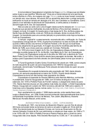 A nomenclatura Copacabana é originária da língua quíchua (língua que era falada
          pelos incas) e que significa “Mirante azul”. Esta era a nomenclatura de uma península
          entre a Bolívia e o Peru, às margens do Lago Titicaca, onde os incas haviam construído
          um templo aos seus deuses. No século XVI os espanhóis destruíram o antigo santuário,
          edificando no local um templo em devoção à N. Sra. das Candeias ou Candelária. Como
          passou a ser adorada na península de Copacabana, a santa passou a receber a
          denominação de N. Sra. de Copacabana.
                 Não se sabe ao certo como uma imagem desta santa foi deixada em Sacopenapã.
          Supõe-se que peruleiros (traficantes de prata da Bolívia e Peru) tenham deixado a
          imagem no local. A imagem foi levada para a hoje Igreja de N. Sra. de Bonsucesso da
          Santa Casa de Misericórdia, onde em 1638 já era cultuada. Ainda no século XVII a
          imagem foi transferida para uma ermida (templo) no promontório onde hoje se localiza o
          Forte de Copacabana.
                 O templo original foi sucessivamente reconstruído até a edificação do Forte de
          Copacabana (inaugurado em 1914). A igrejinha manteve-se na área do forte até 1918,
          quando a Mitra vendeu seu terreno à Fazenda Federal, a fim de que no local fosse
          construído alojamento da guarnição. A imagem da santa foi recolhida pela família do
          Barão de Teffé, que a levou para seu castelo em Correias, Petrópolis.
                 Em 1918 uma nova imagem de N. Sra. de Copacabana chegou da Bolívia, sendo
          colocada na então Igreja de N. Sr. do Bonfim, hoje Matriz de N. Sra. de Copacabana.
                 O bairro de Copacabana surgiu em 6 de julho de 1892 com a abertura do Túnel
          Alaôr Prata (Túnel Velho). Este túnel foi aberto para passagem de bondes. Até então, o
          acesso para Copacabana era feito através de caminhadas pelos morros que cercam a
          região.
                 O Túnel Engenheiro Coelho Cintra (Túnel Novo) foi aberto em 1906, sendo situado
          do lado esquerdo de quem vai para Copacabana. Em 1949 foi inaugurada sua
          duplicação, denominada Túnel Marques Porto (situado do lado direito de quem vai para
          Copacabana).
                 Copacabana foi ocupada lentamente pela população até 1940; desta década
          ocorreu um aumento populacional no bairro de 74,35%. A partir desta década
          Copacabana se torna um dos bairros mais populosos da cidade.
                 Copacabana é separada do Oceano Atlântico pela Avenida Atlântica, conhecida
          mundialmente. Esta foi inaugurada em 1906, com 6 metros de largura e 4 Km de
          extensão. Em 1919 o Prefeito Paulo de Frontim realizou o alargamento desta via para
          17m. Nesta Avenida situa-se um dos prédios mais belos da cidade : o Hotel Copacabana
          Pálace. Inaugurado em outubro de 1923, funcionou até abril de 1946 como cassino. O
          hotel teve como hóspedes ilustres nomes como: Nat king cole, Clark Gab le, Eisenhower,
          Santos Dumont, Elizab eth II.
                 Num apartamento do prédio n° 2856 desta avenida, onde residia Nara Leão,
          surgiu a Bossa Nova , em 1956. Estilo musical conhecido internacionalmente teve como
          compositores importantes Vinícius de Moraes, Tom Jobim, Billy Blanco, Roberto
          Menescal, Ronaldo Bôscoli, entre outros.

                         AVENIDA PRINCESA ISABEL - LEME - COPACABANA
                Foi aberta em 1901, nos terrenos de Alexandre Wagner, que em fins do século
          XIX havia comprado todos os terrenos do Leme e arruado a região em 16 de abril de
          1894. Era denominada de rua Salvador Correia, em honra ao Governador do Rio de
          Janeiro Salvador Correia de Sá, que administrou a cidade por duas vezes, de 1568 a 71
          e de 1578 a 98. Em 1904 o Prefeito Francisco Pereira Passos abriu o túnel do Leme,
          inaugurado dois anos depois. Pelo Decreto Municipal no. 6.305, de 1o. de outubro de


                                                                                              4

PDF Creator - PDF4Free v2.0                               http://www.pdf4free.com
 