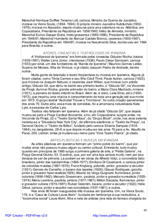 Marechal Henrique Duffles Teixeira Lott, carioca, Ministro da Guerra de Juscelino,
          morava na Vieira Souto, (1894- 1994); O próprio mineiro Juscelino Kubitschek (1902-
          1976), morava no Arpoador, depois mudou-se para uma cobertura na av. Atlântica, em
          Copacabana, Presidente da República em 1956/1960; Hélio de Almeida, ministro;
          Marechal Eurico Gaspar Dutra, mato-grossense (1885-1980), Presidente da República
          em 1946/51; Marechal Humberto de Alencar Castelo Branco, cearense (1900-1967),
          Presidente da República em 1964/67, morava na Nascimento Silva, donde saiu em 1964
          para Brasília; e outros.

                          ATORES, CINEASTAS E TEATRÓLOGOS DE IPANEMA
                 A “Hollywood de Ipanema” era formada pelos cineastas Gláuber Rocha, baiano
          (1939-1981); Walter Lima Júnior, niteroiense (1938); Paulo César Sarraceni, carioca
          (1933),por sinal, um dos fundadores da “Banda de Ipanema”; Maurício Gomes Leitão;
          Suzana de Moraes, filha de Vinícius; o já citado Joaquim Pedro de Andrade, dentre
          outros.
                 Muita gente de televisão e teatro freqüentava ou morava em Ipanema. Alguns já
          foram citados, como Tônia Carrero e seu filho Cécil Thiré; Paulo Autran, carioca (1922),
          que morava na Joaquim Nabuco; o cearense José Wilker, que morava num prédio
          antigo; Gláucio Gil, que abriu no bairro seu primeiro teatro, o “Gláucio Gil”, na Visconde
          de Pirajá; Aurimar Rocha, grande animador do bairro; e Maria Clara Machado, mineira
          (1921), a pioneira do teatro infantil no Brasil. Além de, é claro, Leila Diniz, atri z (1950-
          1972), que inspirou uma música e comportamento de toda uma geração até sua morte
          em 1972. O grupo teatral “Asdrúbal Trouxe o Trombone”, foi outra criação ipanemense
          dos anos 70. Outra atriz, essa mais de comédias, foi a americana naturalizada Kate
          Lyra, e x-esposa de Carlos Lyra.
                 Teatros não faltaram em Ipanema. Além do já citado “Gláucio Gil”, que depois
          mudou-se para a Praça Cardeal Arcoverde, s/no, em Copacabana; surgira antes, na
          Visconde de Pirajá, 22 o “Teatro Santa Rosa”, do “Grupo Bloch”, onde, nos anos setenta
          instalou-se a “Discoteca New York City”, de efêmera existência; o “Teatro da Praça”, na
          General Osório; o “Teatro de Bôlso”, fundado pelo carioca Silveira Sampaio (1914-
          1964), na Jangadeiros, 28-A, e que depois mudou-se nos anos 70 para a Av. Ataulfo de
          Paiva, 269, Leblon; antes já mudara seu nome para “Cine Teatro Poeira”, já citado.

                                ARTES PLÁSTICAS E MUSEUS EM IPANEMA
                  As artes plásticas em Ipanema formam um “primo pobre do bairro”, que por
          muitos anos não possuiu museu algum ou centro cultural. Entretanto, tudo mudou
          quando em princípios de 1960 surgiu a primeira galeria de arte, a “Petite Galerie”, na
          Praça General Osório, 53. O acêrvo, que, por ser uma loja variava muito, nem por isso
          deixava de ser de primeira. Lá podiam se ver obras de Alfredo Volpi, o concretista ítalo-
          brasileiro, pintor das bandeirinhas (1896-1977); Emiliano Di Cavalcanti, o carioca pintor
          de coloridas mulatas (1897-1976); Franz Krajberg, polonês, pintor, gravador e escultor
          (1921); Genaro de Carvalho, o baiano dos tapetes (1926); Glauco Rodrigues, gaúcho,
          pintor e gravador hiper-realista(1929); Alberto da Veiga Guignard, fluminense, pintor
          colorista (1896-1962); Marcelo Grassmann, paulista, pintor e gravador surrealista (1925-
          1974); Maria Leontina, paulista, pintora (1917-198?); Milton Dacosta, fluminense, pintor
          e gravador cubista (1915-198?); Ruben Valentim, baiano, pintor e escultor (1922); Hélio
          Oitica, carioca, pintor e escultor neo-concretista (1937-1981); e outros.
                  Nos anos 80 foram inaugurados três museus em Ipanema. Um, na Vieira Souto,
          176, é a “Casa de Cultura Laura Alvim”, fundada em lembrança à sua instituidora, a
          “locomotiva social” Laura Alvim, filha e neta de artistas (era neta do famoso chargista do


                                                                                                    40

PDF Creator - PDF4Free v2.0                                   http://www.pdf4free.com
 